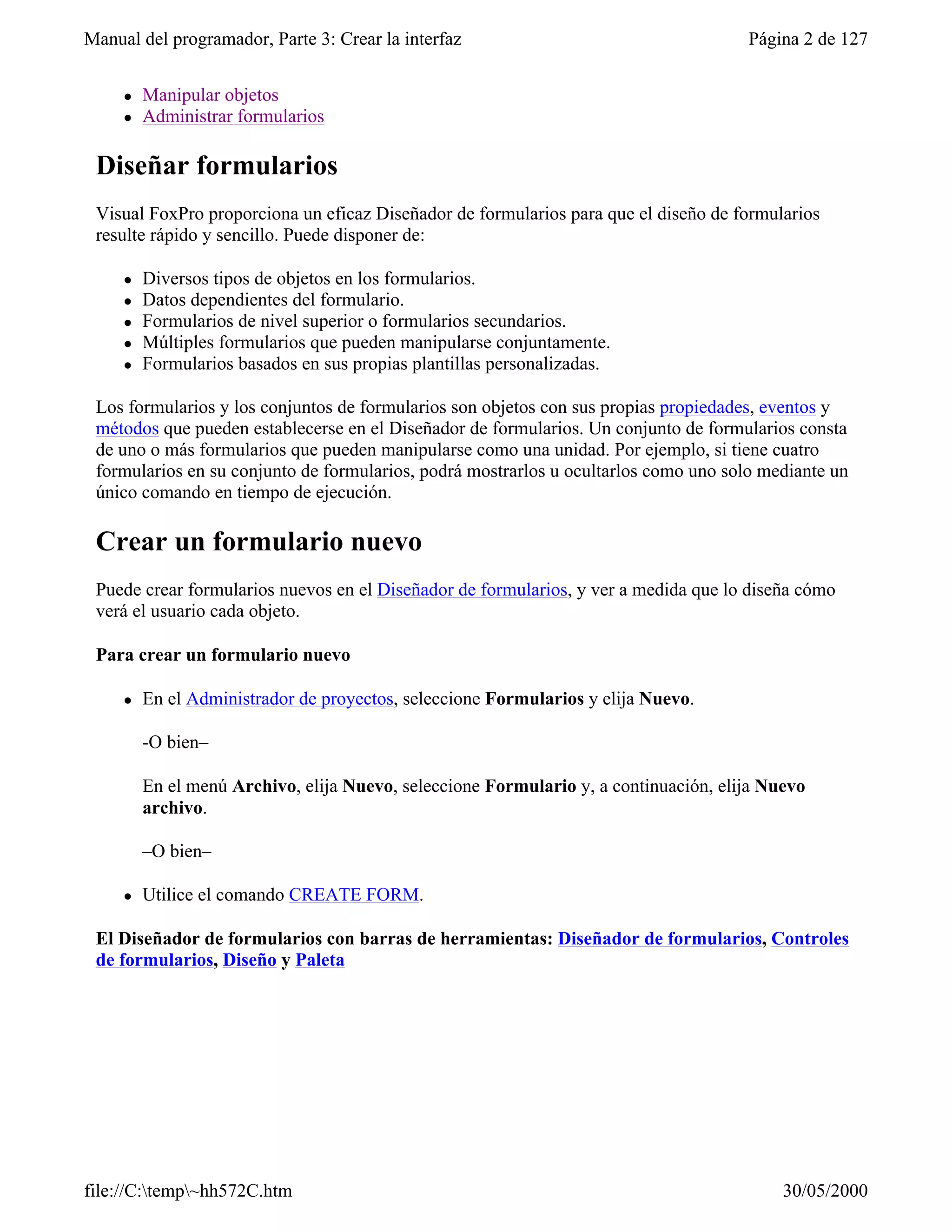 Manual del programador, Parte 3: Crear la interfaz                                    Página 2 de 127


     l   Manipular objetos
     l   Administrar formularios

 Diseñar formularios
 Visual FoxPro proporciona un eficaz Diseñador de formularios para que el diseño de formularios
 resulte rápido y sencillo. Puede disponer de:

     l   Diversos tipos de objetos en los formularios.
     l   Datos dependientes del formulario.
     l   Formularios de nivel superior o formularios secundarios.
     l   Múltiples formularios que pueden manipularse conjuntamente.
     l   Formularios basados en sus propias plantillas personalizadas.

 Los formularios y los conjuntos de formularios son objetos con sus propias propiedades, eventos y
 métodos que pueden establecerse en el Diseñador de formularios. Un conjunto de formularios consta
 de uno o más formularios que pueden manipularse como una unidad. Por ejemplo, si tiene cuatro
 formularios en su conjunto de formularios, podrá mostrarlos u ocultarlos como uno solo mediante un
 único comando en tiempo de ejecución.

 Crear un formulario nuevo
 Puede crear formularios nuevos en el Diseñador de formularios, y ver a medida que lo diseña cómo
 verá el usuario cada objeto.

 Para crear un formulario nuevo

     l   En el Administrador de proyectos, seleccione Formularios y elija Nuevo.

         -O bien–

         En el menú Archivo, elija Nuevo, seleccione Formulario y, a continuación, elija Nuevo
         archivo.

         –O bien–

     l   Utilice el comando CREATE FORM.

 El Diseñador de formularios con barras de herramientas: Diseñador de formularios, Controles
 de formularios, Diseño y Paleta




file://C:temp~hh572C.htm                                                                 30/05/2000
 