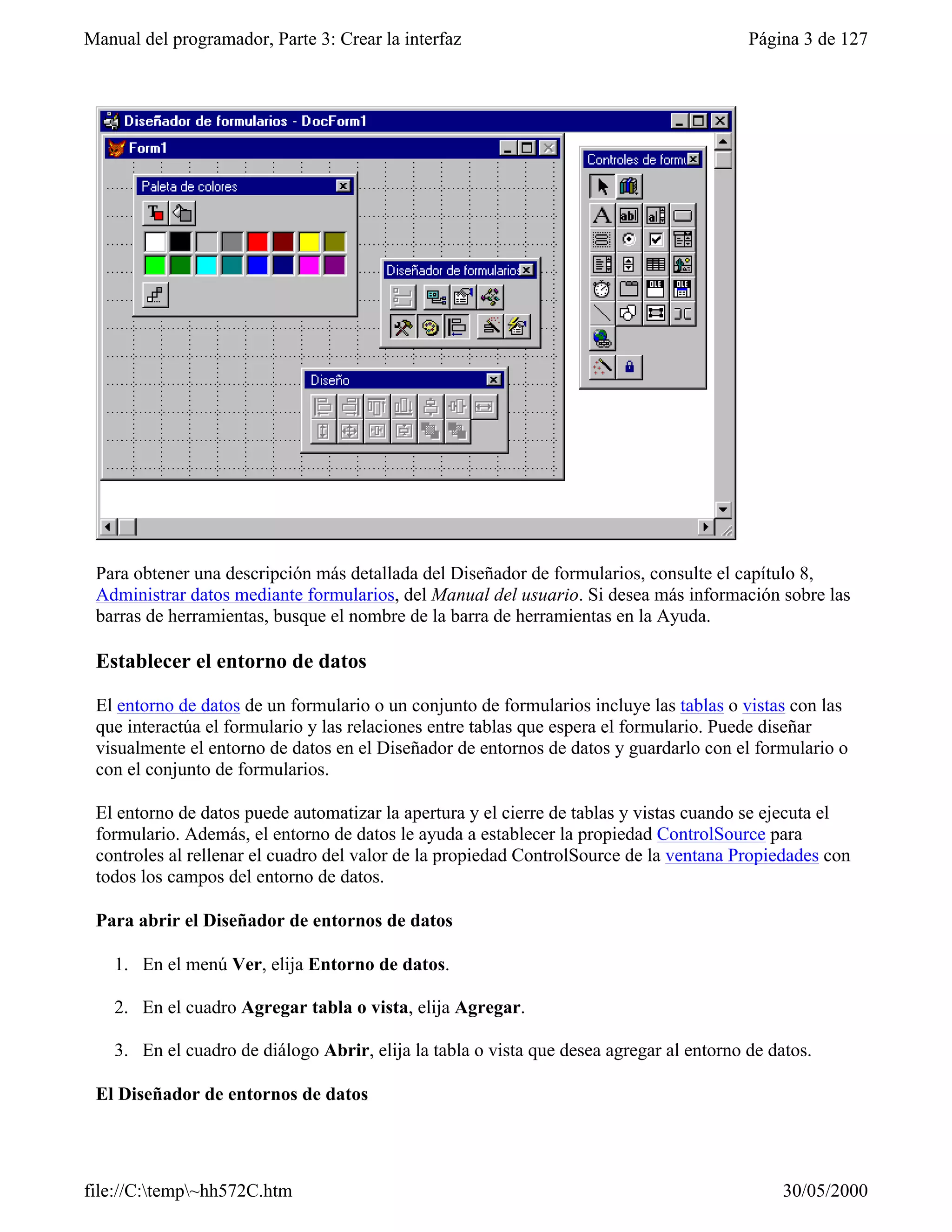 Manual del programador, Parte 3: Crear la interfaz                                        Página 3 de 127




 Para obtener una descripción más detallada del Diseñador de formularios, consulte el capítulo 8,
 Administrar datos mediante formularios, del Manual del usuario. Si desea más información sobre las
 barras de herramientas, busque el nombre de la barra de herramientas en la Ayuda.

 Establecer el entorno de datos

 El entorno de datos de un formulario o un conjunto de formularios incluye las tablas o vistas con las
 que interactúa el formulario y las relaciones entre tablas que espera el formulario. Puede diseñar
 visualmente el entorno de datos en el Diseñador de entornos de datos y guardarlo con el formulario o
 con el conjunto de formularios.

 El entorno de datos puede automatizar la apertura y el cierre de tablas y vistas cuando se ejecuta el
 formulario. Además, el entorno de datos le ayuda a establecer la propiedad ControlSource para
 controles al rellenar el cuadro del valor de la propiedad ControlSource de la ventana Propiedades con
 todos los campos del entorno de datos.

 Para abrir el Diseñador de entornos de datos

    1. En el menú Ver, elija Entorno de datos.

    2. En el cuadro Agregar tabla o vista, elija Agregar.

    3. En el cuadro de diálogo Abrir, elija la tabla o vista que desea agregar al entorno de datos.

 El Diseñador de entornos de datos




file://C:temp~hh572C.htm                                                                     30/05/2000
 