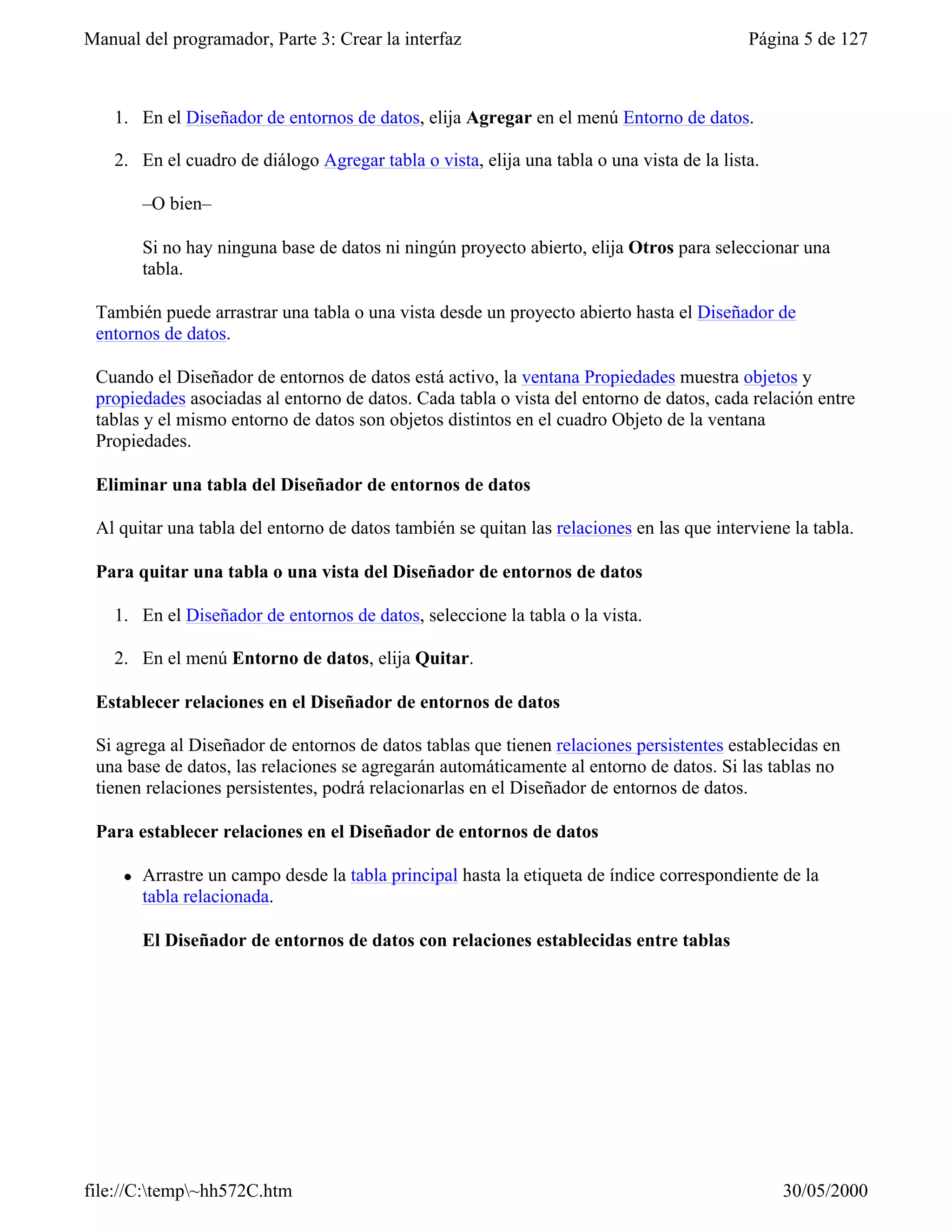 Manual del programador, Parte 3: Crear la interfaz                                          Página 5 de 127



    1. En el Diseñador de entornos de datos, elija Agregar en el menú Entorno de datos.

    2. En el cuadro de diálogo Agregar tabla o vista, elija una tabla o una vista de la lista.

         –O bien–

         Si no hay ninguna base de datos ni ningún proyecto abierto, elija Otros para seleccionar una
         tabla.

 También puede arrastrar una tabla o una vista desde un proyecto abierto hasta el Diseñador de
 entornos de datos.

 Cuando el Diseñador de entornos de datos está activo, la ventana Propiedades muestra objetos y
 propiedades asociadas al entorno de datos. Cada tabla o vista del entorno de datos, cada relación entre
 tablas y el mismo entorno de datos son objetos distintos en el cuadro Objeto de la ventana
 Propiedades.

 Eliminar una tabla del Diseñador de entornos de datos

 Al quitar una tabla del entorno de datos también se quitan las relaciones en las que interviene la tabla.

 Para quitar una tabla o una vista del Diseñador de entornos de datos

    1. En el Diseñador de entornos de datos, seleccione la tabla o la vista.

    2. En el menú Entorno de datos, elija Quitar.

 Establecer relaciones en el Diseñador de entornos de datos

 Si agrega al Diseñador de entornos de datos tablas que tienen relaciones persistentes establecidas en
 una base de datos, las relaciones se agregarán automáticamente al entorno de datos. Si las tablas no
 tienen relaciones persistentes, podrá relacionarlas en el Diseñador de entornos de datos.

 Para establecer relaciones en el Diseñador de entornos de datos

     l   Arrastre un campo desde la tabla principal hasta la etiqueta de índice correspondiente de la
         tabla relacionada.

         El Diseñador de entornos de datos con relaciones establecidas entre tablas




file://C:temp~hh572C.htm                                                                       30/05/2000
 
