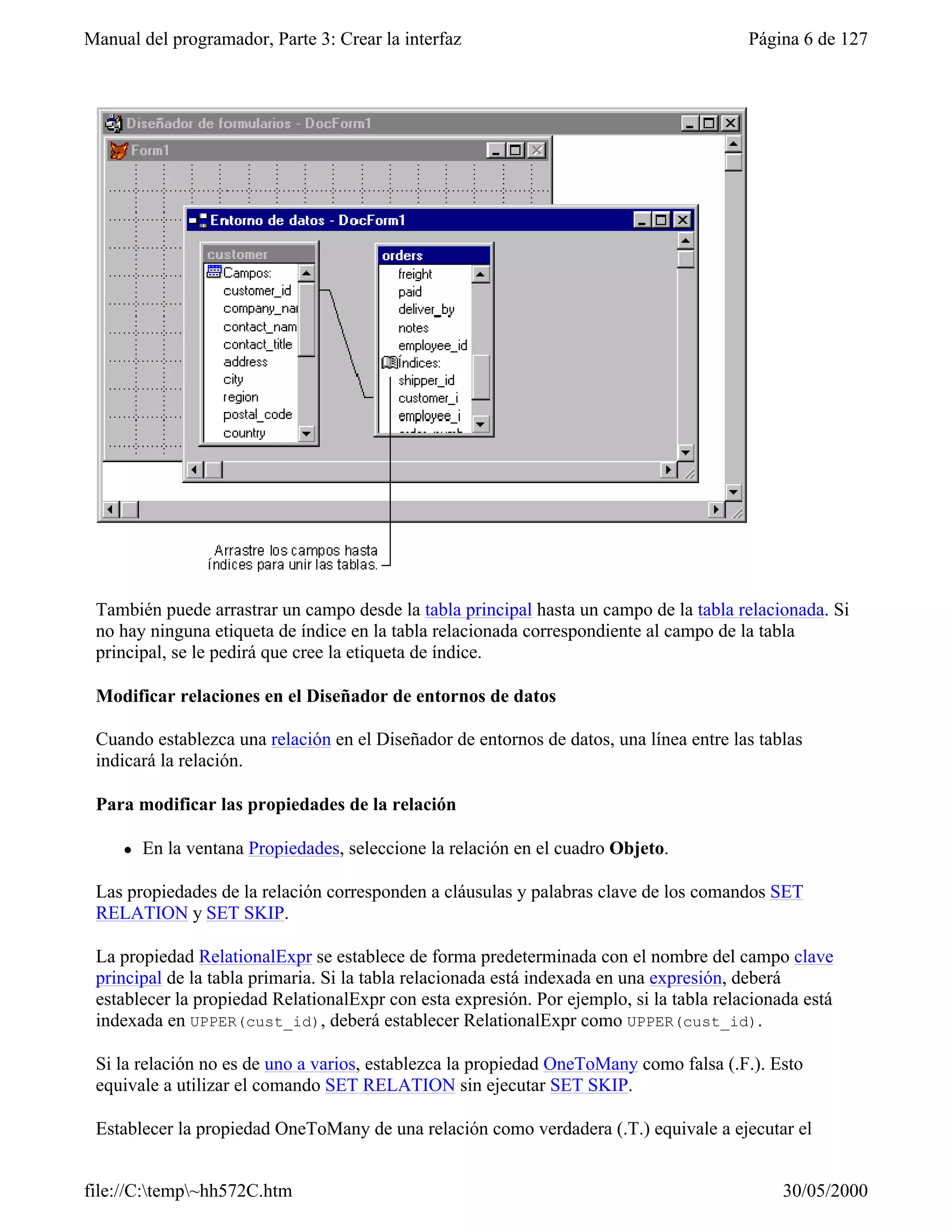 Manual del programador, Parte 3: Crear la interfaz                                       Página 6 de 127




 También puede arrastrar un campo desde la tabla principal hasta un campo de la tabla relacionada. Si
 no hay ninguna etiqueta de índice en la tabla relacionada correspondiente al campo de la tabla
 principal, se le pedirá que cree la etiqueta de índice.

 Modificar relaciones en el Diseñador de entornos de datos

 Cuando establezca una relación en el Diseñador de entornos de datos, una línea entre las tablas
 indicará la relación.

 Para modificar las propiedades de la relación

     l   En la ventana Propiedades, seleccione la relación en el cuadro Objeto.

 Las propiedades de la relación corresponden a cláusulas y palabras clave de los comandos SET
 RELATION y SET SKIP.

 La propiedad RelationalExpr se establece de forma predeterminada con el nombre del campo clave
 principal de la tabla primaria. Si la tabla relacionada está indexada en una expresión, deberá
 establecer la propiedad RelationalExpr con esta expresión. Por ejemplo, si la tabla relacionada está
 indexada en UPPER(cust_id), deberá establecer RelationalExpr como UPPER(cust_id).

 Si la relación no es de uno a varios, establezca la propiedad OneToMany como falsa (.F.). Esto
 equivale a utilizar el comando SET RELATION sin ejecutar SET SKIP.

 Establecer la propiedad OneToMany de una relación como verdadera (.T.) equivale a ejecutar el


file://C:temp~hh572C.htm                                                                    30/05/2000
 