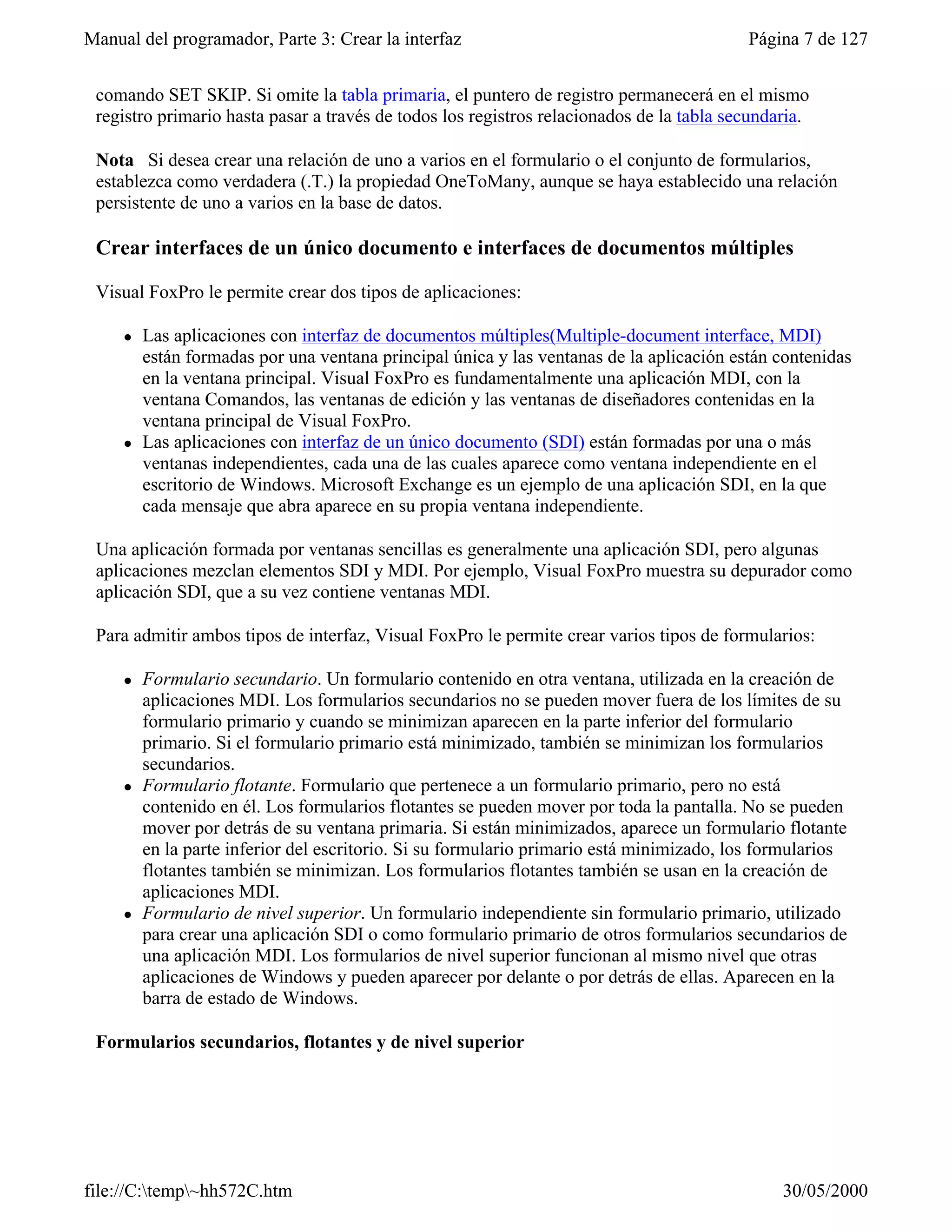 Manual del programador, Parte 3: Crear la interfaz                                        Página 7 de 127


 comando SET SKIP. Si omite la tabla primaria, el puntero de registro permanecerá en el mismo
 registro primario hasta pasar a través de todos los registros relacionados de la tabla secundaria.

 Nota Si desea crear una relación de uno a varios en el formulario o el conjunto de formularios,
 establezca como verdadera (.T.) la propiedad OneToMany, aunque se haya establecido una relación
 persistente de uno a varios en la base de datos.

 Crear interfaces de un único documento e interfaces de documentos múltiples

 Visual FoxPro le permite crear dos tipos de aplicaciones:

     l   Las aplicaciones con interfaz de documentos múltiples(Multiple-document interface, MDI)
         están formadas por una ventana principal única y las ventanas de la aplicación están contenidas
         en la ventana principal. Visual FoxPro es fundamentalmente una aplicación MDI, con la
         ventana Comandos, las ventanas de edición y las ventanas de diseñadores contenidas en la
         ventana principal de Visual FoxPro.
     l   Las aplicaciones con interfaz de un único documento (SDI) están formadas por una o más
         ventanas independientes, cada una de las cuales aparece como ventana independiente en el
         escritorio de Windows. Microsoft Exchange es un ejemplo de una aplicación SDI, en la que
         cada mensaje que abra aparece en su propia ventana independiente.

 Una aplicación formada por ventanas sencillas es generalmente una aplicación SDI, pero algunas
 aplicaciones mezclan elementos SDI y MDI. Por ejemplo, Visual FoxPro muestra su depurador como
 aplicación SDI, que a su vez contiene ventanas MDI.

 Para admitir ambos tipos de interfaz, Visual FoxPro le permite crear varios tipos de formularios:

     l   Formulario secundario. Un formulario contenido en otra ventana, utilizada en la creación de
         aplicaciones MDI. Los formularios secundarios no se pueden mover fuera de los límites de su
         formulario primario y cuando se minimizan aparecen en la parte inferior del formulario
         primario. Si el formulario primario está minimizado, también se minimizan los formularios
         secundarios.
     l   Formulario flotante. Formulario que pertenece a un formulario primario, pero no está
         contenido en él. Los formularios flotantes se pueden mover por toda la pantalla. No se pueden
         mover por detrás de su ventana primaria. Si están minimizados, aparece un formulario flotante
         en la parte inferior del escritorio. Si su formulario primario está minimizado, los formularios
         flotantes también se minimizan. Los formularios flotantes también se usan en la creación de
         aplicaciones MDI.
     l   Formulario de nivel superior. Un formulario independiente sin formulario primario, utilizado
         para crear una aplicación SDI o como formulario primario de otros formularios secundarios de
         una aplicación MDI. Los formularios de nivel superior funcionan al mismo nivel que otras
         aplicaciones de Windows y pueden aparecer por delante o por detrás de ellas. Aparecen en la
         barra de estado de Windows.

 Formularios secundarios, flotantes y de nivel superior




file://C:temp~hh572C.htm                                                                     30/05/2000
 