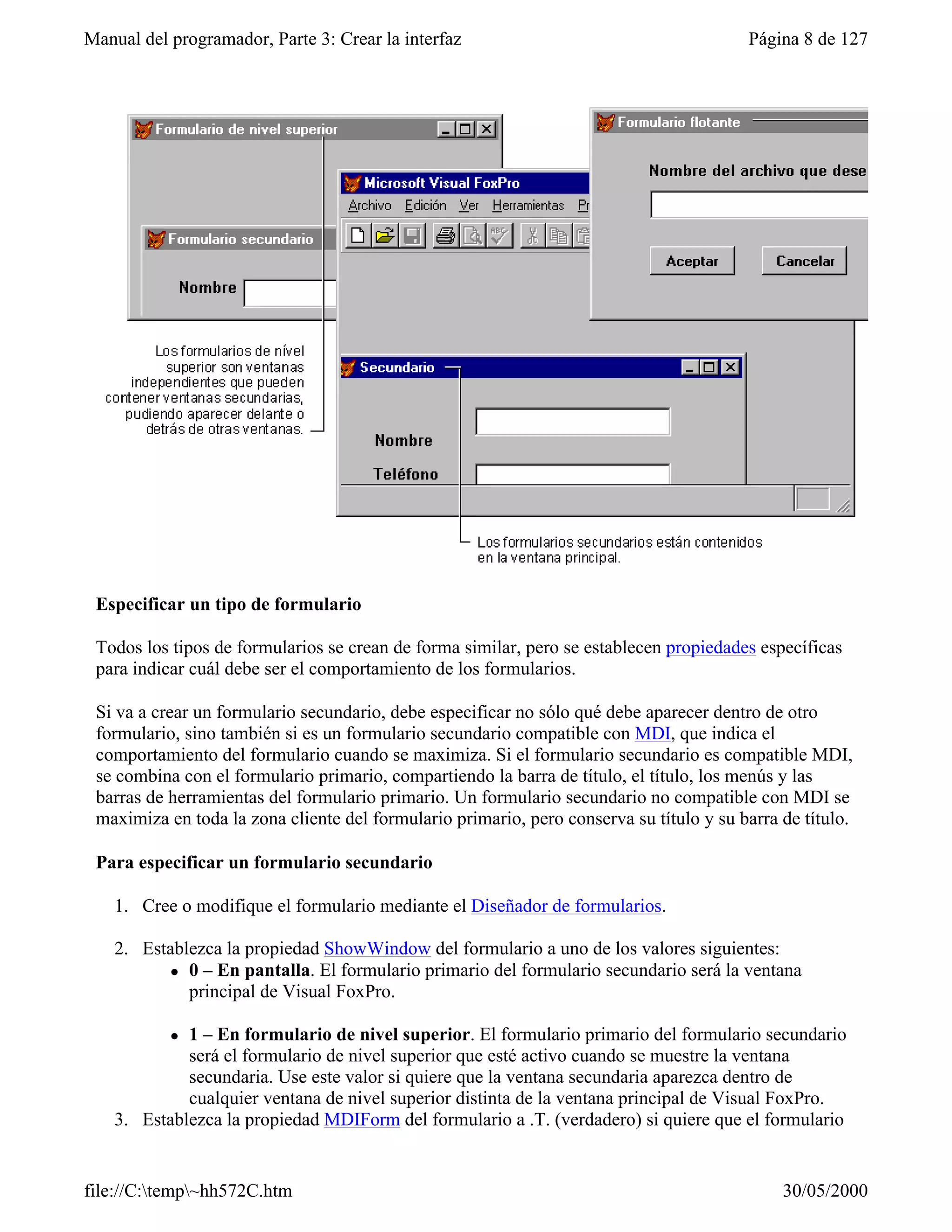 Manual del programador, Parte 3: Crear la interfaz                                       Página 8 de 127




 Especificar un tipo de formulario

 Todos los tipos de formularios se crean de forma similar, pero se establecen propiedades específicas
 para indicar cuál debe ser el comportamiento de los formularios.

 Si va a crear un formulario secundario, debe especificar no sólo qué debe aparecer dentro de otro
 formulario, sino también si es un formulario secundario compatible con MDI, que indica el
 comportamiento del formulario cuando se maximiza. Si el formulario secundario es compatible MDI,
 se combina con el formulario primario, compartiendo la barra de título, el título, los menús y las
 barras de herramientas del formulario primario. Un formulario secundario no compatible con MDI se
 maximiza en toda la zona cliente del formulario primario, pero conserva su título y su barra de título.

 Para especificar un formulario secundario

    1. Cree o modifique el formulario mediante el Diseñador de formularios.

    2. Establezca la propiedad ShowWindow del formulario a uno de los valores siguientes:
           l 0 – En pantalla. El formulario primario del formulario secundario será la ventana
             principal de Visual FoxPro.

           l 1 – En formulario de nivel superior. El formulario primario del formulario secundario
             será el formulario de nivel superior que esté activo cuando se muestre la ventana
             secundaria. Use este valor si quiere que la ventana secundaria aparezca dentro de
             cualquier ventana de nivel superior distinta de la ventana principal de Visual FoxPro.
    3. Establezca la propiedad MDIForm del formulario a .T. (verdadero) si quiere que el formulario


file://C:temp~hh572C.htm                                                                    30/05/2000
 