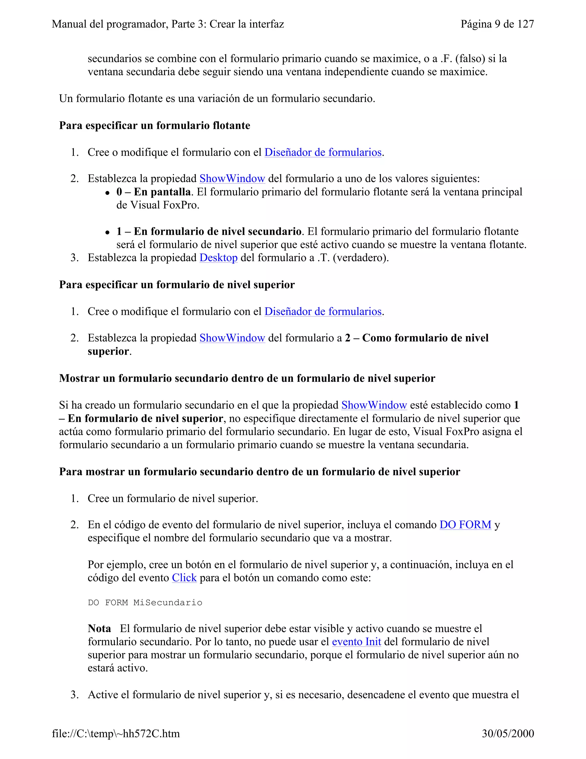 Manual del programador, Parte 3: Crear la interfaz                                       Página 9 de 127


       secundarios se combine con el formulario primario cuando se maximice, o a .F. (falso) si la
       ventana secundaria debe seguir siendo una ventana independiente cuando se maximice.

 Un formulario flotante es una variación de un formulario secundario.

 Para especificar un formulario flotante

    1. Cree o modifique el formulario con el Diseñador de formularios.

    2. Establezca la propiedad ShowWindow del formulario a uno de los valores siguientes:
           l 0 – En pantalla. El formulario primario del formulario flotante será la ventana principal
             de Visual FoxPro.

           l 1 – En formulario de nivel secundario. El formulario primario del formulario flotante
             será el formulario de nivel superior que esté activo cuando se muestre la ventana flotante.
    3. Establezca la propiedad Desktop del formulario a .T. (verdadero).

 Para especificar un formulario de nivel superior

    1. Cree o modifique el formulario con el Diseñador de formularios.

    2. Establezca la propiedad ShowWindow del formulario a 2 – Como formulario de nivel
       superior.

 Mostrar un formulario secundario dentro de un formulario de nivel superior

 Si ha creado un formulario secundario en el que la propiedad ShowWindow esté establecido como 1
 – En formulario de nivel superior, no especifique directamente el formulario de nivel superior que
 actúa como formulario primario del formulario secundario. En lugar de esto, Visual FoxPro asigna el
 formulario secundario a un formulario primario cuando se muestre la ventana secundaria.

 Para mostrar un formulario secundario dentro de un formulario de nivel superior

    1. Cree un formulario de nivel superior.

    2. En el código de evento del formulario de nivel superior, incluya el comando DO FORM y
       especifique el nombre del formulario secundario que va a mostrar.

       Por ejemplo, cree un botón en el formulario de nivel superior y, a continuación, incluya en el
       código del evento Click para el botón un comando como este:

       DO FORM MiSecundario

       Nota El formulario de nivel superior debe estar visible y activo cuando se muestre el
       formulario secundario. Por lo tanto, no puede usar el evento Init del formulario de nivel
       superior para mostrar un formulario secundario, porque el formulario de nivel superior aún no
       estará activo.

    3. Active el formulario de nivel superior y, si es necesario, desencadene el evento que muestra el


file://C:temp~hh572C.htm                                                                    30/05/2000
 