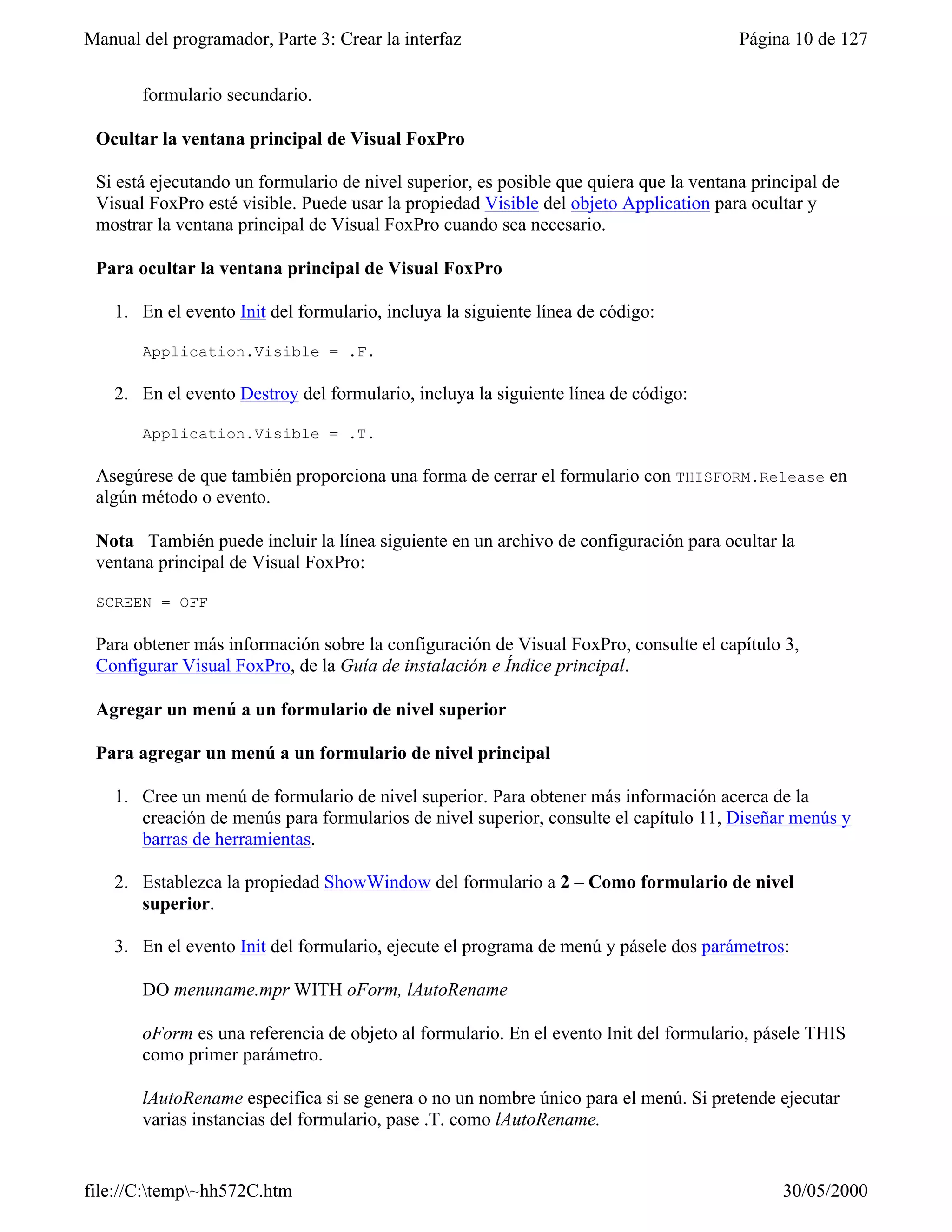 Manual del programador, Parte 3: Crear la interfaz                                      Página 10 de 127


       formulario secundario.

 Ocultar la ventana principal de Visual FoxPro

 Si está ejecutando un formulario de nivel superior, es posible que quiera que la ventana principal de
 Visual FoxPro esté visible. Puede usar la propiedad Visible del objeto Application para ocultar y
 mostrar la ventana principal de Visual FoxPro cuando sea necesario.

 Para ocultar la ventana principal de Visual FoxPro

    1. En el evento Init del formulario, incluya la siguiente línea de código:

       Application.Visible = .F.

    2. En el evento Destroy del formulario, incluya la siguiente línea de código:

       Application.Visible = .T.

 Asegúrese de que también proporciona una forma de cerrar el formulario con THISFORM.Release en
 algún método o evento.

 Nota También puede incluir la línea siguiente en un archivo de configuración para ocultar la
 ventana principal de Visual FoxPro:

 SCREEN = OFF

 Para obtener más información sobre la configuración de Visual FoxPro, consulte el capítulo 3,
 Configurar Visual FoxPro, de la Guía de instalación e Índice principal.

 Agregar un menú a un formulario de nivel superior

 Para agregar un menú a un formulario de nivel principal

    1. Cree un menú de formulario de nivel superior. Para obtener más información acerca de la
       creación de menús para formularios de nivel superior, consulte el capítulo 11, Diseñar menús y
       barras de herramientas.

    2. Establezca la propiedad ShowWindow del formulario a 2 – Como formulario de nivel
       superior.

    3. En el evento Init del formulario, ejecute el programa de menú y pásele dos parámetros:

       DO menuname.mpr WITH oForm, lAutoRename

       oForm es una referencia de objeto al formulario. En el evento Init del formulario, pásele THIS
       como primer parámetro.

       lAutoRename especifica si se genera o no un nombre único para el menú. Si pretende ejecutar
       varias instancias del formulario, pase .T. como lAutoRename.


file://C:temp~hh572C.htm                                                                    30/05/2000
 