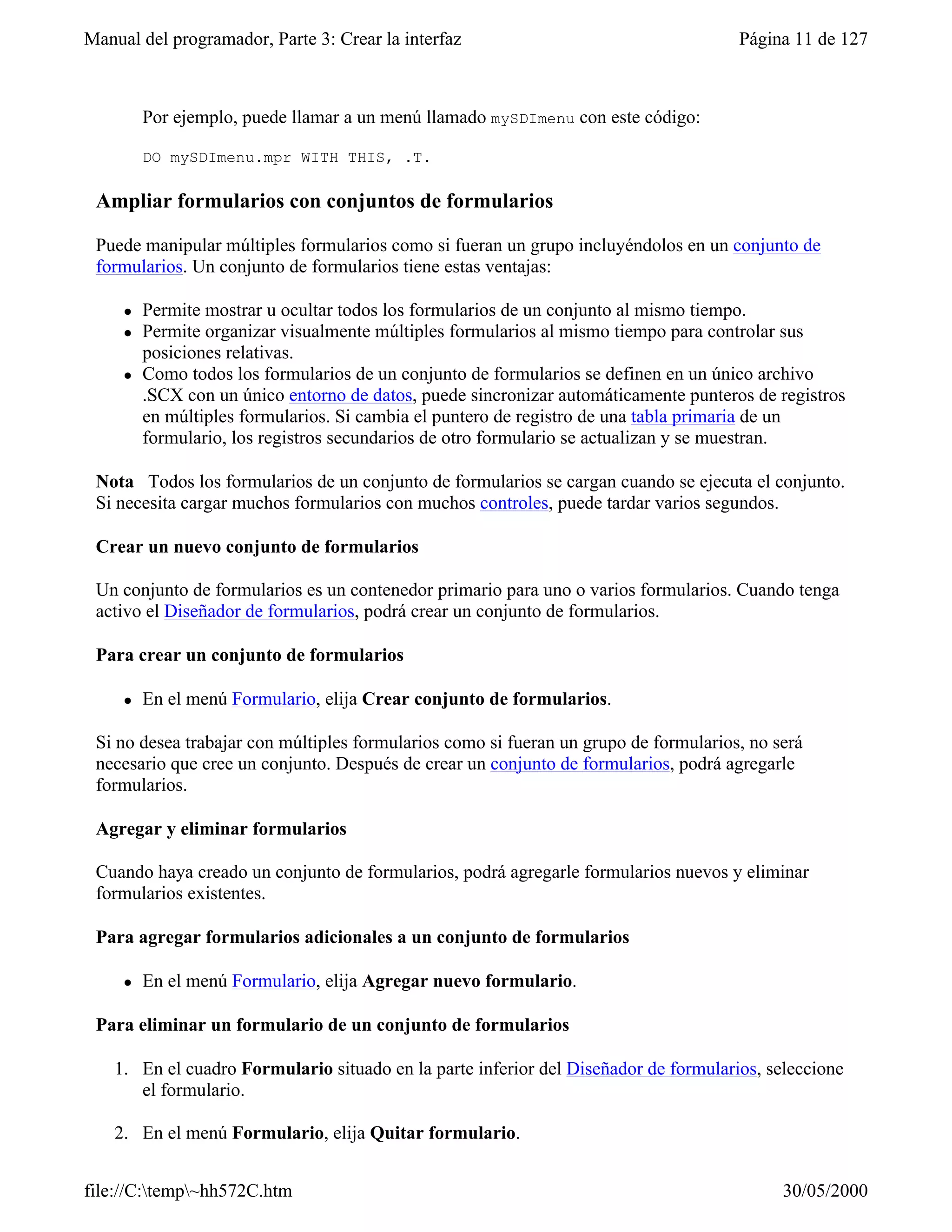 Manual del programador, Parte 3: Crear la interfaz                                    Página 11 de 127



         Por ejemplo, puede llamar a un menú llamado mySDImenu con este código:

         DO mySDImenu.mpr WITH THIS, .T.

 Ampliar formularios con conjuntos de formularios

 Puede manipular múltiples formularios como si fueran un grupo incluyéndolos en un conjunto de
 formularios. Un conjunto de formularios tiene estas ventajas:

     l   Permite mostrar u ocultar todos los formularios de un conjunto al mismo tiempo.
     l   Permite organizar visualmente múltiples formularios al mismo tiempo para controlar sus
         posiciones relativas.
     l   Como todos los formularios de un conjunto de formularios se definen en un único archivo
         .SCX con un único entorno de datos, puede sincronizar automáticamente punteros de registros
         en múltiples formularios. Si cambia el puntero de registro de una tabla primaria de un
         formulario, los registros secundarios de otro formulario se actualizan y se muestran.

 Nota Todos los formularios de un conjunto de formularios se cargan cuando se ejecuta el conjunto.
 Si necesita cargar muchos formularios con muchos controles, puede tardar varios segundos.

 Crear un nuevo conjunto de formularios

 Un conjunto de formularios es un contenedor primario para uno o varios formularios. Cuando tenga
 activo el Diseñador de formularios, podrá crear un conjunto de formularios.

 Para crear un conjunto de formularios

     l   En el menú Formulario, elija Crear conjunto de formularios.

 Si no desea trabajar con múltiples formularios como si fueran un grupo de formularios, no será
 necesario que cree un conjunto. Después de crear un conjunto de formularios, podrá agregarle
 formularios.

 Agregar y eliminar formularios

 Cuando haya creado un conjunto de formularios, podrá agregarle formularios nuevos y eliminar
 formularios existentes.

 Para agregar formularios adicionales a un conjunto de formularios

     l   En el menú Formulario, elija Agregar nuevo formulario.

 Para eliminar un formulario de un conjunto de formularios

    1. En el cuadro Formulario situado en la parte inferior del Diseñador de formularios, seleccione
       el formulario.

    2. En el menú Formulario, elija Quitar formulario.


file://C:temp~hh572C.htm                                                                  30/05/2000
 