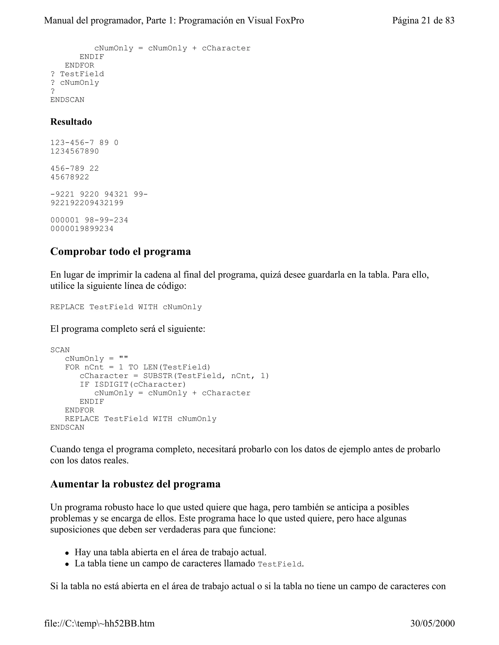 Manual del programador, Parte 1: Programación en Visual FoxPro                              Página 21 de 83

           cNumOnly = cNumOnly + cCharacter
       ENDIF
    ENDFOR
 ? TestField
 ? cNumOnly
 ?
 ENDSCAN

 Resultado

 123-456-7 89 0
 1234567890

 456-789 22
 45678922

 -9221 9220 94321 99-
 922192209432199

 000001 98-99-234
 0000019899234

 Comprobar todo el programa

 En lugar de imprimir la cadena al final del programa, quizá desee guardarla en la tabla. Para ello,
 utilice la siguiente línea de código:

 REPLACE TestField WITH cNumOnly

 El programa completo será el siguiente:

 SCAN
    cNumOnly = ""
    FOR nCnt = 1 TO LEN(TestField)
       cCharacter = SUBSTR(TestField, nCnt, 1)
       IF ISDIGIT(cCharacter)
           cNumOnly = cNumOnly + cCharacter
       ENDIF
    ENDFOR
    REPLACE TestField WITH cNumOnly
 ENDSCAN

 Cuando tenga el programa completo, necesitará probarlo con los datos de ejemplo antes de probarlo
 con los datos reales.

 Aumentar la robustez del programa

 Un programa robusto hace lo que usted quiere que haga, pero también se anticipa a posibles
 problemas y se encarga de ellos. Este programa hace lo que usted quiere, pero hace algunas
 suposiciones que deben ser verdaderas para que funcione:

    l   Hay una tabla abierta en el área de trabajo actual.
    l   La tabla tiene un campo de caracteres llamado TestField.

 Si la tabla no está abierta en el área de trabajo actual o si la tabla no tiene un campo de caracteres con


file://C:temp~hh52BB.htm                                                                       30/05/2000
 