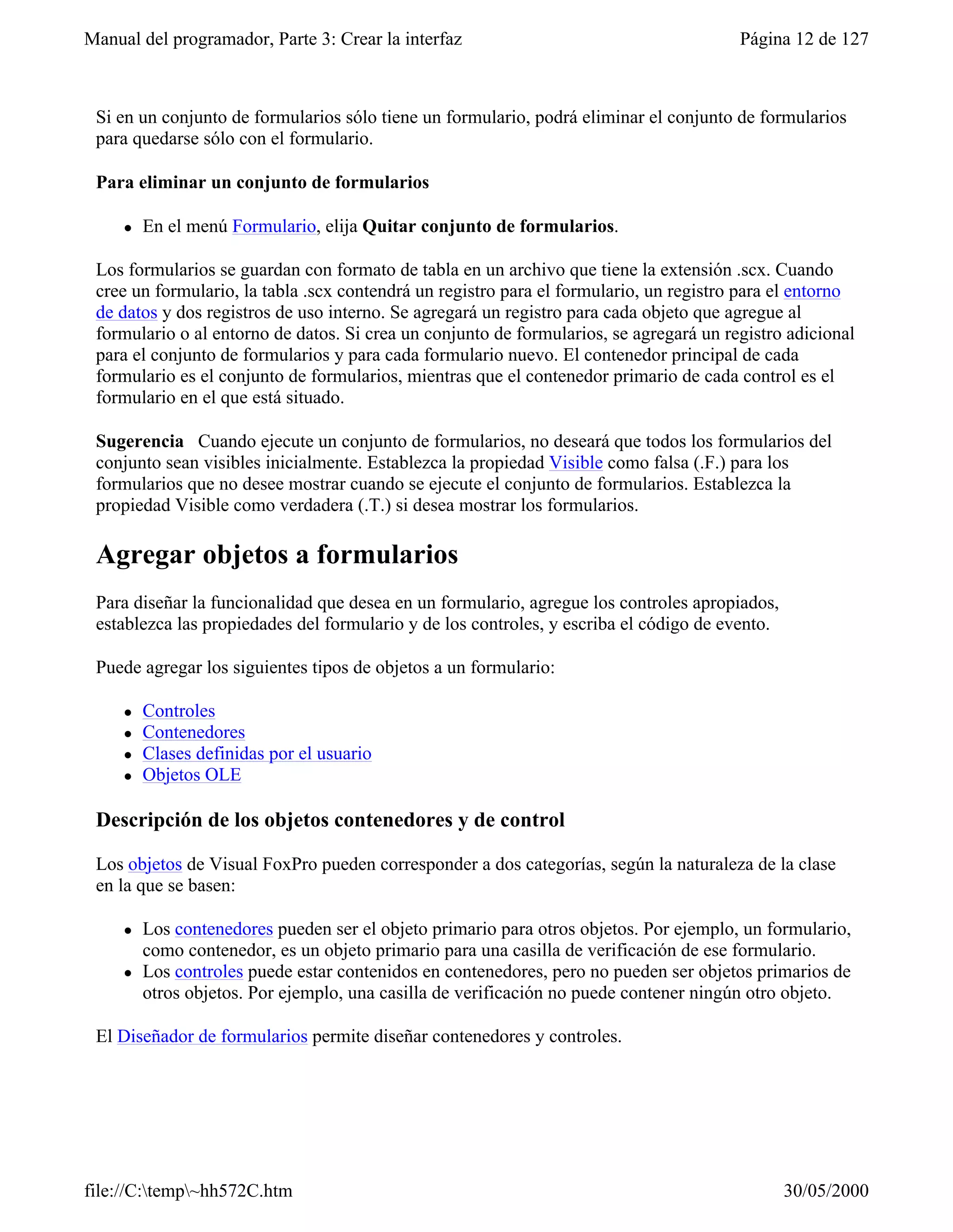 Manual del programador, Parte 3: Crear la interfaz                                      Página 12 de 127



 Si en un conjunto de formularios sólo tiene un formulario, podrá eliminar el conjunto de formularios
 para quedarse sólo con el formulario.

 Para eliminar un conjunto de formularios

     l   En el menú Formulario, elija Quitar conjunto de formularios.

 Los formularios se guardan con formato de tabla en un archivo que tiene la extensión .scx. Cuando
 cree un formulario, la tabla .scx contendrá un registro para el formulario, un registro para el entorno
 de datos y dos registros de uso interno. Se agregará un registro para cada objeto que agregue al
 formulario o al entorno de datos. Si crea un conjunto de formularios, se agregará un registro adicional
 para el conjunto de formularios y para cada formulario nuevo. El contenedor principal de cada
 formulario es el conjunto de formularios, mientras que el contenedor primario de cada control es el
 formulario en el que está situado.

 Sugerencia Cuando ejecute un conjunto de formularios, no deseará que todos los formularios del
 conjunto sean visibles inicialmente. Establezca la propiedad Visible como falsa (.F.) para los
 formularios que no desee mostrar cuando se ejecute el conjunto de formularios. Establezca la
 propiedad Visible como verdadera (.T.) si desea mostrar los formularios.

 Agregar objetos a formularios
 Para diseñar la funcionalidad que desea en un formulario, agregue los controles apropiados,
 establezca las propiedades del formulario y de los controles, y escriba el código de evento.

 Puede agregar los siguientes tipos de objetos a un formulario:

     l   Controles
     l   Contenedores
     l   Clases definidas por el usuario
     l   Objetos OLE

 Descripción de los objetos contenedores y de control

 Los objetos de Visual FoxPro pueden corresponder a dos categorías, según la naturaleza de la clase
 en la que se basen:

     l   Los contenedores pueden ser el objeto primario para otros objetos. Por ejemplo, un formulario,
         como contenedor, es un objeto primario para una casilla de verificación de ese formulario.
     l   Los controles puede estar contenidos en contenedores, pero no pueden ser objetos primarios de
         otros objetos. Por ejemplo, una casilla de verificación no puede contener ningún otro objeto.

 El Diseñador de formularios permite diseñar contenedores y controles.




file://C:temp~hh572C.htm                                                                      30/05/2000
 