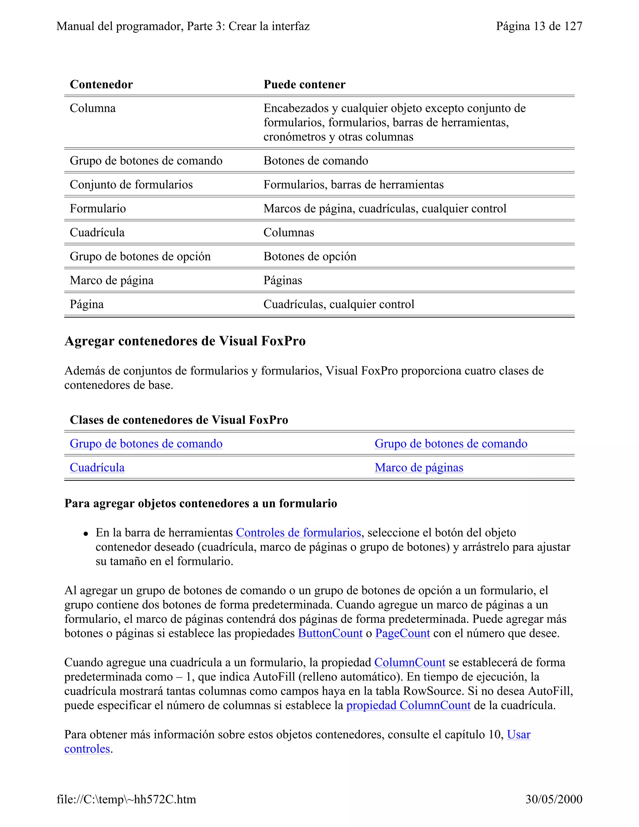 Manual del programador, Parte 3: Crear la interfaz                                      Página 13 de 127



  Contenedor                              Puede contener
  Columna                                 Encabezados y cualquier objeto excepto conjunto de
                                          formularios, formularios, barras de herramientas,
                                          cronómetros y otras columnas
  Grupo de botones de comando             Botones de comando
  Conjunto de formularios                 Formularios, barras de herramientas
  Formulario                              Marcos de página, cuadrículas, cualquier control
  Cuadrícula                              Columnas
  Grupo de botones de opción              Botones de opción
  Marco de página                         Páginas
  Página                                  Cuadrículas, cualquier control

 Agregar contenedores de Visual FoxPro

 Además de conjuntos de formularios y formularios, Visual FoxPro proporciona cuatro clases de
 contenedores de base.

  Clases de contenedores de Visual FoxPro
  Grupo de botones de comando                                   Grupo de botones de comando
  Cuadrícula                                                    Marco de páginas

 Para agregar objetos contenedores a un formulario

     l   En la barra de herramientas Controles de formularios, seleccione el botón del objeto
         contenedor deseado (cuadrícula, marco de páginas o grupo de botones) y arrástrelo para ajustar
         su tamaño en el formulario.

 Al agregar un grupo de botones de comando o un grupo de botones de opción a un formulario, el
 grupo contiene dos botones de forma predeterminada. Cuando agregue un marco de páginas a un
 formulario, el marco de páginas contendrá dos páginas de forma predeterminada. Puede agregar más
 botones o páginas si establece las propiedades ButtonCount o PageCount con el número que desee.

 Cuando agregue una cuadrícula a un formulario, la propiedad ColumnCount se establecerá de forma
 predeterminada como – 1, que indica AutoFill (relleno automático). En tiempo de ejecución, la
 cuadrícula mostrará tantas columnas como campos haya en la tabla RowSource. Si no desea AutoFill,
 puede especificar el número de columnas si establece la propiedad ColumnCount de la cuadrícula.

 Para obtener más información sobre estos objetos contenedores, consulte el capítulo 10, Usar
 controles.



file://C:temp~hh572C.htm                                                                    30/05/2000
 