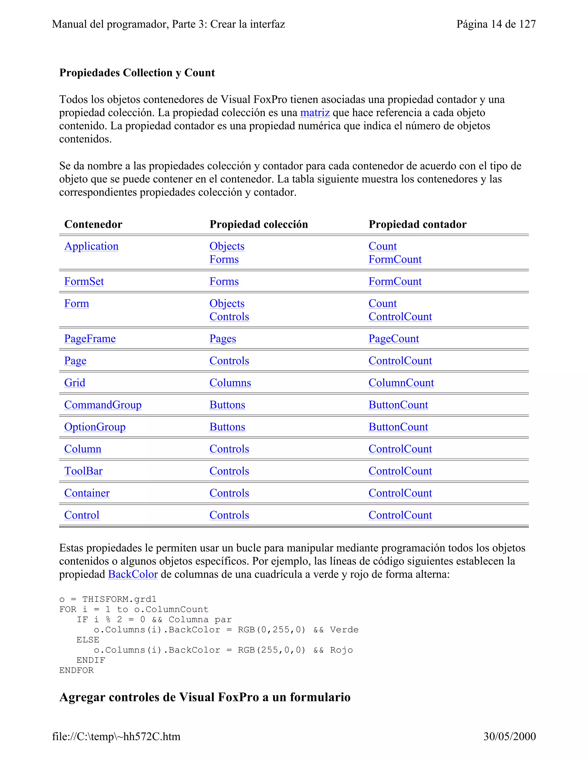 Manual del programador, Parte 3: Crear la interfaz                                    Página 14 de 127



 Propiedades Collection y Count

 Todos los objetos contenedores de Visual FoxPro tienen asociadas una propiedad contador y una
 propiedad colección. La propiedad colección es una matriz que hace referencia a cada objeto
 contenido. La propiedad contador es una propiedad numérica que indica el número de objetos
 contenidos.

 Se da nombre a las propiedades colección y contador para cada contenedor de acuerdo con el tipo de
 objeto que se puede contener en el contenedor. La tabla siguiente muestra los contenedores y las
 correspondientes propiedades colección y contador.

  Contenedor                     Propiedad colección               Propiedad contador
  Application                    Objects                           Count
                                 Forms                             FormCount
  FormSet                        Forms                             FormCount
  Form                           Objects                           Count
                                 Controls                          ControlCount
  PageFrame                      Pages                             PageCount
  Page                           Controls                          ControlCount
  Grid                           Columns                           ColumnCount
  CommandGroup                   Buttons                           ButtonCount
  OptionGroup                    Buttons                           ButtonCount
  Column                         Controls                          ControlCount
  ToolBar                        Controls                          ControlCount
  Container                      Controls                          ControlCount
  Control                        Controls                          ControlCount

 Estas propiedades le permiten usar un bucle para manipular mediante programación todos los objetos
 contenidos o algunos objetos específicos. Por ejemplo, las líneas de código siguientes establecen la
 propiedad BackColor de columnas de una cuadrícula a verde y rojo de forma alterna:

 o = THISFORM.grd1
 FOR i = 1 to o.ColumnCount
    IF i % 2 = 0 && Columna par
        o.Columns(i).BackColor = RGB(0,255,0) && Verde
    ELSE
        o.Columns(i).BackColor = RGB(255,0,0) && Rojo
    ENDIF
 ENDFOR

 Agregar controles de Visual FoxPro a un formulario

file://C:temp~hh572C.htm                                                                 30/05/2000
 