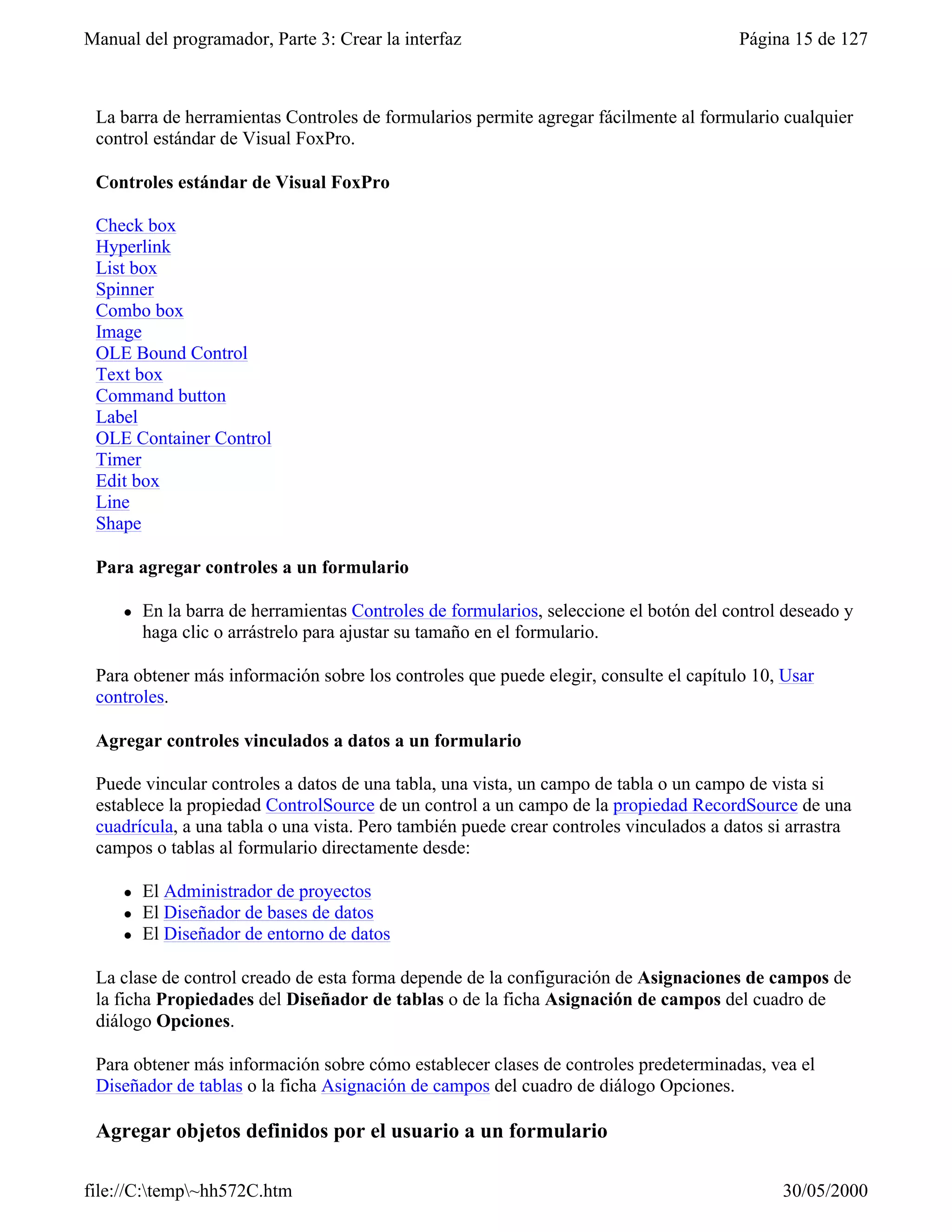 Manual del programador, Parte 3: Crear la interfaz                                      Página 15 de 127



 La barra de herramientas Controles de formularios permite agregar fácilmente al formulario cualquier
 control estándar de Visual FoxPro.

 Controles estándar de Visual FoxPro

 Check box
 Hyperlink
 List box
 Spinner
 Combo box
 Image
 OLE Bound Control
 Text box
 Command button
 Label
 OLE Container Control
 Timer
 Edit box
 Line
 Shape

 Para agregar controles a un formulario

     l   En la barra de herramientas Controles de formularios, seleccione el botón del control deseado y
         haga clic o arrástrelo para ajustar su tamaño en el formulario.

 Para obtener más información sobre los controles que puede elegir, consulte el capítulo 10, Usar
 controles.

 Agregar controles vinculados a datos a un formulario

 Puede vincular controles a datos de una tabla, una vista, un campo de tabla o un campo de vista si
 establece la propiedad ControlSource de un control a un campo de la propiedad RecordSource de una
 cuadrícula, a una tabla o una vista. Pero también puede crear controles vinculados a datos si arrastra
 campos o tablas al formulario directamente desde:

     l   El Administrador de proyectos
     l   El Diseñador de bases de datos
     l   El Diseñador de entorno de datos

 La clase de control creado de esta forma depende de la configuración de Asignaciones de campos de
 la ficha Propiedades del Diseñador de tablas o de la ficha Asignación de campos del cuadro de
 diálogo Opciones.

 Para obtener más información sobre cómo establecer clases de controles predeterminadas, vea el
 Diseñador de tablas o la ficha Asignación de campos del cuadro de diálogo Opciones.

 Agregar objetos definidos por el usuario a un formulario

file://C:temp~hh572C.htm                                                                    30/05/2000
 