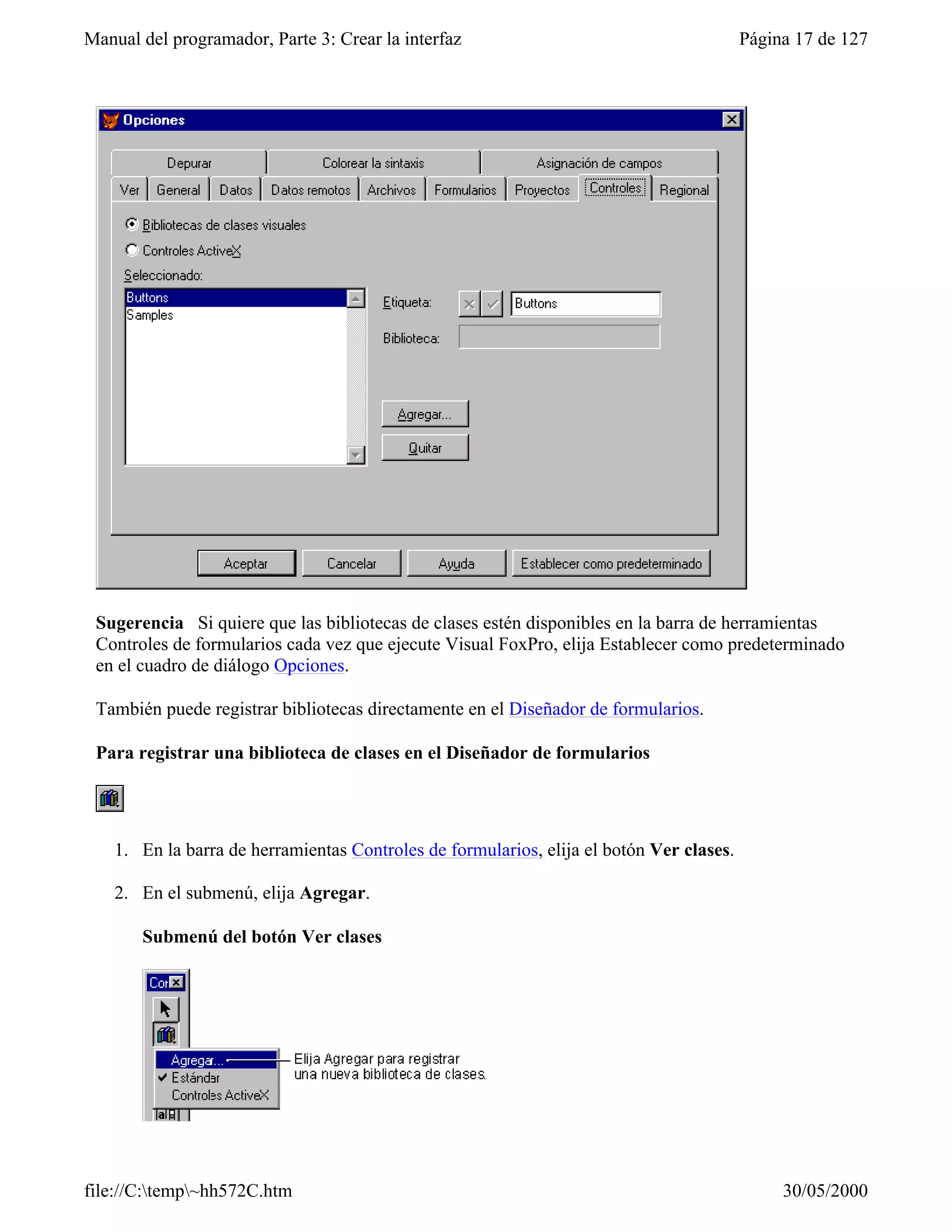Manual del programador, Parte 3: Crear la interfaz                                        Página 17 de 127




 Sugerencia Si quiere que las bibliotecas de clases estén disponibles en la barra de herramientas
 Controles de formularios cada vez que ejecute Visual FoxPro, elija Establecer como predeterminado
 en el cuadro de diálogo Opciones.

 También puede registrar bibliotecas directamente en el Diseñador de formularios.

 Para registrar una biblioteca de clases en el Diseñador de formularios




    1. En la barra de herramientas Controles de formularios, elija el botón Ver clases.

    2. En el submenú, elija Agregar.

       Submenú del botón Ver clases




file://C:temp~hh572C.htm                                                                     30/05/2000
 