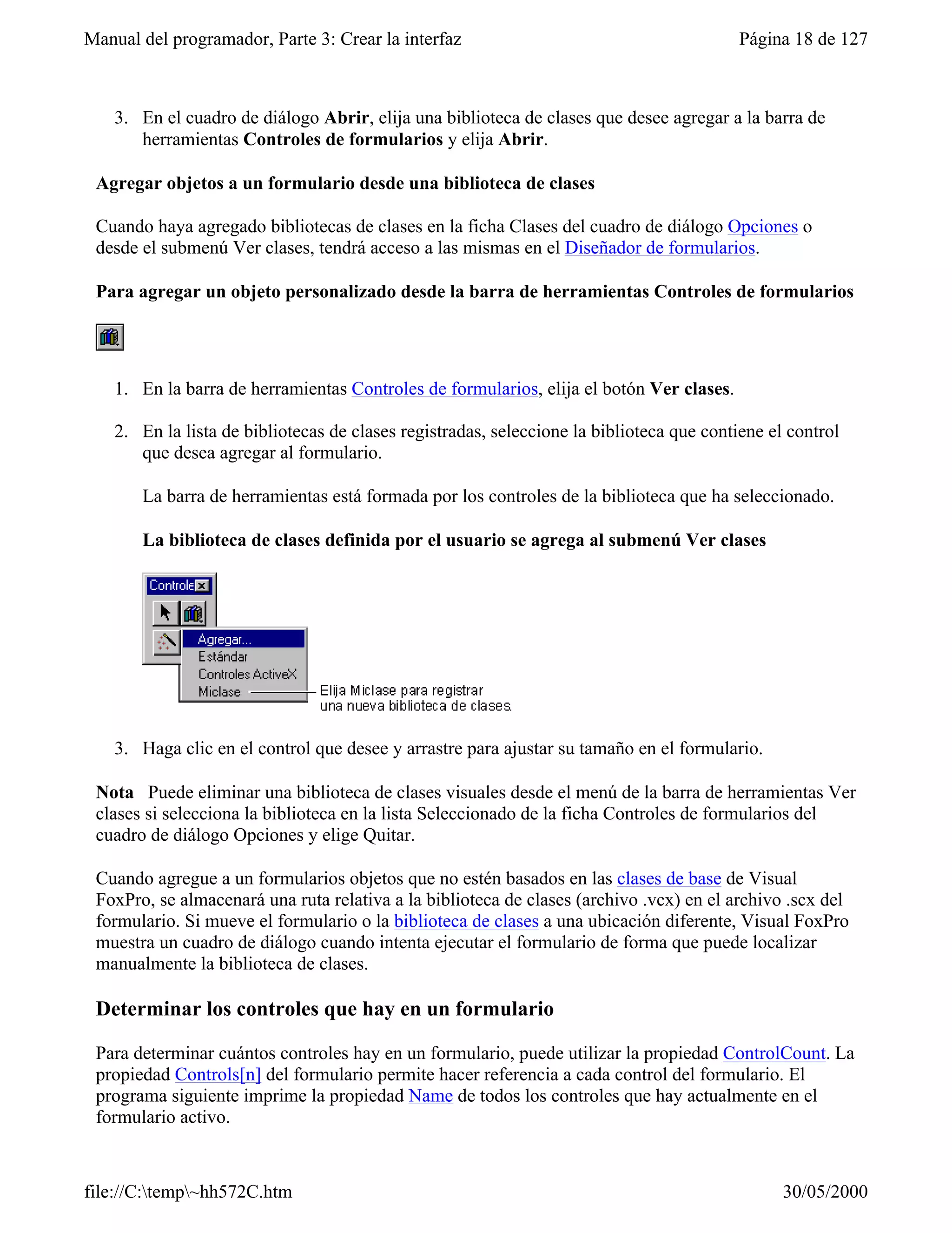 Manual del programador, Parte 3: Crear la interfaz                                         Página 18 de 127



    3. En el cuadro de diálogo Abrir, elija una biblioteca de clases que desee agregar a la barra de
       herramientas Controles de formularios y elija Abrir.

 Agregar objetos a un formulario desde una biblioteca de clases

 Cuando haya agregado bibliotecas de clases en la ficha Clases del cuadro de diálogo Opciones o
 desde el submenú Ver clases, tendrá acceso a las mismas en el Diseñador de formularios.

 Para agregar un objeto personalizado desde la barra de herramientas Controles de formularios




    1. En la barra de herramientas Controles de formularios, elija el botón Ver clases.

    2. En la lista de bibliotecas de clases registradas, seleccione la biblioteca que contiene el control
       que desea agregar al formulario.

       La barra de herramientas está formada por los controles de la biblioteca que ha seleccionado.

       La biblioteca de clases definida por el usuario se agrega al submenú Ver clases




    3. Haga clic en el control que desee y arrastre para ajustar su tamaño en el formulario.

 Nota Puede eliminar una biblioteca de clases visuales desde el menú de la barra de herramientas Ver
 clases si selecciona la biblioteca en la lista Seleccionado de la ficha Controles de formularios del
 cuadro de diálogo Opciones y elige Quitar.

 Cuando agregue a un formularios objetos que no estén basados en las clases de base de Visual
 FoxPro, se almacenará una ruta relativa a la biblioteca de clases (archivo .vcx) en el archivo .scx del
 formulario. Si mueve el formulario o la biblioteca de clases a una ubicación diferente, Visual FoxPro
 muestra un cuadro de diálogo cuando intenta ejecutar el formulario de forma que puede localizar
 manualmente la biblioteca de clases.

 Determinar los controles que hay en un formulario

 Para determinar cuántos controles hay en un formulario, puede utilizar la propiedad ControlCount. La
 propiedad Controls[n] del formulario permite hacer referencia a cada control del formulario. El
 programa siguiente imprime la propiedad Name de todos los controles que hay actualmente en el
 formulario activo.


file://C:temp~hh572C.htm                                                                       30/05/2000
 