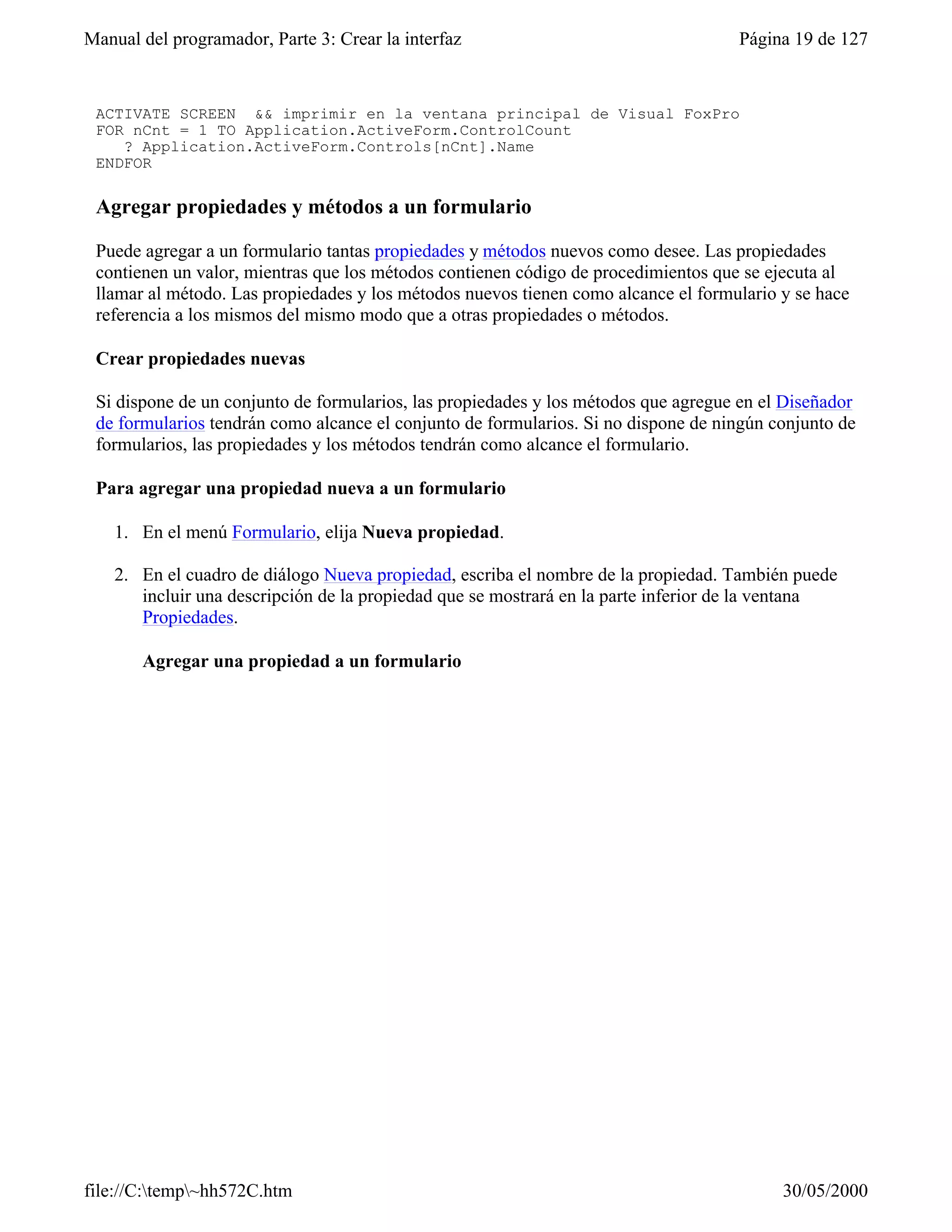 Manual del programador, Parte 3: Crear la interfaz                                  Página 19 de 127


 ACTIVATE SCREEN && imprimir en la ventana principal de Visual FoxPro
 FOR nCnt = 1 TO Application.ActiveForm.ControlCount
    ? Application.ActiveForm.Controls[nCnt].Name
 ENDFOR

 Agregar propiedades y métodos a un formulario

 Puede agregar a un formulario tantas propiedades y métodos nuevos como desee. Las propiedades
 contienen un valor, mientras que los métodos contienen código de procedimientos que se ejecuta al
 llamar al método. Las propiedades y los métodos nuevos tienen como alcance el formulario y se hace
 referencia a los mismos del mismo modo que a otras propiedades o métodos.

 Crear propiedades nuevas

 Si dispone de un conjunto de formularios, las propiedades y los métodos que agregue en el Diseñador
 de formularios tendrán como alcance el conjunto de formularios. Si no dispone de ningún conjunto de
 formularios, las propiedades y los métodos tendrán como alcance el formulario.

 Para agregar una propiedad nueva a un formulario

    1. En el menú Formulario, elija Nueva propiedad.

    2. En el cuadro de diálogo Nueva propiedad, escriba el nombre de la propiedad. También puede
       incluir una descripción de la propiedad que se mostrará en la parte inferior de la ventana
       Propiedades.

       Agregar una propiedad a un formulario




file://C:temp~hh572C.htm                                                                30/05/2000
 