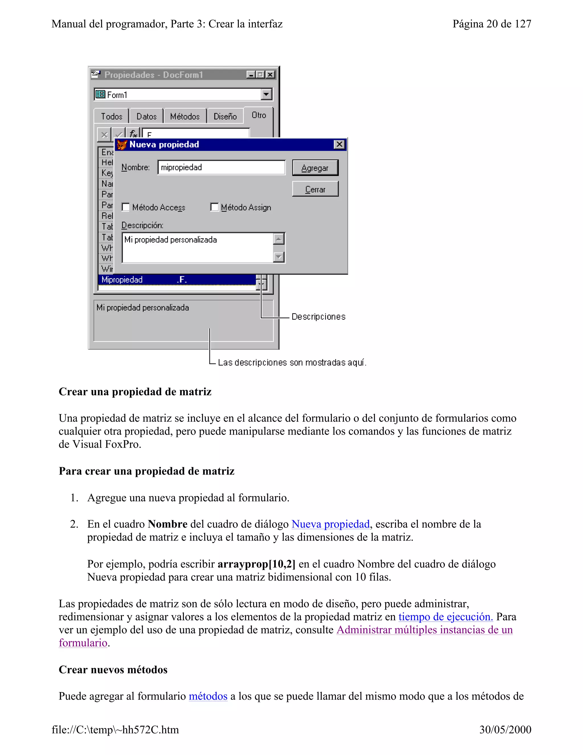 Manual del programador, Parte 3: Crear la interfaz                                    Página 20 de 127




 Crear una propiedad de matriz

 Una propiedad de matriz se incluye en el alcance del formulario o del conjunto de formularios como
 cualquier otra propiedad, pero puede manipularse mediante los comandos y las funciones de matriz
 de Visual FoxPro.

 Para crear una propiedad de matriz

    1. Agregue una nueva propiedad al formulario.

    2. En el cuadro Nombre del cuadro de diálogo Nueva propiedad, escriba el nombre de la
       propiedad de matriz e incluya el tamaño y las dimensiones de la matriz.

       Por ejemplo, podría escribir arrayprop[10,2] en el cuadro Nombre del cuadro de diálogo
       Nueva propiedad para crear una matriz bidimensional con 10 filas.

 Las propiedades de matriz son de sólo lectura en modo de diseño, pero puede administrar,
 redimensionar y asignar valores a los elementos de la propiedad matriz en tiempo de ejecución. Para
 ver un ejemplo del uso de una propiedad de matriz, consulte Administrar múltiples instancias de un
 formulario.

 Crear nuevos métodos

 Puede agregar al formulario métodos a los que se puede llamar del mismo modo que a los métodos de

file://C:temp~hh572C.htm                                                                 30/05/2000
 