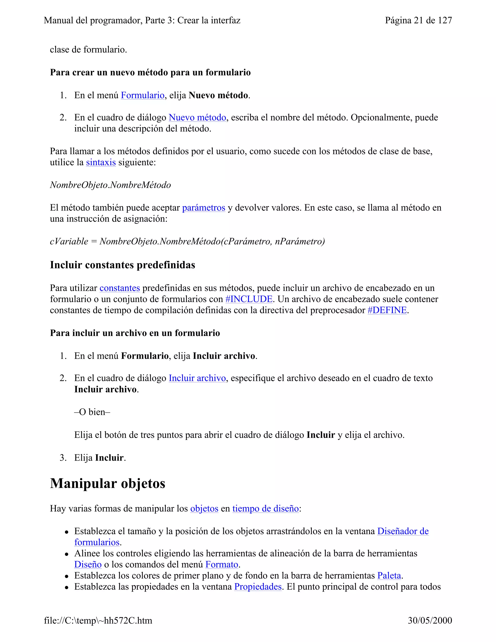 Manual del programador, Parte 3: Crear la interfaz                                          Página 21 de 127


 clase de formulario.

 Para crear un nuevo método para un formulario

    1. En el menú Formulario, elija Nuevo método.

    2. En el cuadro de diálogo Nuevo método, escriba el nombre del método. Opcionalmente, puede
       incluir una descripción del método.

 Para llamar a los métodos definidos por el usuario, como sucede con los métodos de clase de base,
 utilice la sintaxis siguiente:

 NombreObjeto.NombreMétodo

 El método también puede aceptar parámetros y devolver valores. En este caso, se llama al método en
 una instrucción de asignación:

 cVariable = NombreObjeto.NombreMétodo(cParámetro, nParámetro)

 Incluir constantes predefinidas

 Para utilizar constantes predefinidas en sus métodos, puede incluir un archivo de encabezado en un
 formulario o un conjunto de formularios con #INCLUDE. Un archivo de encabezado suele contener
 constantes de tiempo de compilación definidas con la directiva del preprocesador #DEFINE.

 Para incluir un archivo en un formulario

    1. En el menú Formulario, elija Incluir archivo.

    2. En el cuadro de diálogo Incluir archivo, especifique el archivo deseado en el cuadro de texto
       Incluir archivo.

         –O bien–

         Elija el botón de tres puntos para abrir el cuadro de diálogo Incluir y elija el archivo.

    3. Elija Incluir.

 Manipular objetos
 Hay varias formas de manipular los objetos en tiempo de diseño:

     l   Establezca el tamaño y la posición de los objetos arrastrándolos en la ventana Diseñador de
         formularios.
     l   Alinee los controles eligiendo las herramientas de alineación de la barra de herramientas
         Diseño o los comandos del menú Formato.
     l   Establezca los colores de primer plano y de fondo en la barra de herramientas Paleta.
     l   Establezca las propiedades en la ventana Propiedades. El punto principal de control para todos


file://C:temp~hh572C.htm                                                                           30/05/2000
 