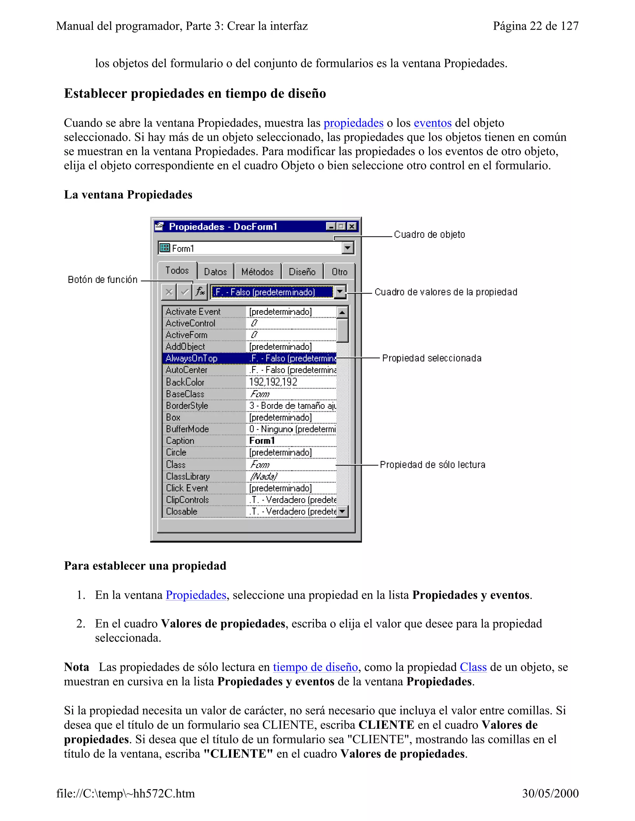 Manual del programador, Parte 3: Crear la interfaz                                       Página 22 de 127


       los objetos del formulario o del conjunto de formularios es la ventana Propiedades.

 Establecer propiedades en tiempo de diseño

 Cuando se abre la ventana Propiedades, muestra las propiedades o los eventos del objeto
 seleccionado. Si hay más de un objeto seleccionado, las propiedades que los objetos tienen en común
 se muestran en la ventana Propiedades. Para modificar las propiedades o los eventos de otro objeto,
 elija el objeto correspondiente en el cuadro Objeto o bien seleccione otro control en el formulario.

 La ventana Propiedades




 Para establecer una propiedad

    1. En la ventana Propiedades, seleccione una propiedad en la lista Propiedades y eventos.

    2. En el cuadro Valores de propiedades, escriba o elija el valor que desee para la propiedad
       seleccionada.

 Nota Las propiedades de sólo lectura en tiempo de diseño, como la propiedad Class de un objeto, se
 muestran en cursiva en la lista Propiedades y eventos de la ventana Propiedades.

 Si la propiedad necesita un valor de carácter, no será necesario que incluya el valor entre comillas. Si
 desea que el título de un formulario sea CLIENTE, escriba CLIENTE en el cuadro Valores de
 propiedades. Si desea que el título de un formulario sea "CLIENTE", mostrando las comillas en el
 título de la ventana, escriba "CLIENTE" en el cuadro Valores de propiedades.


file://C:temp~hh572C.htm                                                                     30/05/2000
 