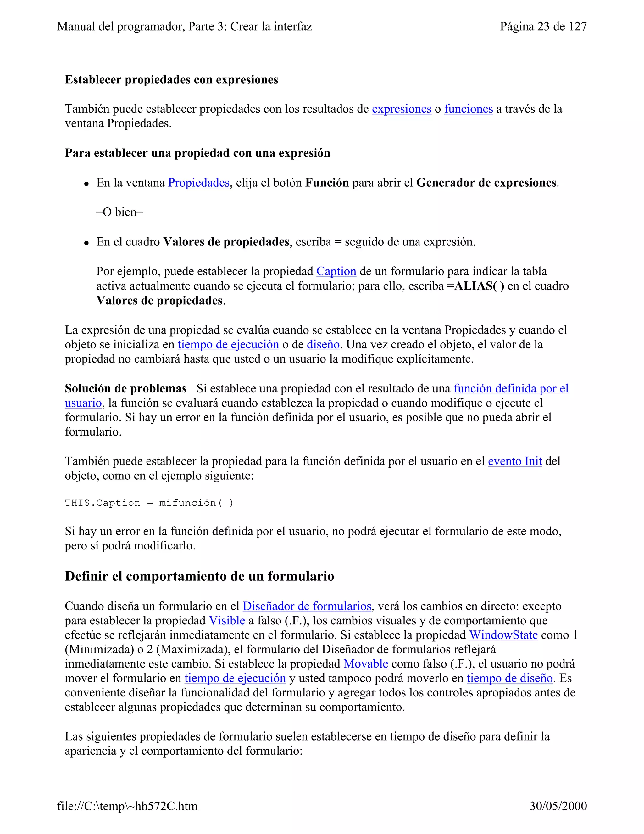 Manual del programador, Parte 3: Crear la interfaz                                      Página 23 de 127



 Establecer propiedades con expresiones

 También puede establecer propiedades con los resultados de expresiones o funciones a través de la
 ventana Propiedades.

 Para establecer una propiedad con una expresión

     l   En la ventana Propiedades, elija el botón Función para abrir el Generador de expresiones.

         –O bien–

     l   En el cuadro Valores de propiedades, escriba = seguido de una expresión.

         Por ejemplo, puede establecer la propiedad Caption de un formulario para indicar la tabla
         activa actualmente cuando se ejecuta el formulario; para ello, escriba =ALIAS( ) en el cuadro
         Valores de propiedades.

 La expresión de una propiedad se evalúa cuando se establece en la ventana Propiedades y cuando el
 objeto se inicializa en tiempo de ejecución o de diseño. Una vez creado el objeto, el valor de la
 propiedad no cambiará hasta que usted o un usuario la modifique explícitamente.

 Solución de problemas Si establece una propiedad con el resultado de una función definida por el
 usuario, la función se evaluará cuando establezca la propiedad o cuando modifique o ejecute el
 formulario. Si hay un error en la función definida por el usuario, es posible que no pueda abrir el
 formulario.

 También puede establecer la propiedad para la función definida por el usuario en el evento Init del
 objeto, como en el ejemplo siguiente:

 THIS.Caption = mifunción( )

 Si hay un error en la función definida por el usuario, no podrá ejecutar el formulario de este modo,
 pero sí podrá modificarlo.

 Definir el comportamiento de un formulario

 Cuando diseña un formulario en el Diseñador de formularios, verá los cambios en directo: excepto
 para establecer la propiedad Visible a falso (.F.), los cambios visuales y de comportamiento que
 efectúe se reflejarán inmediatamente en el formulario. Si establece la propiedad WindowState como 1
 (Minimizada) o 2 (Maximizada), el formulario del Diseñador de formularios reflejará
 inmediatamente este cambio. Si establece la propiedad Movable como falso (.F.), el usuario no podrá
 mover el formulario en tiempo de ejecución y usted tampoco podrá moverlo en tiempo de diseño. Es
 conveniente diseñar la funcionalidad del formulario y agregar todos los controles apropiados antes de
 establecer algunas propiedades que determinan su comportamiento.

 Las siguientes propiedades de formulario suelen establecerse en tiempo de diseño para definir la
 apariencia y el comportamiento del formulario:



file://C:temp~hh572C.htm                                                                    30/05/2000
 