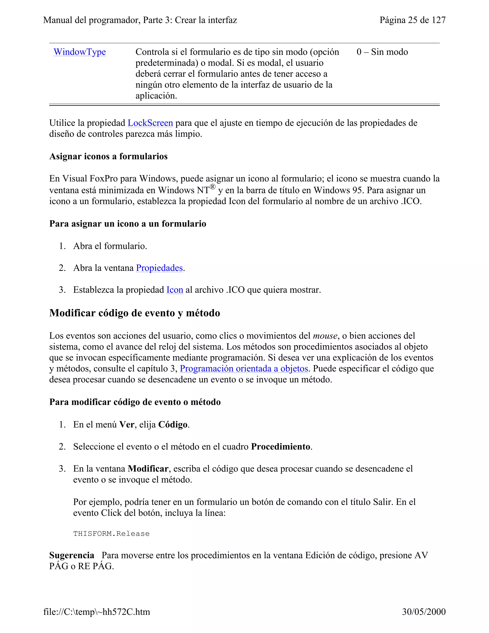 Manual del programador, Parte 3: Crear la interfaz                                    Página 25 de 127


  WindowType           Controla si el formulario es de tipo sin modo (opción    0 – Sin modo
                       predeterminada) o modal. Si es modal, el usuario
                       deberá cerrar el formulario antes de tener acceso a
                       ningún otro elemento de la interfaz de usuario de la
                       aplicación.

 Utilice la propiedad LockScreen para que el ajuste en tiempo de ejecución de las propiedades de
 diseño de controles parezca más limpio.

 Asignar iconos a formularios

 En Visual FoxPro para Windows, puede asignar un icono al formulario; el icono se muestra cuando la
 ventana está minimizada en Windows NT® y en la barra de título en Windows 95. Para asignar un
 icono a un formulario, establezca la propiedad Icon del formulario al nombre de un archivo .ICO.

 Para asignar un icono a un formulario

    1. Abra el formulario.

    2. Abra la ventana Propiedades.

    3. Establezca la propiedad Icon al archivo .ICO que quiera mostrar.

 Modificar código de evento y método

 Los eventos son acciones del usuario, como clics o movimientos del mouse, o bien acciones del
 sistema, como el avance del reloj del sistema. Los métodos son procedimientos asociados al objeto
 que se invocan específicamente mediante programación. Si desea ver una explicación de los eventos
 y métodos, consulte el capítulo 3, Programación orientada a objetos. Puede especificar el código que
 desea procesar cuando se desencadene un evento o se invoque un método.

 Para modificar código de evento o método

    1. En el menú Ver, elija Código.

    2. Seleccione el evento o el método en el cuadro Procedimiento.

    3. En la ventana Modificar, escriba el código que desea procesar cuando se desencadene el
       evento o se invoque el método.

       Por ejemplo, podría tener en un formulario un botón de comando con el título Salir. En el
       evento Click del botón, incluya la línea:

       THISFORM.Release

 Sugerencia Para moverse entre los procedimientos en la ventana Edición de código, presione AV
 PÁG o RE PÁG.



file://C:temp~hh572C.htm                                                                  30/05/2000
 