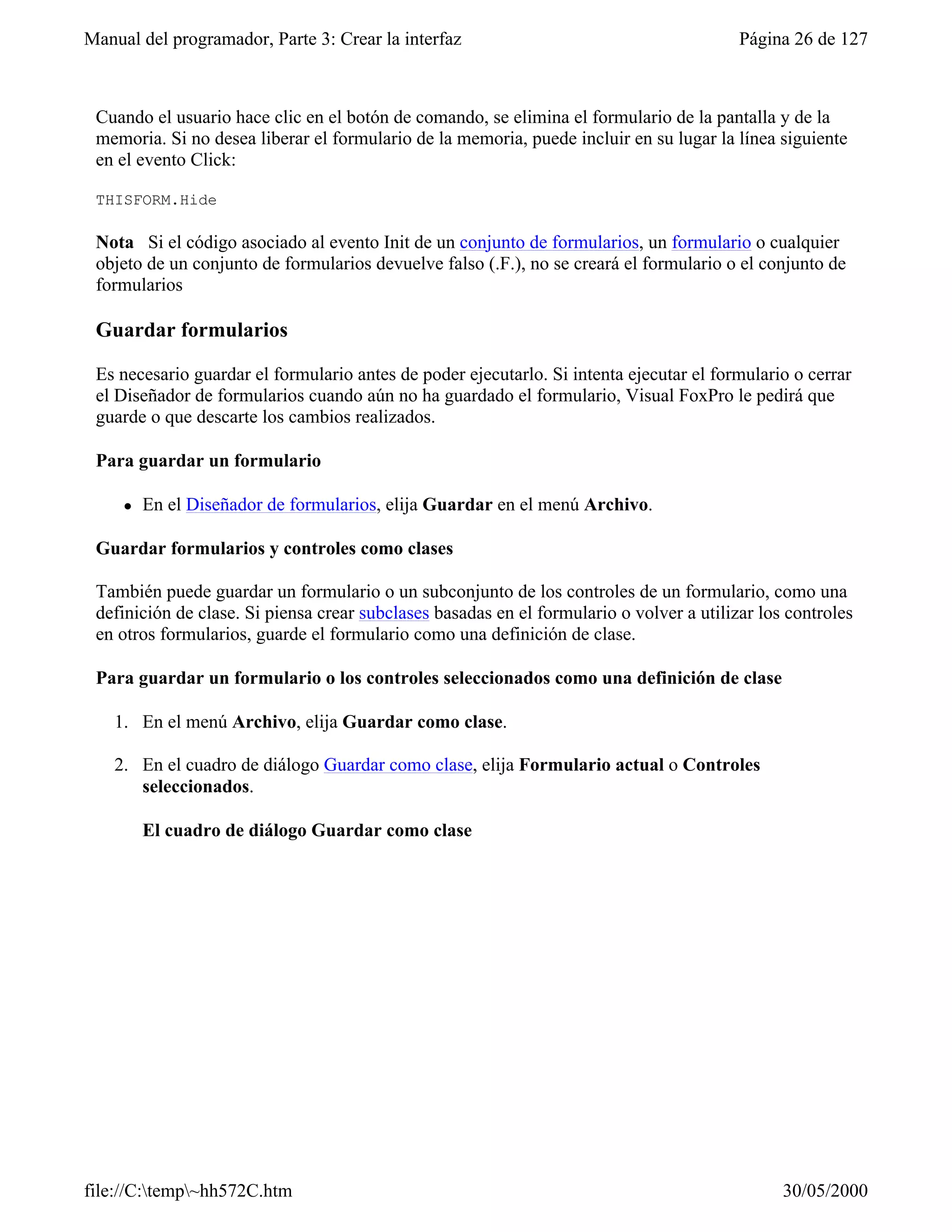 Manual del programador, Parte 3: Crear la interfaz                                        Página 26 de 127



 Cuando el usuario hace clic en el botón de comando, se elimina el formulario de la pantalla y de la
 memoria. Si no desea liberar el formulario de la memoria, puede incluir en su lugar la línea siguiente
 en el evento Click:

 THISFORM.Hide

 Nota Si el código asociado al evento Init de un conjunto de formularios, un formulario o cualquier
 objeto de un conjunto de formularios devuelve falso (.F.), no se creará el formulario o el conjunto de
 formularios

 Guardar formularios

 Es necesario guardar el formulario antes de poder ejecutarlo. Si intenta ejecutar el formulario o cerrar
 el Diseñador de formularios cuando aún no ha guardado el formulario, Visual FoxPro le pedirá que
 guarde o que descarte los cambios realizados.

 Para guardar un formulario

     l   En el Diseñador de formularios, elija Guardar en el menú Archivo.

 Guardar formularios y controles como clases

 También puede guardar un formulario o un subconjunto de los controles de un formulario, como una
 definición de clase. Si piensa crear subclases basadas en el formulario o volver a utilizar los controles
 en otros formularios, guarde el formulario como una definición de clase.

 Para guardar un formulario o los controles seleccionados como una definición de clase

    1. En el menú Archivo, elija Guardar como clase.

    2. En el cuadro de diálogo Guardar como clase, elija Formulario actual o Controles
       seleccionados.

         El cuadro de diálogo Guardar como clase




file://C:temp~hh572C.htm                                                                      30/05/2000
 