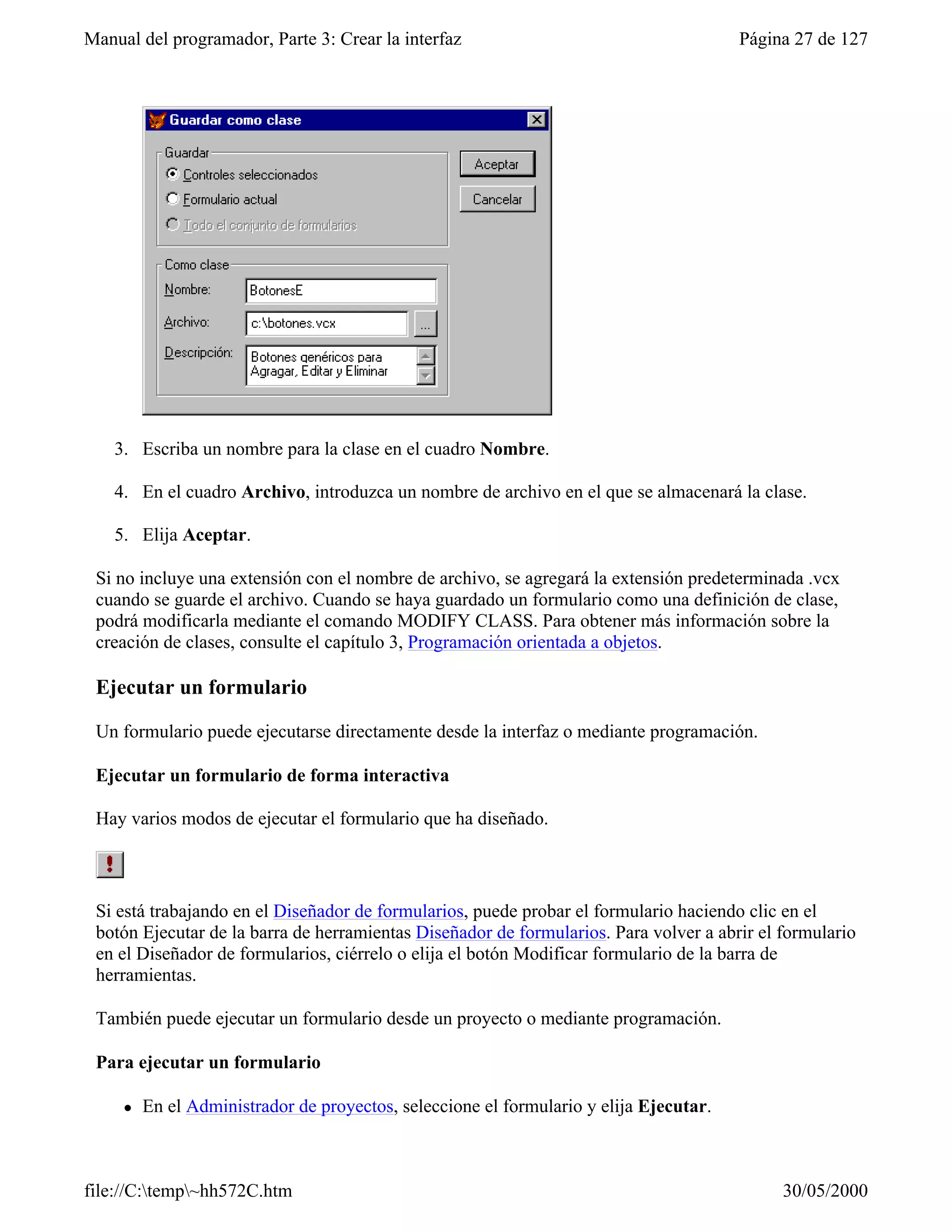 Manual del programador, Parte 3: Crear la interfaz                                      Página 27 de 127




    3. Escriba un nombre para la clase en el cuadro Nombre.

    4. En el cuadro Archivo, introduzca un nombre de archivo en el que se almacenará la clase.

    5. Elija Aceptar.

 Si no incluye una extensión con el nombre de archivo, se agregará la extensión predeterminada .vcx
 cuando se guarde el archivo. Cuando se haya guardado un formulario como una definición de clase,
 podrá modificarla mediante el comando MODIFY CLASS. Para obtener más información sobre la
 creación de clases, consulte el capítulo 3, Programación orientada a objetos.

 Ejecutar un formulario

 Un formulario puede ejecutarse directamente desde la interfaz o mediante programación.

 Ejecutar un formulario de forma interactiva

 Hay varios modos de ejecutar el formulario que ha diseñado.



 Si está trabajando en el Diseñador de formularios, puede probar el formulario haciendo clic en el
 botón Ejecutar de la barra de herramientas Diseñador de formularios. Para volver a abrir el formulario
 en el Diseñador de formularios, ciérrelo o elija el botón Modificar formulario de la barra de
 herramientas.

 También puede ejecutar un formulario desde un proyecto o mediante programación.

 Para ejecutar un formulario

     l   En el Administrador de proyectos, seleccione el formulario y elija Ejecutar.



file://C:temp~hh572C.htm                                                                   30/05/2000
 