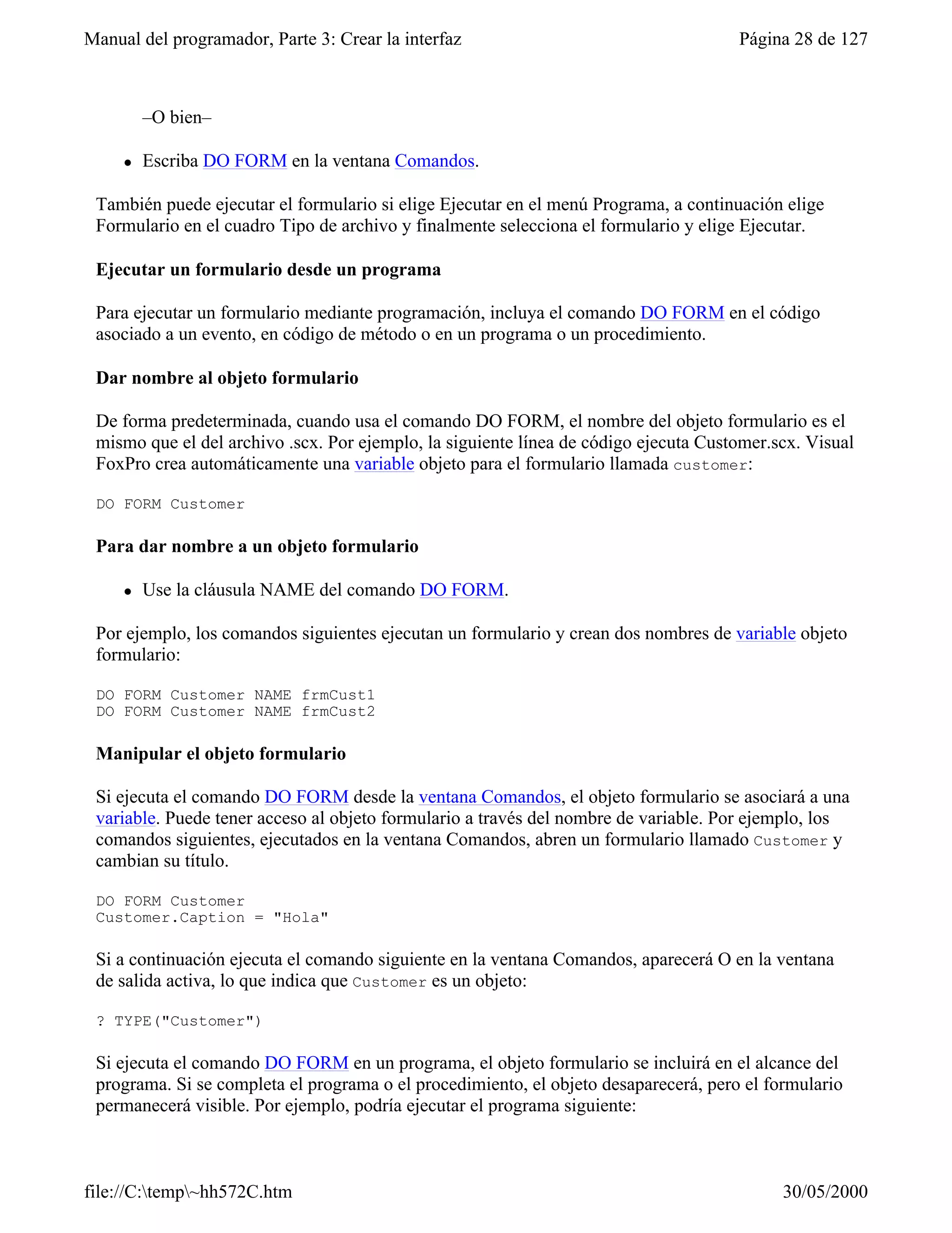 Manual del programador, Parte 3: Crear la interfaz                                    Página 28 de 127



         –O bien–

     l   Escriba DO FORM en la ventana Comandos.

 También puede ejecutar el formulario si elige Ejecutar en el menú Programa, a continuación elige
 Formulario en el cuadro Tipo de archivo y finalmente selecciona el formulario y elige Ejecutar.

 Ejecutar un formulario desde un programa

 Para ejecutar un formulario mediante programación, incluya el comando DO FORM en el código
 asociado a un evento, en código de método o en un programa o un procedimiento.

 Dar nombre al objeto formulario

 De forma predeterminada, cuando usa el comando DO FORM, el nombre del objeto formulario es el
 mismo que el del archivo .scx. Por ejemplo, la siguiente línea de código ejecuta Customer.scx. Visual
 FoxPro crea automáticamente una variable objeto para el formulario llamada customer:

 DO FORM Customer

 Para dar nombre a un objeto formulario

     l   Use la cláusula NAME del comando DO FORM.

 Por ejemplo, los comandos siguientes ejecutan un formulario y crean dos nombres de variable objeto
 formulario:

 DO FORM Customer NAME frmCust1
 DO FORM Customer NAME frmCust2

 Manipular el objeto formulario

 Si ejecuta el comando DO FORM desde la ventana Comandos, el objeto formulario se asociará a una
 variable. Puede tener acceso al objeto formulario a través del nombre de variable. Por ejemplo, los
 comandos siguientes, ejecutados en la ventana Comandos, abren un formulario llamado Customer y
 cambian su título.

 DO FORM Customer
 Customer.Caption = "Hola"

 Si a continuación ejecuta el comando siguiente en la ventana Comandos, aparecerá O en la ventana
 de salida activa, lo que indica que Customer es un objeto:

 ? TYPE("Customer")

 Si ejecuta el comando DO FORM en un programa, el objeto formulario se incluirá en el alcance del
 programa. Si se completa el programa o el procedimiento, el objeto desaparecerá, pero el formulario
 permanecerá visible. Por ejemplo, podría ejecutar el programa siguiente:



file://C:temp~hh572C.htm                                                                  30/05/2000
 