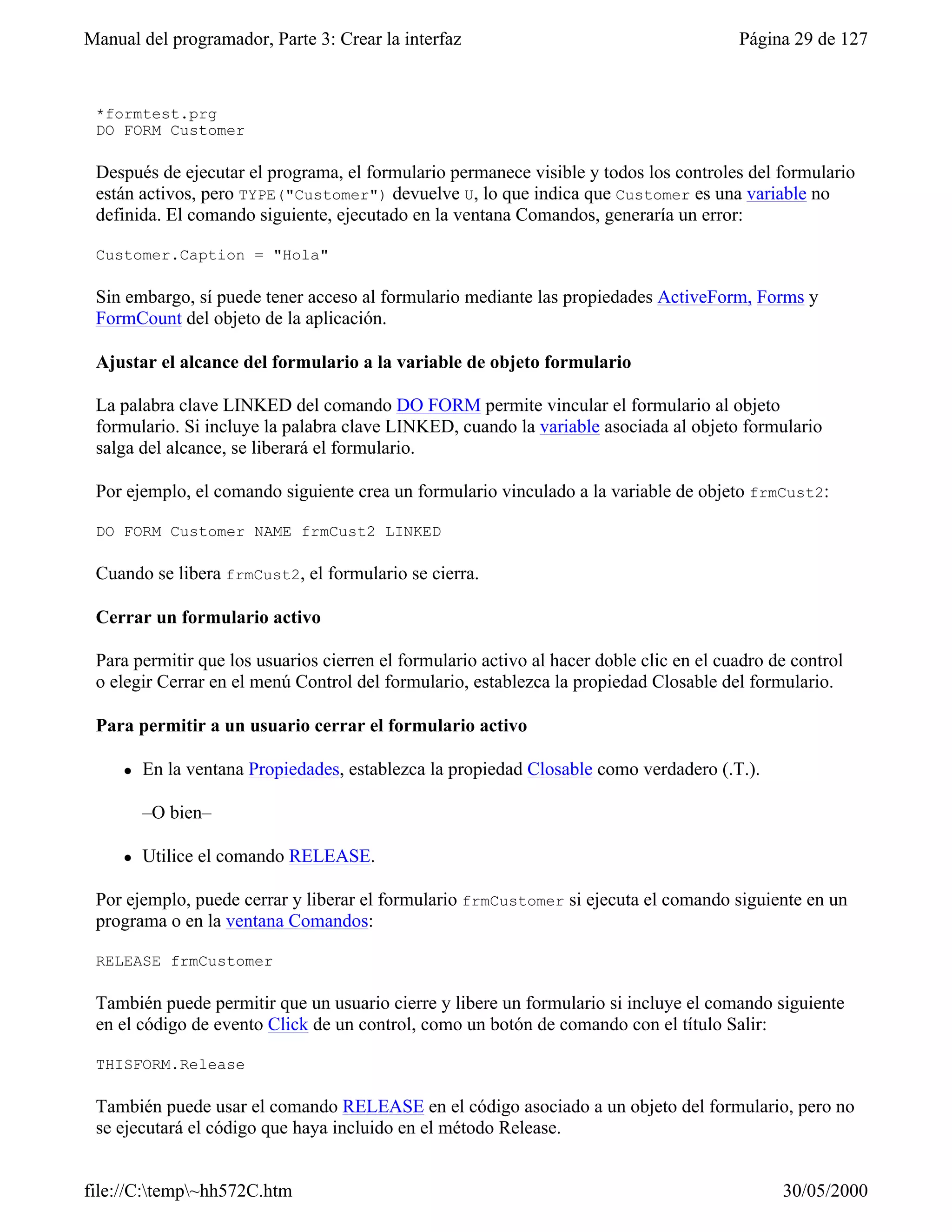 Manual del programador, Parte 3: Crear la interfaz                                       Página 29 de 127


 *formtest.prg
 DO FORM Customer

 Después de ejecutar el programa, el formulario permanece visible y todos los controles del formulario
 están activos, pero TYPE("Customer") devuelve U, lo que indica que Customer es una variable no
 definida. El comando siguiente, ejecutado en la ventana Comandos, generaría un error:

 Customer.Caption = "Hola"

 Sin embargo, sí puede tener acceso al formulario mediante las propiedades ActiveForm, Forms y
 FormCount del objeto de la aplicación.

 Ajustar el alcance del formulario a la variable de objeto formulario

 La palabra clave LINKED del comando DO FORM permite vincular el formulario al objeto
 formulario. Si incluye la palabra clave LINKED, cuando la variable asociada al objeto formulario
 salga del alcance, se liberará el formulario.

 Por ejemplo, el comando siguiente crea un formulario vinculado a la variable de objeto frmCust2:

 DO FORM Customer NAME frmCust2 LINKED

 Cuando se libera frmCust2, el formulario se cierra.

 Cerrar un formulario activo

 Para permitir que los usuarios cierren el formulario activo al hacer doble clic en el cuadro de control
 o elegir Cerrar en el menú Control del formulario, establezca la propiedad Closable del formulario.

 Para permitir a un usuario cerrar el formulario activo

     l   En la ventana Propiedades, establezca la propiedad Closable como verdadero (.T.).

         –O bien–

     l   Utilice el comando RELEASE.

 Por ejemplo, puede cerrar y liberar el formulario frmCustomer si ejecuta el comando siguiente en un
 programa o en la ventana Comandos:

 RELEASE frmCustomer

 También puede permitir que un usuario cierre y libere un formulario si incluye el comando siguiente
 en el código de evento Click de un control, como un botón de comando con el título Salir:

 THISFORM.Release

 También puede usar el comando RELEASE en el código asociado a un objeto del formulario, pero no
 se ejecutará el código que haya incluido en el método Release.


file://C:temp~hh572C.htm                                                                     30/05/2000
 