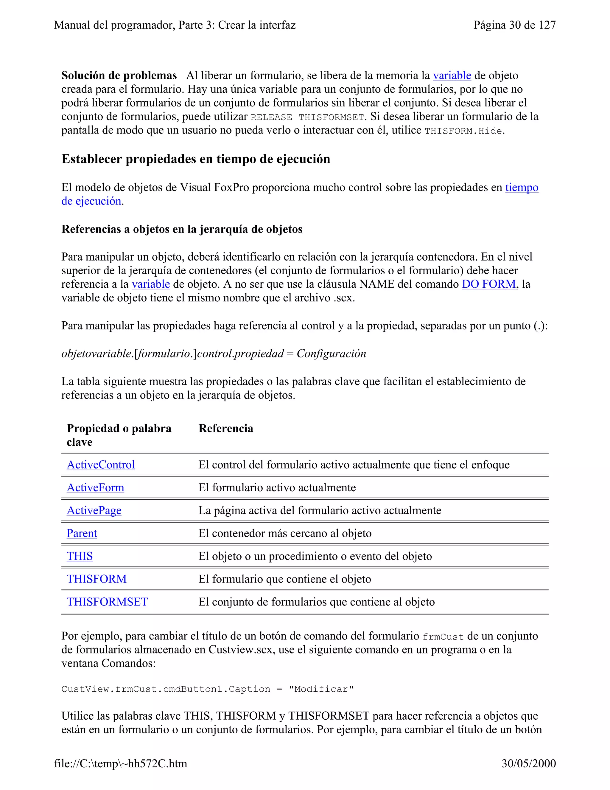 Manual del programador, Parte 3: Crear la interfaz                                      Página 30 de 127



 Solución de problemas Al liberar un formulario, se libera de la memoria la variable de objeto
 creada para el formulario. Hay una única variable para un conjunto de formularios, por lo que no
 podrá liberar formularios de un conjunto de formularios sin liberar el conjunto. Si desea liberar el
 conjunto de formularios, puede utilizar RELEASE THISFORMSET. Si desea liberar un formulario de la
 pantalla de modo que un usuario no pueda verlo o interactuar con él, utilice THISFORM.Hide.

 Establecer propiedades en tiempo de ejecución

 El modelo de objetos de Visual FoxPro proporciona mucho control sobre las propiedades en tiempo
 de ejecución.

 Referencias a objetos en la jerarquía de objetos

 Para manipular un objeto, deberá identificarlo en relación con la jerarquía contenedora. En el nivel
 superior de la jerarquía de contenedores (el conjunto de formularios o el formulario) debe hacer
 referencia a la variable de objeto. A no ser que use la cláusula NAME del comando DO FORM, la
 variable de objeto tiene el mismo nombre que el archivo .scx.

 Para manipular las propiedades haga referencia al control y a la propiedad, separadas por un punto (.):

 objetovariable.[formulario.]control.propiedad = Configuración

 La tabla siguiente muestra las propiedades o las palabras clave que facilitan el establecimiento de
 referencias a un objeto en la jerarquía de objetos.

  Propiedad o palabra         Referencia
  clave
  ActiveControl               El control del formulario activo actualmente que tiene el enfoque
  ActiveForm                  El formulario activo actualmente
  ActivePage                  La página activa del formulario activo actualmente
  Parent                      El contenedor más cercano al objeto
  THIS                        El objeto o un procedimiento o evento del objeto
  THISFORM                    El formulario que contiene el objeto
  THISFORMSET                 El conjunto de formularios que contiene al objeto

 Por ejemplo, para cambiar el título de un botón de comando del formulario frmCust de un conjunto
 de formularios almacenado en Custview.scx, use el siguiente comando en un programa o en la
 ventana Comandos:

 CustView.frmCust.cmdButton1.Caption = "Modificar"

 Utilice las palabras clave THIS, THISFORM y THISFORMSET para hacer referencia a objetos que
 están en un formulario o un conjunto de formularios. Por ejemplo, para cambiar el título de un botón

file://C:temp~hh572C.htm                                                                    30/05/2000
 