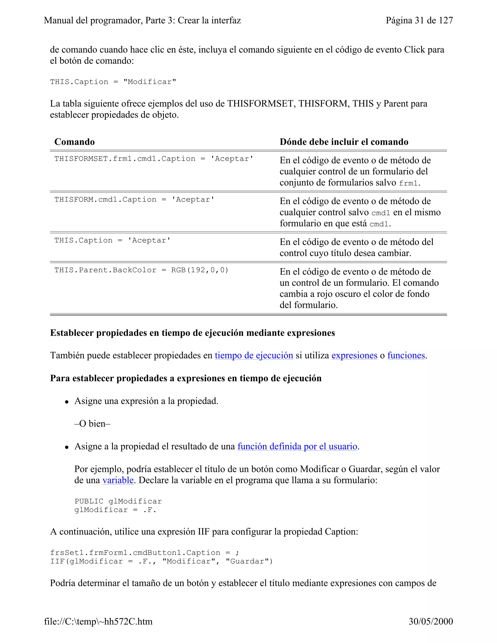 Manual del programador, Parte 3: Crear la interfaz                                      Página 31 de 127


 de comando cuando hace clic en éste, incluya el comando siguiente en el código de evento Click para
 el botón de comando:

 THIS.Caption = "Modificar"

 La tabla siguiente ofrece ejemplos del uso de THISFORMSET, THISFORM, THIS y Parent para
 establecer propiedades de objeto.

  Comando                                                     Dónde debe incluir el comando
  THISFORMSET.frm1.cmd1.Caption = 'Aceptar'                   En el código de evento o de método de
                                                              cualquier control de un formulario del
                                                              conjunto de formularios salvo frm1.
  THISFORM.cmd1.Caption = 'Aceptar'                           En el código de evento o de método de
                                                              cualquier control salvo cmd1 en el mismo
                                                              formulario en que está cmd1.
  THIS.Caption = 'Aceptar'                                    En el código de evento o de método del
                                                              control cuyo título desea cambiar.
  THIS.Parent.BackColor = RGB(192,0,0)                        En el código de evento o de método de
                                                              un control de un formulario. El comando
                                                              cambia a rojo oscuro el color de fondo
                                                              del formulario.

 Establecer propiedades en tiempo de ejecución mediante expresiones

 También puede establecer propiedades en tiempo de ejecución si utiliza expresiones o funciones.

 Para establecer propiedades a expresiones en tiempo de ejecución

     l   Asigne una expresión a la propiedad.

         –O bien–

     l   Asigne a la propiedad el resultado de una función definida por el usuario.

         Por ejemplo, podría establecer el título de un botón como Modificar o Guardar, según el valor
         de una variable. Declare la variable en el programa que llama a su formulario:

         PUBLIC glModificar
         glModificar = .F.

 A continuación, utilice una expresión IIF para configurar la propiedad Caption:

 frsSet1.frmForm1.cmdButton1.Caption = ;
 IIF(glModificar = .F., "Modificar", "Guardar")

 Podría determinar el tamaño de un botón y establecer el título mediante expresiones con campos de


file://C:temp~hh572C.htm                                                                    30/05/2000
 