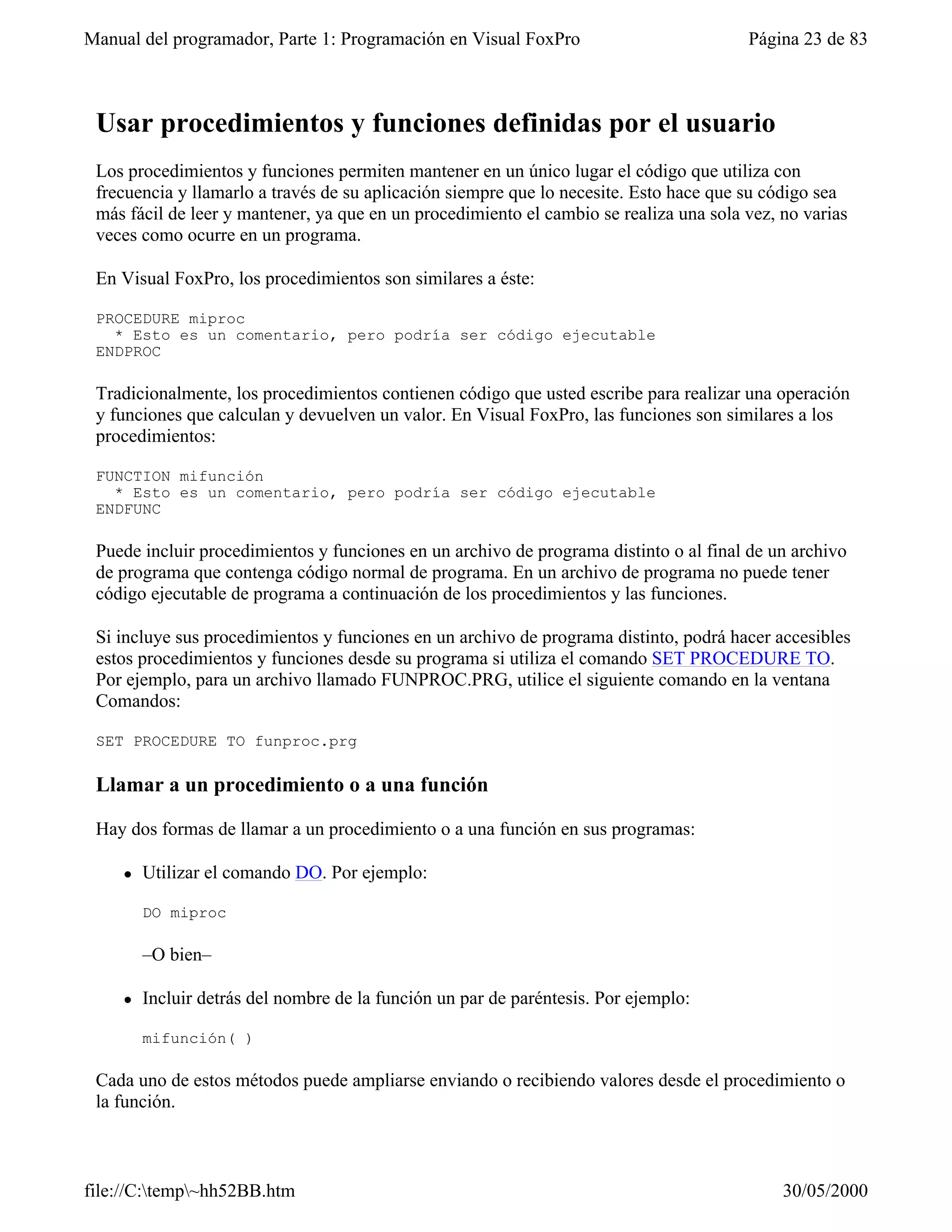 Manual del programador, Parte 1: Programación en Visual FoxPro                          Página 23 de 83



 Usar procedimientos y funciones definidas por el usuario
 Los procedimientos y funciones permiten mantener en un único lugar el código que utiliza con
 frecuencia y llamarlo a través de su aplicación siempre que lo necesite. Esto hace que su código sea
 más fácil de leer y mantener, ya que en un procedimiento el cambio se realiza una sola vez, no varias
 veces como ocurre en un programa.

 En Visual FoxPro, los procedimientos son similares a éste:

 PROCEDURE miproc
   * Esto es un comentario, pero podría ser código ejecutable
 ENDPROC

 Tradicionalmente, los procedimientos contienen código que usted escribe para realizar una operación
 y funciones que calculan y devuelven un valor. En Visual FoxPro, las funciones son similares a los
 procedimientos:

 FUNCTION mifunción
   * Esto es un comentario, pero podría ser código ejecutable
 ENDFUNC

 Puede incluir procedimientos y funciones en un archivo de programa distinto o al final de un archivo
 de programa que contenga código normal de programa. En un archivo de programa no puede tener
 código ejecutable de programa a continuación de los procedimientos y las funciones.

 Si incluye sus procedimientos y funciones en un archivo de programa distinto, podrá hacer accesibles
 estos procedimientos y funciones desde su programa si utiliza el comando SET PROCEDURE TO.
 Por ejemplo, para un archivo llamado FUNPROC.PRG, utilice el siguiente comando en la ventana
 Comandos:

 SET PROCEDURE TO funproc.prg

 Llamar a un procedimiento o a una función

 Hay dos formas de llamar a un procedimiento o a una función en sus programas:

    l   Utilizar el comando DO. Por ejemplo:

        DO miproc

        –O bien–

    l   Incluir detrás del nombre de la función un par de paréntesis. Por ejemplo:

        mifunción( )

 Cada uno de estos métodos puede ampliarse enviando o recibiendo valores desde el procedimiento o
 la función.



file://C:temp~hh52BB.htm                                                                   30/05/2000
 