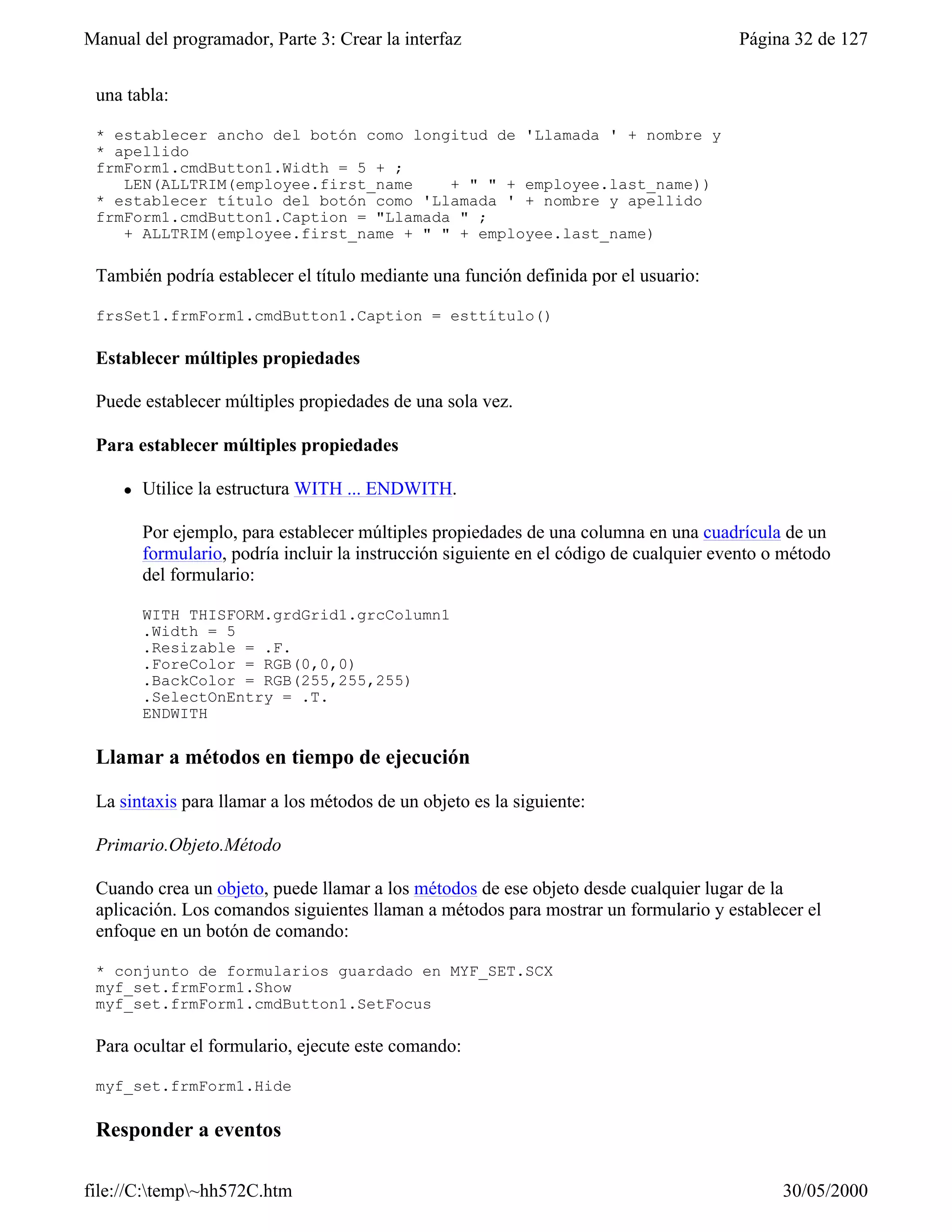 Manual del programador, Parte 3: Crear la interfaz                                       Página 32 de 127


 una tabla:

 * establecer ancho del botón como longitud de 'Llamada ' + nombre y
 * apellido
 frmForm1.cmdButton1.Width = 5 + ;
    LEN(ALLTRIM(employee.first_name    + " " + employee.last_name))
 * establecer título del botón como 'Llamada ' + nombre y apellido
 frmForm1.cmdButton1.Caption = "Llamada " ;
    + ALLTRIM(employee.first_name + " " + employee.last_name)

 También podría establecer el título mediante una función definida por el usuario:

 frsSet1.frmForm1.cmdButton1.Caption = esttítulo()

 Establecer múltiples propiedades

 Puede establecer múltiples propiedades de una sola vez.

 Para establecer múltiples propiedades

     l   Utilice la estructura WITH ... ENDWITH.

         Por ejemplo, para establecer múltiples propiedades de una columna en una cuadrícula de un
         formulario, podría incluir la instrucción siguiente en el código de cualquier evento o método
         del formulario:

         WITH THISFORM.grdGrid1.grcColumn1
         .Width = 5
         .Resizable = .F.
         .ForeColor = RGB(0,0,0)
         .BackColor = RGB(255,255,255)
         .SelectOnEntry = .T.
         ENDWITH

 Llamar a métodos en tiempo de ejecución

 La sintaxis para llamar a los métodos de un objeto es la siguiente:

 Primario.Objeto.Método

 Cuando crea un objeto, puede llamar a los métodos de ese objeto desde cualquier lugar de la
 aplicación. Los comandos siguientes llaman a métodos para mostrar un formulario y establecer el
 enfoque en un botón de comando:

 * conjunto de formularios guardado en MYF_SET.SCX
 myf_set.frmForm1.Show
 myf_set.frmForm1.cmdButton1.SetFocus

 Para ocultar el formulario, ejecute este comando:

 myf_set.frmForm1.Hide

 Responder a eventos

file://C:temp~hh572C.htm                                                                     30/05/2000
 
