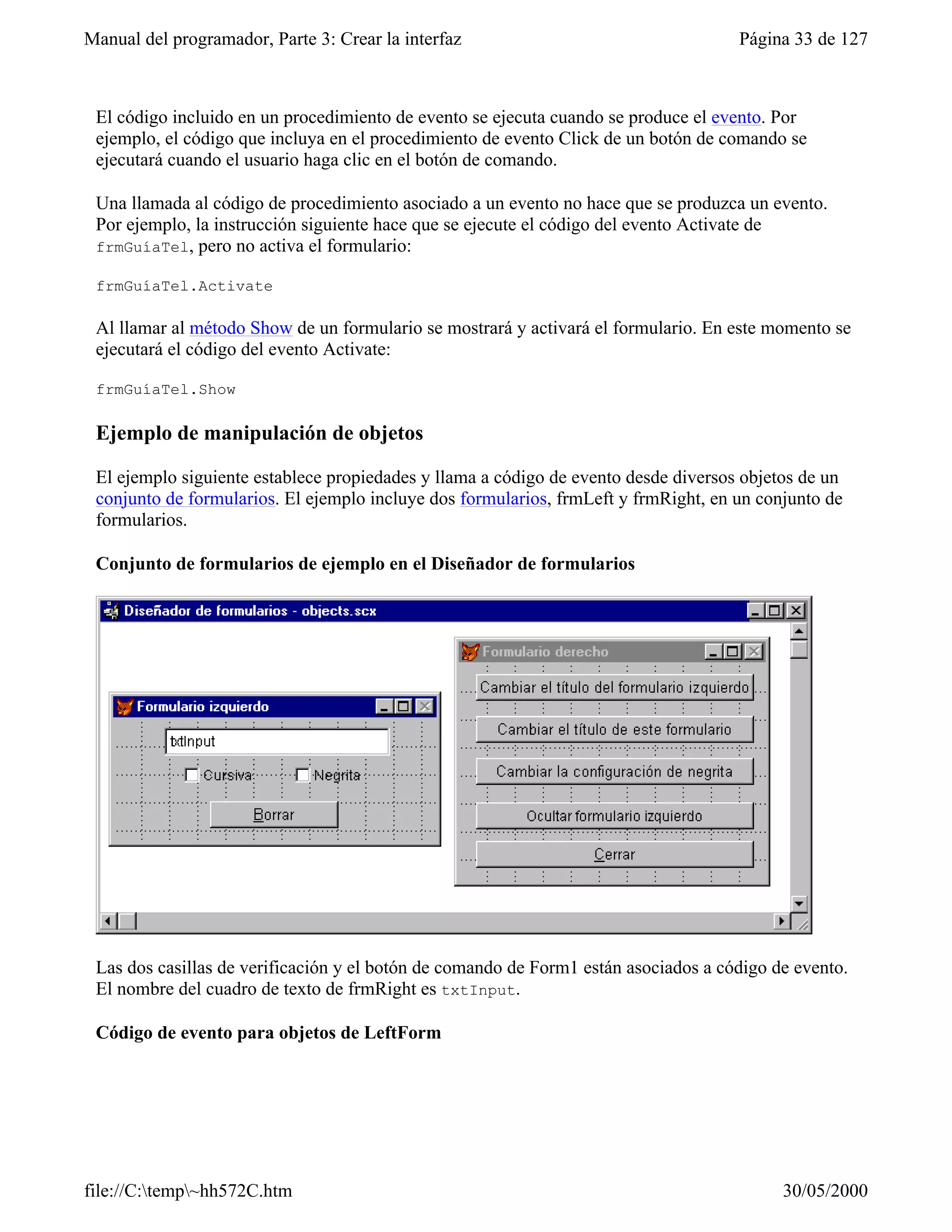 Manual del programador, Parte 3: Crear la interfaz                                   Página 33 de 127



 El código incluido en un procedimiento de evento se ejecuta cuando se produce el evento. Por
 ejemplo, el código que incluya en el procedimiento de evento Click de un botón de comando se
 ejecutará cuando el usuario haga clic en el botón de comando.

 Una llamada al código de procedimiento asociado a un evento no hace que se produzca un evento.
 Por ejemplo, la instrucción siguiente hace que se ejecute el código del evento Activate de
 frmGuíaTel, pero no activa el formulario:

 frmGuíaTel.Activate

 Al llamar al método Show de un formulario se mostrará y activará el formulario. En este momento se
 ejecutará el código del evento Activate:

 frmGuíaTel.Show

 Ejemplo de manipulación de objetos

 El ejemplo siguiente establece propiedades y llama a código de evento desde diversos objetos de un
 conjunto de formularios. El ejemplo incluye dos formularios, frmLeft y frmRight, en un conjunto de
 formularios.

 Conjunto de formularios de ejemplo en el Diseñador de formularios




 Las dos casillas de verificación y el botón de comando de Form1 están asociados a código de evento.
 El nombre del cuadro de texto de frmRight es txtInput.

 Código de evento para objetos de LeftForm




file://C:temp~hh572C.htm                                                                 30/05/2000
 