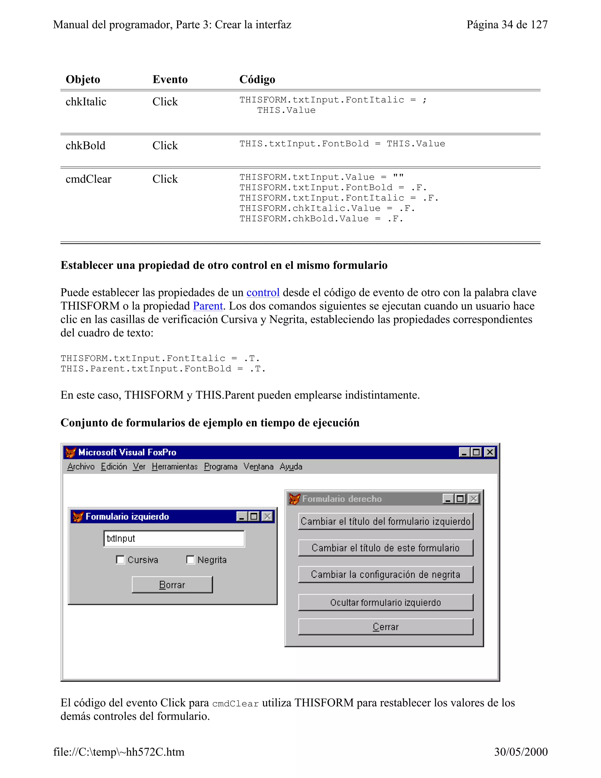 Manual del programador, Parte 3: Crear la interfaz                                      Página 34 de 127



  Objeto            Evento             Código
  chkItalic         Click              THISFORM.txtInput.FontItalic = ;
                                          THIS.Value


  chkBold           Click              THIS.txtInput.FontBold = THIS.Value


  cmdClear          Click              THISFORM.txtInput.Value = ""
                                       THISFORM.txtInput.FontBold = .F.
                                       THISFORM.txtInput.FontItalic = .F.
                                       THISFORM.chkItalic.Value = .F.
                                       THISFORM.chkBold.Value = .F.



 Establecer una propiedad de otro control en el mismo formulario

 Puede establecer las propiedades de un control desde el código de evento de otro con la palabra clave
 THISFORM o la propiedad Parent. Los dos comandos siguientes se ejecutan cuando un usuario hace
 clic en las casillas de verificación Cursiva y Negrita, estableciendo las propiedades correspondientes
 del cuadro de texto:

 THISFORM.txtInput.FontItalic = .T.
 THIS.Parent.txtInput.FontBold = .T.

 En este caso, THISFORM y THIS.Parent pueden emplearse indistintamente.

 Conjunto de formularios de ejemplo en tiempo de ejecución




 El código del evento Click para cmdClear utiliza THISFORM para restablecer los valores de los
 demás controles del formulario.


file://C:temp~hh572C.htm                                                                   30/05/2000
 