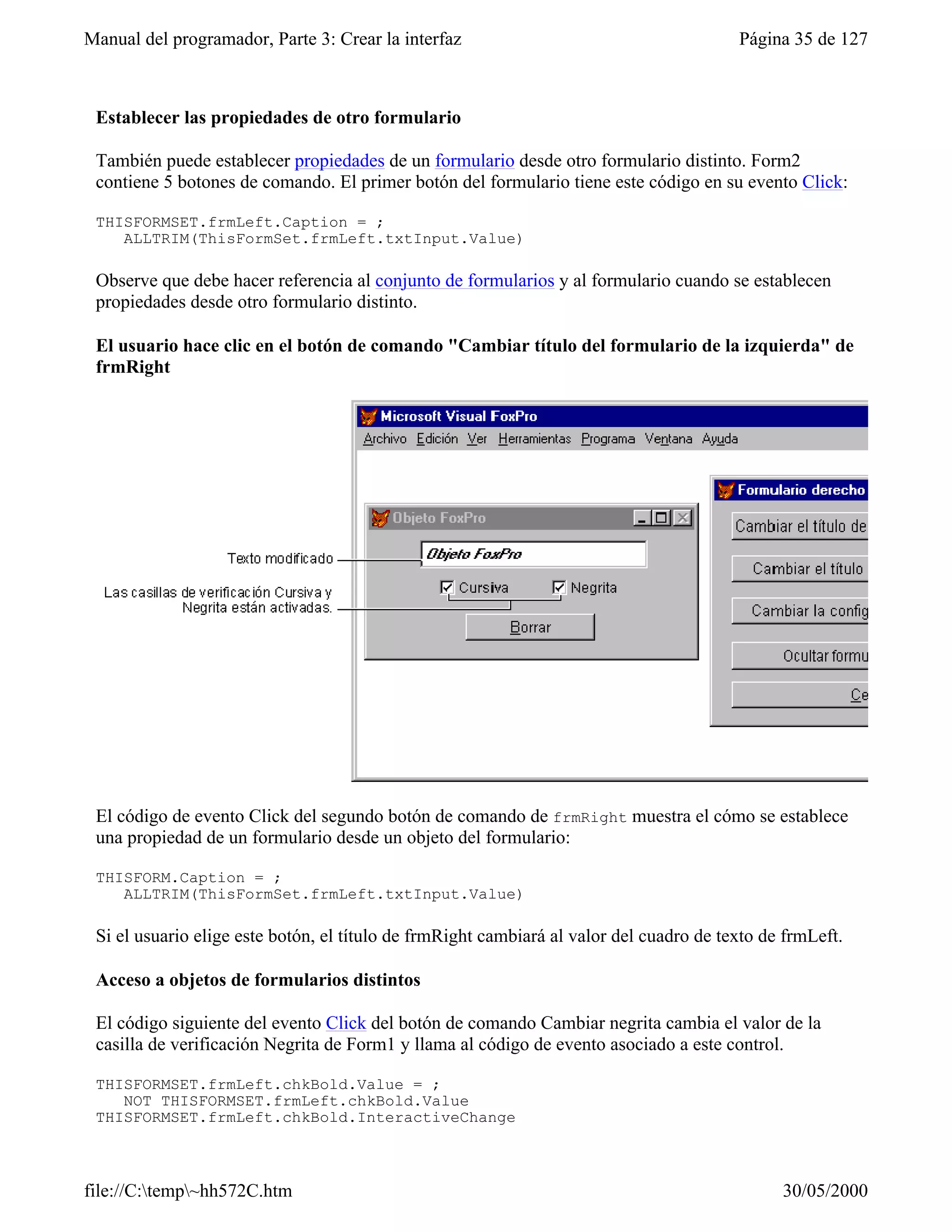 Manual del programador, Parte 3: Crear la interfaz                                       Página 35 de 127



 Establecer las propiedades de otro formulario

 También puede establecer propiedades de un formulario desde otro formulario distinto. Form2
 contiene 5 botones de comando. El primer botón del formulario tiene este código en su evento Click:

 THISFORMSET.frmLeft.Caption = ;
    ALLTRIM(ThisFormSet.frmLeft.txtInput.Value)

 Observe que debe hacer referencia al conjunto de formularios y al formulario cuando se establecen
 propiedades desde otro formulario distinto.

 El usuario hace clic en el botón de comando "Cambiar título del formulario de la izquierda" de
 frmRight




 El código de evento Click del segundo botón de comando de frmRight muestra el cómo se establece
 una propiedad de un formulario desde un objeto del formulario:

 THISFORM.Caption = ;
    ALLTRIM(ThisFormSet.frmLeft.txtInput.Value)

 Si el usuario elige este botón, el título de frmRight cambiará al valor del cuadro de texto de frmLeft.

 Acceso a objetos de formularios distintos

 El código siguiente del evento Click del botón de comando Cambiar negrita cambia el valor de la
 casilla de verificación Negrita de Form1 y llama al código de evento asociado a este control.

 THISFORMSET.frmLeft.chkBold.Value = ;
    NOT THISFORMSET.frmLeft.chkBold.Value
 THISFORMSET.frmLeft.chkBold.InteractiveChange



file://C:temp~hh572C.htm                                                                     30/05/2000
 