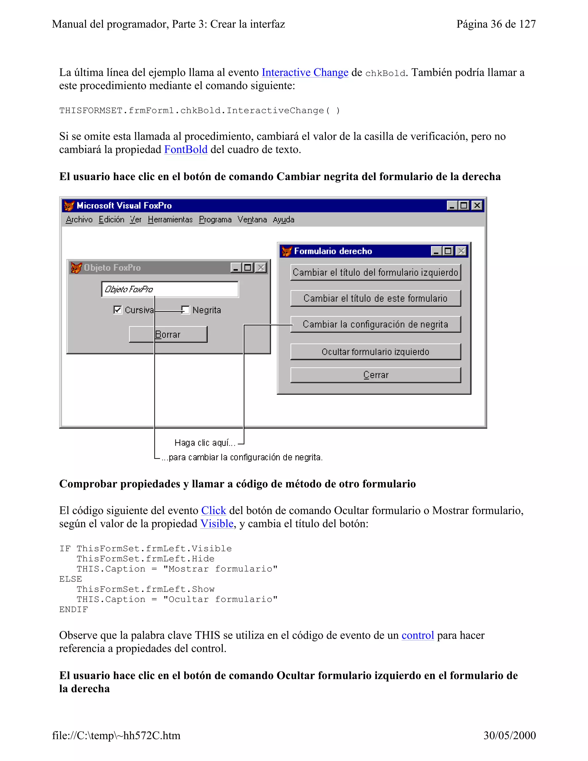 Manual del programador, Parte 3: Crear la interfaz                                       Página 36 de 127



 La última línea del ejemplo llama al evento Interactive Change de chkBold. También podría llamar a
 este procedimiento mediante el comando siguiente:

 THISFORMSET.frmForm1.chkBold.InteractiveChange( )

 Si se omite esta llamada al procedimiento, cambiará el valor de la casilla de verificación, pero no
 cambiará la propiedad FontBold del cuadro de texto.

 El usuario hace clic en el botón de comando Cambiar negrita del formulario de la derecha




 Comprobar propiedades y llamar a código de método de otro formulario

 El código siguiente del evento Click del botón de comando Ocultar formulario o Mostrar formulario,
 según el valor de la propiedad Visible, y cambia el título del botón:

 IF ThisFormSet.frmLeft.Visible
    ThisFormSet.frmLeft.Hide
    THIS.Caption = "Mostrar formulario"
 ELSE
    ThisFormSet.frmLeft.Show
    THIS.Caption = "Ocultar formulario"
 ENDIF

 Observe que la palabra clave THIS se utiliza en el código de evento de un control para hacer
 referencia a propiedades del control.

 El usuario hace clic en el botón de comando Ocultar formulario izquierdo en el formulario de
 la derecha



file://C:temp~hh572C.htm                                                                     30/05/2000
 
