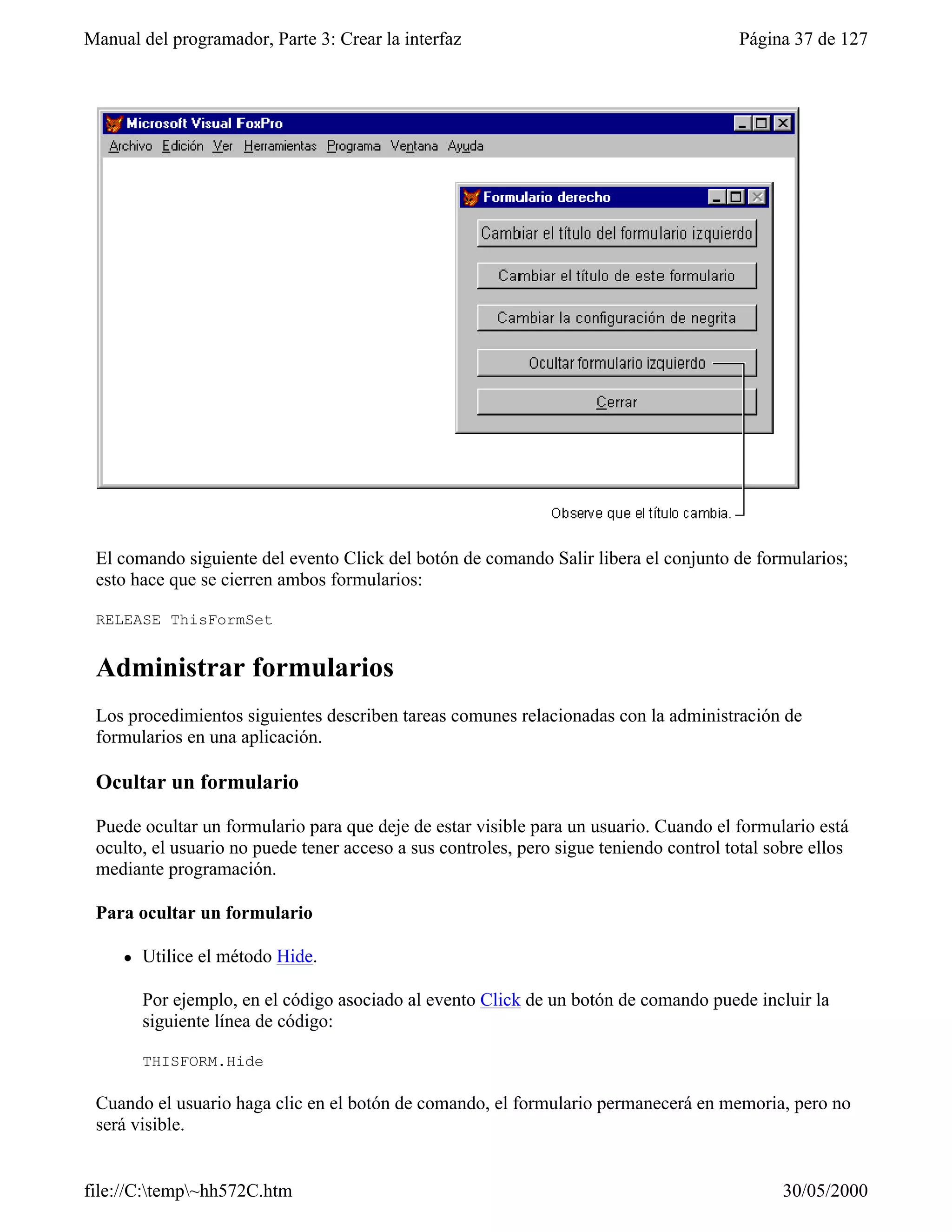 Manual del programador, Parte 3: Crear la interfaz                                       Página 37 de 127




 El comando siguiente del evento Click del botón de comando Salir libera el conjunto de formularios;
 esto hace que se cierren ambos formularios:

 RELEASE ThisFormSet


 Administrar formularios
 Los procedimientos siguientes describen tareas comunes relacionadas con la administración de
 formularios en una aplicación.

 Ocultar un formulario

 Puede ocultar un formulario para que deje de estar visible para un usuario. Cuando el formulario está
 oculto, el usuario no puede tener acceso a sus controles, pero sigue teniendo control total sobre ellos
 mediante programación.

 Para ocultar un formulario

     l   Utilice el método Hide.

         Por ejemplo, en el código asociado al evento Click de un botón de comando puede incluir la
         siguiente línea de código:

         THISFORM.Hide

 Cuando el usuario haga clic en el botón de comando, el formulario permanecerá en memoria, pero no
 será visible.


file://C:temp~hh572C.htm                                                                     30/05/2000
 