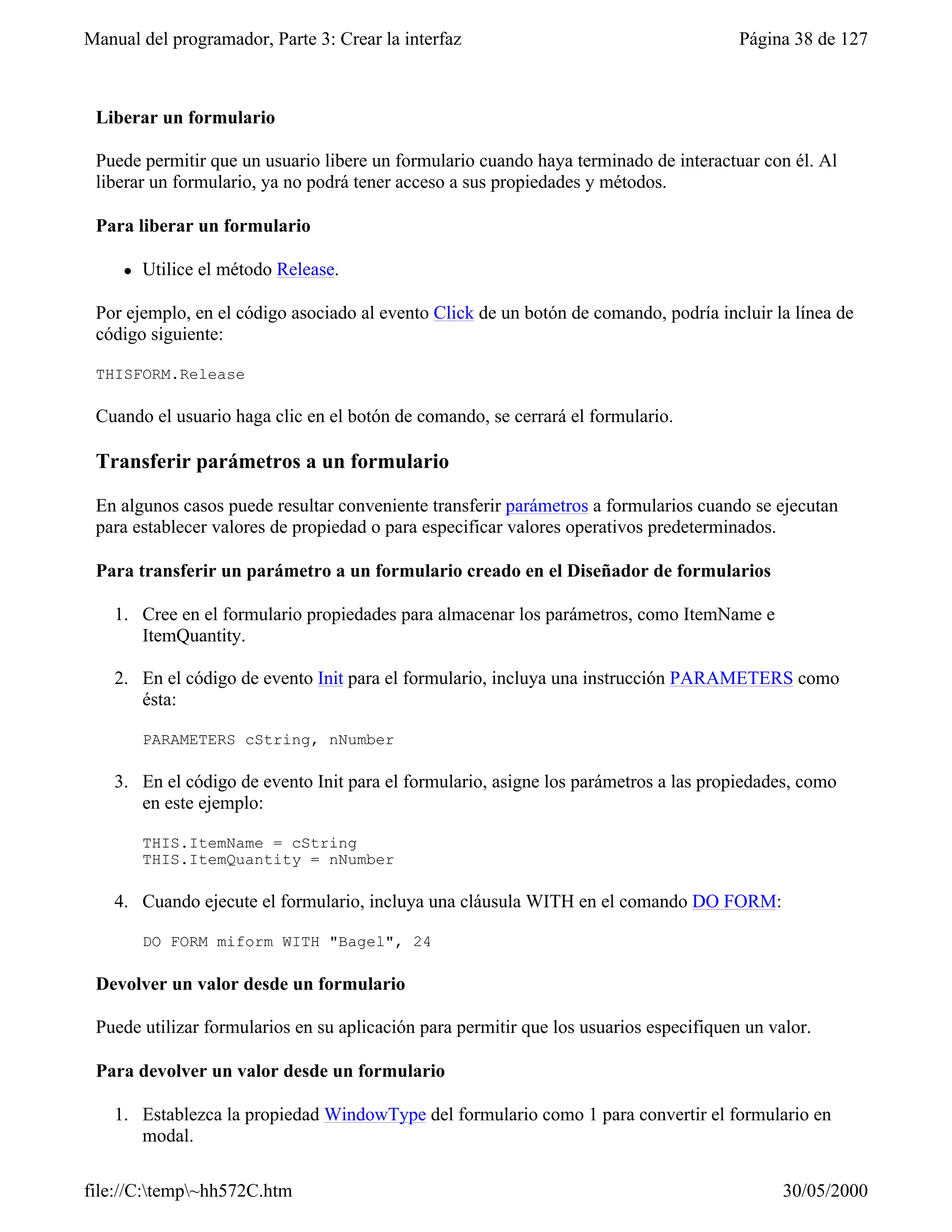 Manual del programador, Parte 3: Crear la interfaz                                      Página 38 de 127



 Liberar un formulario

 Puede permitir que un usuario libere un formulario cuando haya terminado de interactuar con él. Al
 liberar un formulario, ya no podrá tener acceso a sus propiedades y métodos.

 Para liberar un formulario

     l   Utilice el método Release.

 Por ejemplo, en el código asociado al evento Click de un botón de comando, podría incluir la línea de
 código siguiente:

 THISFORM.Release

 Cuando el usuario haga clic en el botón de comando, se cerrará el formulario.

 Transferir parámetros a un formulario

 En algunos casos puede resultar conveniente transferir parámetros a formularios cuando se ejecutan
 para establecer valores de propiedad o para especificar valores operativos predeterminados.

 Para transferir un parámetro a un formulario creado en el Diseñador de formularios

    1. Cree en el formulario propiedades para almacenar los parámetros, como ItemName e
       ItemQuantity.

    2. En el código de evento Init para el formulario, incluya una instrucción PARAMETERS como
       ésta:

         PARAMETERS cString, nNumber

    3. En el código de evento Init para el formulario, asigne los parámetros a las propiedades, como
       en este ejemplo:

         THIS.ItemName = cString
         THIS.ItemQuantity = nNumber

    4. Cuando ejecute el formulario, incluya una cláusula WITH en el comando DO FORM:

         DO FORM miform WITH "Bagel", 24

 Devolver un valor desde un formulario

 Puede utilizar formularios en su aplicación para permitir que los usuarios especifiquen un valor.

 Para devolver un valor desde un formulario

    1. Establezca la propiedad WindowType del formulario como 1 para convertir el formulario en
       modal.

file://C:temp~hh572C.htm                                                                    30/05/2000
 