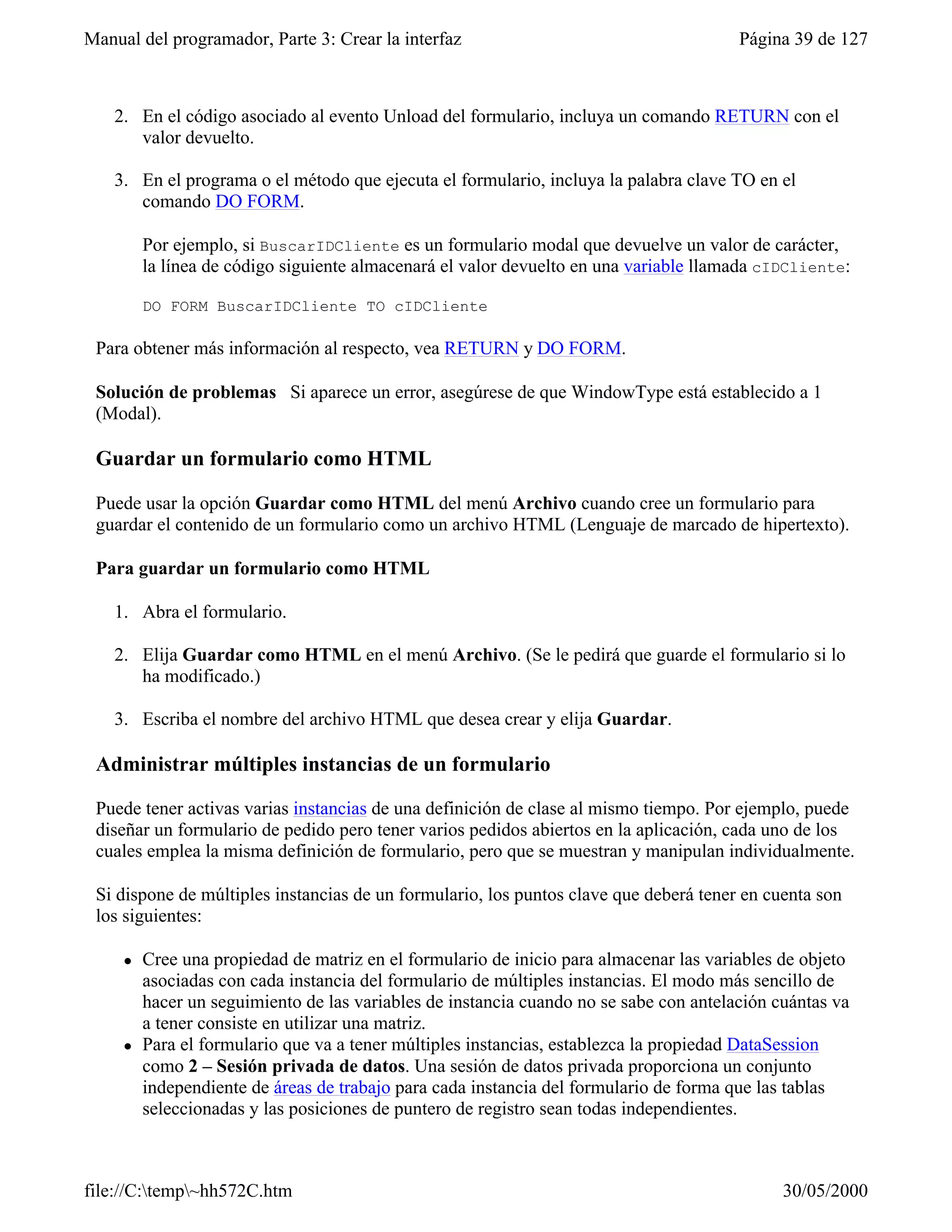 Manual del programador, Parte 3: Crear la interfaz                                      Página 39 de 127



    2. En el código asociado al evento Unload del formulario, incluya un comando RETURN con el
       valor devuelto.

    3. En el programa o el método que ejecuta el formulario, incluya la palabra clave TO en el
       comando DO FORM.

         Por ejemplo, si BuscarIDCliente es un formulario modal que devuelve un valor de carácter,
         la línea de código siguiente almacenará el valor devuelto en una variable llamada cIDCliente:

         DO FORM BuscarIDCliente TO cIDCliente

 Para obtener más información al respecto, vea RETURN y DO FORM.

 Solución de problemas Si aparece un error, asegúrese de que WindowType está establecido a 1
 (Modal).

 Guardar un formulario como HTML

 Puede usar la opción Guardar como HTML del menú Archivo cuando cree un formulario para
 guardar el contenido de un formulario como un archivo HTML (Lenguaje de marcado de hipertexto).

 Para guardar un formulario como HTML

    1. Abra el formulario.

    2. Elija Guardar como HTML en el menú Archivo. (Se le pedirá que guarde el formulario si lo
       ha modificado.)

    3. Escriba el nombre del archivo HTML que desea crear y elija Guardar.

 Administrar múltiples instancias de un formulario

 Puede tener activas varias instancias de una definición de clase al mismo tiempo. Por ejemplo, puede
 diseñar un formulario de pedido pero tener varios pedidos abiertos en la aplicación, cada uno de los
 cuales emplea la misma definición de formulario, pero que se muestran y manipulan individualmente.

 Si dispone de múltiples instancias de un formulario, los puntos clave que deberá tener en cuenta son
 los siguientes:

     l   Cree una propiedad de matriz en el formulario de inicio para almacenar las variables de objeto
         asociadas con cada instancia del formulario de múltiples instancias. El modo más sencillo de
         hacer un seguimiento de las variables de instancia cuando no se sabe con antelación cuántas va
         a tener consiste en utilizar una matriz.
     l   Para el formulario que va a tener múltiples instancias, establezca la propiedad DataSession
         como 2 – Sesión privada de datos. Una sesión de datos privada proporciona un conjunto
         independiente de áreas de trabajo para cada instancia del formulario de forma que las tablas
         seleccionadas y las posiciones de puntero de registro sean todas independientes.



file://C:temp~hh572C.htm                                                                    30/05/2000
 