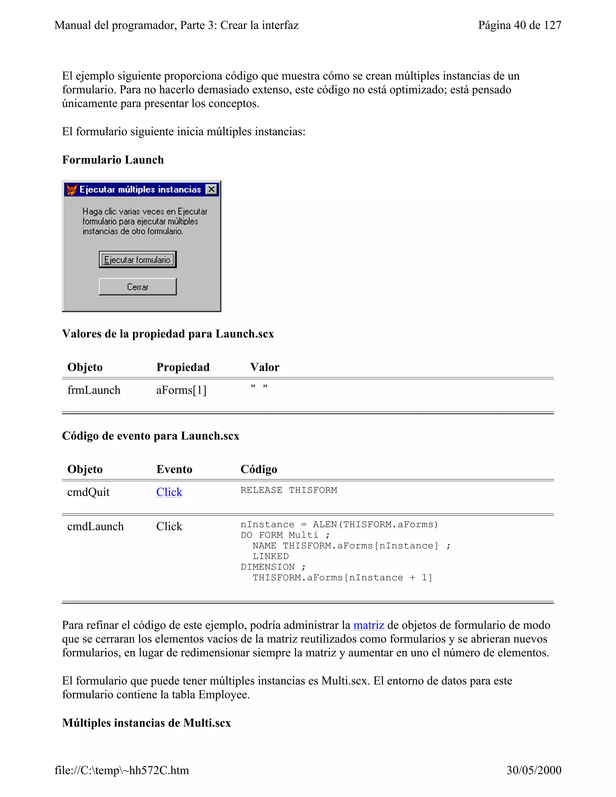 Manual del programador, Parte 3: Crear la interfaz                                     Página 40 de 127



 El ejemplo siguiente proporciona código que muestra cómo se crean múltiples instancias de un
 formulario. Para no hacerlo demasiado extenso, este código no está optimizado; está pensado
 únicamente para presentar los conceptos.

 El formulario siguiente inicia múltiples instancias:

 Formulario Launch




 Valores de la propiedad para Launch.scx

  Objeto             Propiedad           Valor
  frmLaunch          aForms[1]           " "



 Código de evento para Launch.scx

  Objeto             Evento            Código
  cmdQuit            Click             RELEASE THISFORM


  cmdLaunch          Click             nInstance = ALEN(THISFORM.aForms)
                                       DO FORM Multi ;
                                         NAME THISFORM.aForms[nInstance] ;
                                         LINKED
                                       DIMENSION ;
                                         THISFORM.aForms[nInstance + 1]



 Para refinar el código de este ejemplo, podría administrar la matriz de objetos de formulario de modo
 que se cerraran los elementos vacíos de la matriz reutilizados como formularios y se abrieran nuevos
 formularios, en lugar de redimensionar siempre la matriz y aumentar en uno el número de elementos.

 El formulario que puede tener múltiples instancias es Multi.scx. El entorno de datos para este
 formulario contiene la tabla Employee.

 Múltiples instancias de Multi.scx


file://C:temp~hh572C.htm                                                                   30/05/2000
 