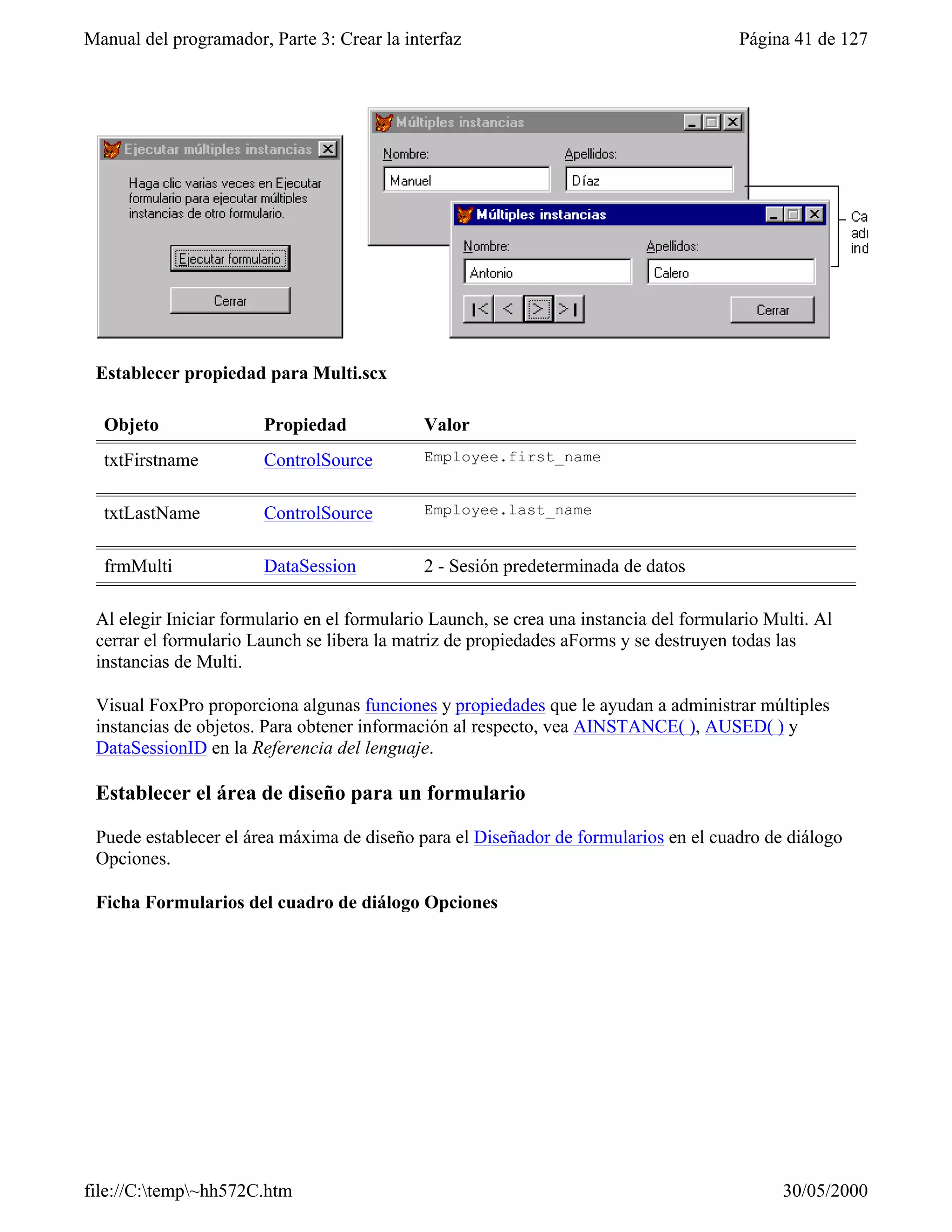 Manual del programador, Parte 3: Crear la interfaz                                      Página 41 de 127




 Establecer propiedad para Multi.scx

  Objeto               Propiedad             Valor
  txtFirstname         ControlSource         Employee.first_name


  txtLastName          ControlSource         Employee.last_name


  frmMulti             DataSession           2 - Sesión predeterminada de datos

 Al elegir Iniciar formulario en el formulario Launch, se crea una instancia del formulario Multi. Al
 cerrar el formulario Launch se libera la matriz de propiedades aForms y se destruyen todas las
 instancias de Multi.

 Visual FoxPro proporciona algunas funciones y propiedades que le ayudan a administrar múltiples
 instancias de objetos. Para obtener información al respecto, vea AINSTANCE( ), AUSED( ) y
 DataSessionID en la Referencia del lenguaje.

 Establecer el área de diseño para un formulario

 Puede establecer el área máxima de diseño para el Diseñador de formularios en el cuadro de diálogo
 Opciones.

 Ficha Formularios del cuadro de diálogo Opciones




file://C:temp~hh572C.htm                                                                    30/05/2000
 