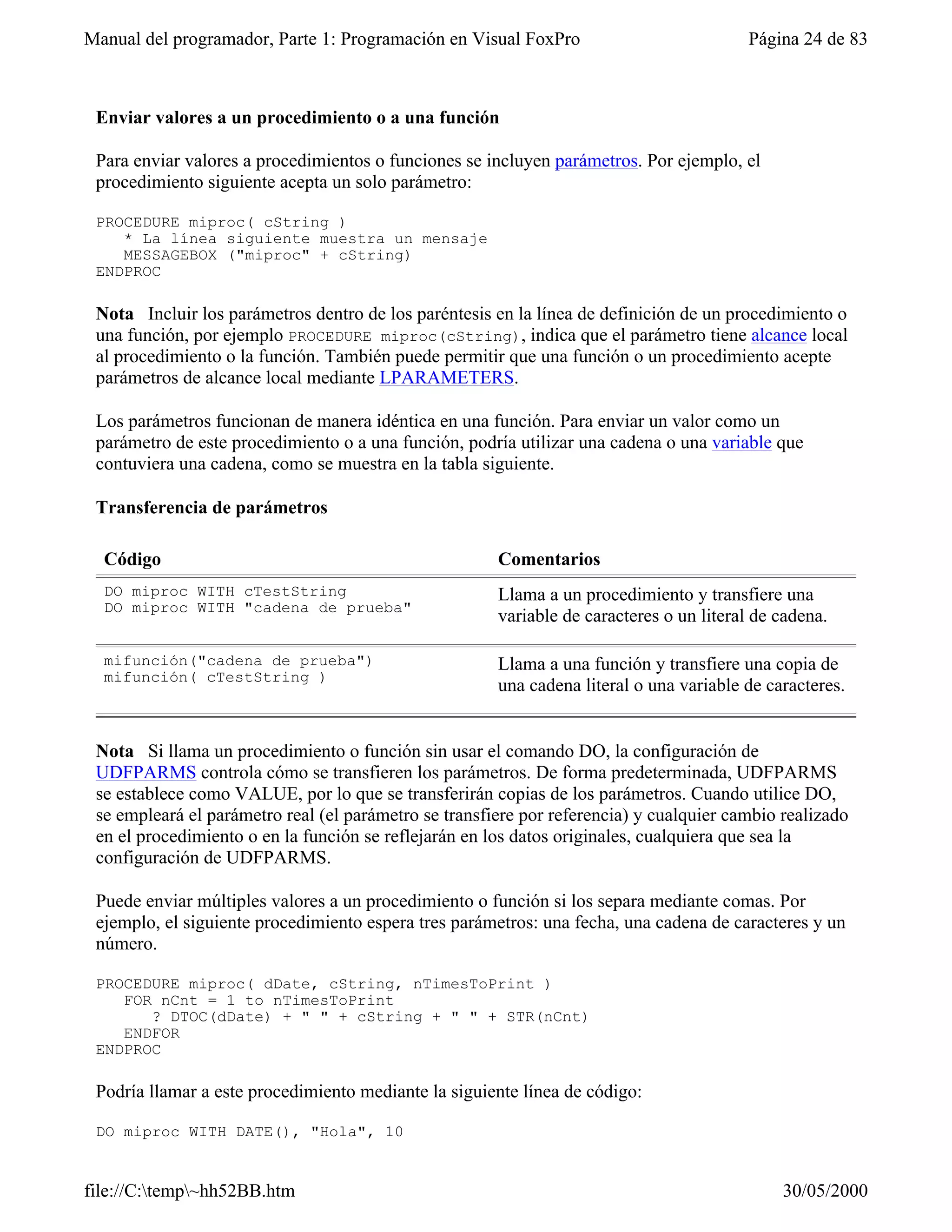 Manual del programador, Parte 1: Programación en Visual FoxPro                           Página 24 de 83



 Enviar valores a un procedimiento o a una función

 Para enviar valores a procedimientos o funciones se incluyen parámetros. Por ejemplo, el
 procedimiento siguiente acepta un solo parámetro:

 PROCEDURE miproc( cString )
    * La línea siguiente muestra un mensaje
    MESSAGEBOX ("miproc" + cString)
 ENDPROC

 Nota Incluir los parámetros dentro de los paréntesis en la línea de definición de un procedimiento o
 una función, por ejemplo PROCEDURE miproc(cString), indica que el parámetro tiene alcance local
 al procedimiento o la función. También puede permitir que una función o un procedimiento acepte
 parámetros de alcance local mediante LPARAMETERS.

 Los parámetros funcionan de manera idéntica en una función. Para enviar un valor como un
 parámetro de este procedimiento o a una función, podría utilizar una cadena o una variable que
 contuviera una cadena, como se muestra en la tabla siguiente.

 Transferencia de parámetros

  Código                                               Comentarios
  DO miproc WITH cTestString                           Llama a un procedimiento y transfiere una
  DO miproc WITH "cadena de prueba"
                                                       variable de caracteres o un literal de cadena.

  mifunción("cadena de prueba")                        Llama a una función y transfiere una copia de
  mifunción( cTestString )
                                                       una cadena literal o una variable de caracteres.


 Nota Si llama un procedimiento o función sin usar el comando DO, la configuración de
 UDFPARMS controla cómo se transfieren los parámetros. De forma predeterminada, UDFPARMS
 se establece como VALUE, por lo que se transferirán copias de los parámetros. Cuando utilice DO,
 se empleará el parámetro real (el parámetro se transfiere por referencia) y cualquier cambio realizado
 en el procedimiento o en la función se reflejarán en los datos originales, cualquiera que sea la
 configuración de UDFPARMS.

 Puede enviar múltiples valores a un procedimiento o función si los separa mediante comas. Por
 ejemplo, el siguiente procedimiento espera tres parámetros: una fecha, una cadena de caracteres y un
 número.

 PROCEDURE miproc( dDate, cString, nTimesToPrint )
    FOR nCnt = 1 to nTimesToPrint
       ? DTOC(dDate) + " " + cString + " " + STR(nCnt)
    ENDFOR
 ENDPROC

 Podría llamar a este procedimiento mediante la siguiente línea de código:

 DO miproc WITH DATE(), "Hola", 10


file://C:temp~hh52BB.htm                                                                    30/05/2000
 