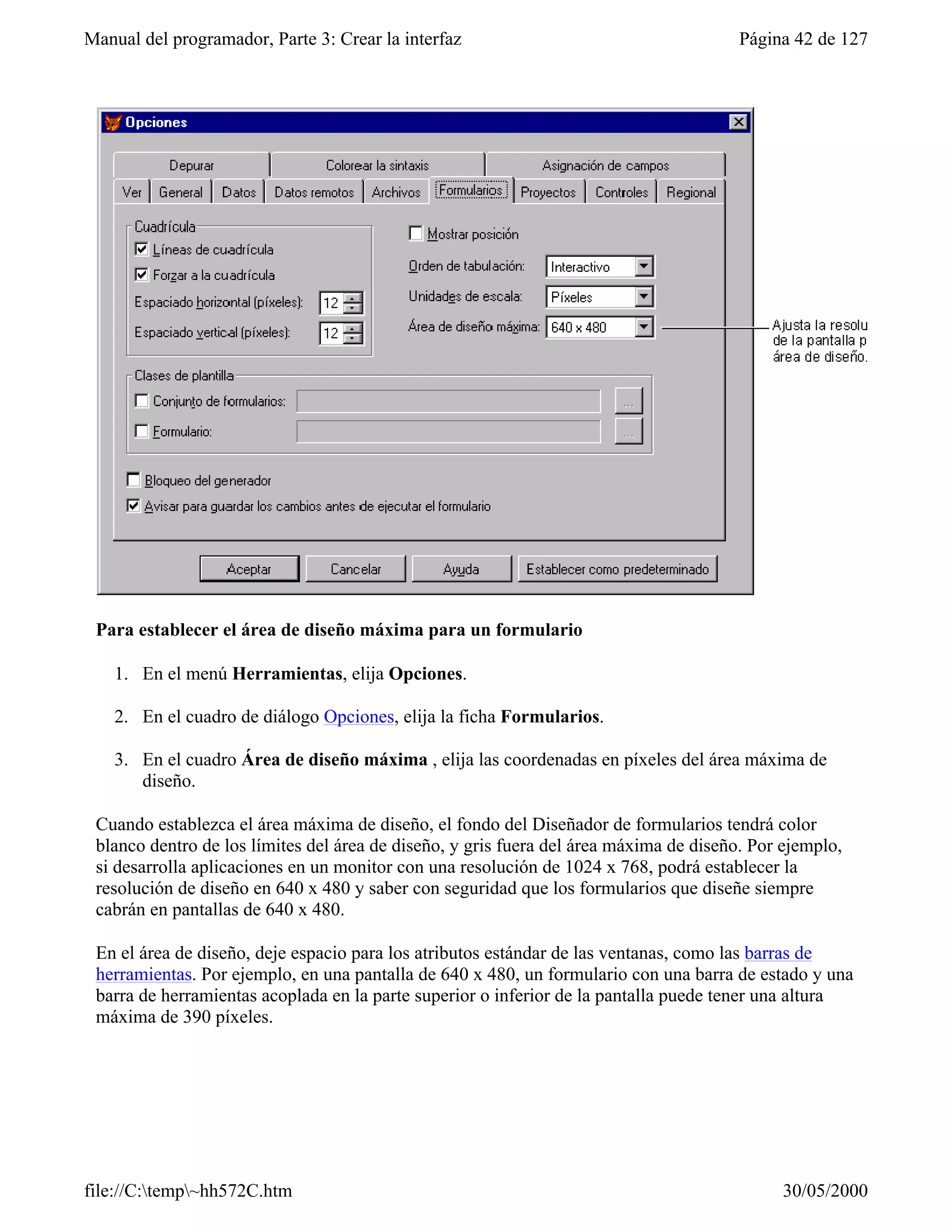 Manual del programador, Parte 3: Crear la interfaz                                      Página 42 de 127




 Para establecer el área de diseño máxima para un formulario

    1. En el menú Herramientas, elija Opciones.

    2. En el cuadro de diálogo Opciones, elija la ficha Formularios.

    3. En el cuadro Área de diseño máxima , elija las coordenadas en píxeles del área máxima de
       diseño.

 Cuando establezca el área máxima de diseño, el fondo del Diseñador de formularios tendrá color
 blanco dentro de los límites del área de diseño, y gris fuera del área máxima de diseño. Por ejemplo,
 si desarrolla aplicaciones en un monitor con una resolución de 1024 x 768, podrá establecer la
 resolución de diseño en 640 x 480 y saber con seguridad que los formularios que diseñe siempre
 cabrán en pantallas de 640 x 480.

 En el área de diseño, deje espacio para los atributos estándar de las ventanas, como las barras de
 herramientas. Por ejemplo, en una pantalla de 640 x 480, un formulario con una barra de estado y una
 barra de herramientas acoplada en la parte superior o inferior de la pantalla puede tener una altura
 máxima de 390 píxeles.




file://C:temp~hh572C.htm                                                                   30/05/2000
 