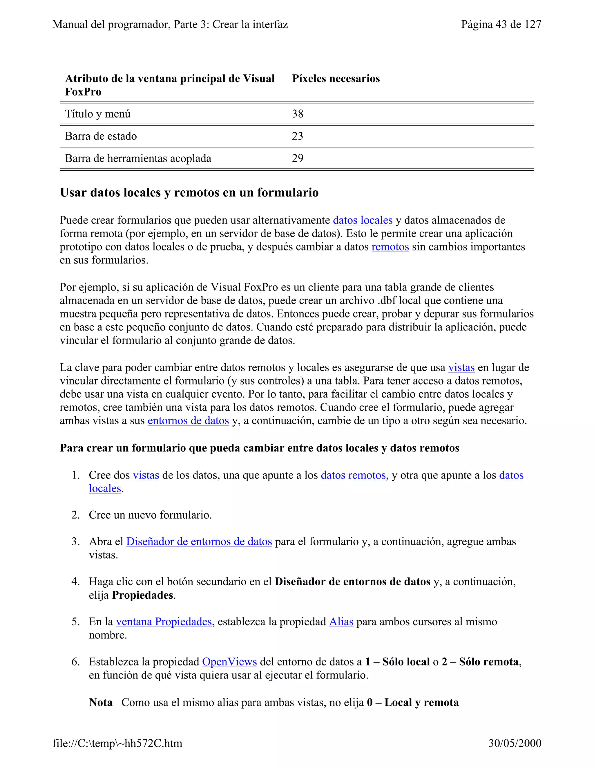 Manual del programador, Parte 3: Crear la interfaz                                      Página 43 de 127



  Atributo de la ventana principal de Visual         Píxeles necesarios
  FoxPro
  Título y menú                                      38
  Barra de estado                                    23
  Barra de herramientas acoplada                     29

 Usar datos locales y remotos en un formulario

 Puede crear formularios que pueden usar alternativamente datos locales y datos almacenados de
 forma remota (por ejemplo, en un servidor de base de datos). Esto le permite crear una aplicación
 prototipo con datos locales o de prueba, y después cambiar a datos remotos sin cambios importantes
 en sus formularios.

 Por ejemplo, si su aplicación de Visual FoxPro es un cliente para una tabla grande de clientes
 almacenada en un servidor de base de datos, puede crear un archivo .dbf local que contiene una
 muestra pequeña pero representativa de datos. Entonces puede crear, probar y depurar sus formularios
 en base a este pequeño conjunto de datos. Cuando esté preparado para distribuir la aplicación, puede
 vincular el formulario al conjunto grande de datos.

 La clave para poder cambiar entre datos remotos y locales es asegurarse de que usa vistas en lugar de
 vincular directamente el formulario (y sus controles) a una tabla. Para tener acceso a datos remotos,
 debe usar una vista en cualquier evento. Por lo tanto, para facilitar el cambio entre datos locales y
 remotos, cree también una vista para los datos remotos. Cuando cree el formulario, puede agregar
 ambas vistas a sus entornos de datos y, a continuación, cambie de un tipo a otro según sea necesario.

 Para crear un formulario que pueda cambiar entre datos locales y datos remotos

    1. Cree dos vistas de los datos, una que apunte a los datos remotos, y otra que apunte a los datos
       locales.

    2. Cree un nuevo formulario.

    3. Abra el Diseñador de entornos de datos para el formulario y, a continuación, agregue ambas
       vistas.

    4. Haga clic con el botón secundario en el Diseñador de entornos de datos y, a continuación,
       elija Propiedades.

    5. En la ventana Propiedades, establezca la propiedad Alias para ambos cursores al mismo
       nombre.

    6. Establezca la propiedad OpenViews del entorno de datos a 1 – Sólo local o 2 – Sólo remota,
       en función de qué vista quiera usar al ejecutar el formulario.

       Nota Como usa el mismo alias para ambas vistas, no elija 0 – Local y remota


file://C:temp~hh572C.htm                                                                    30/05/2000
 