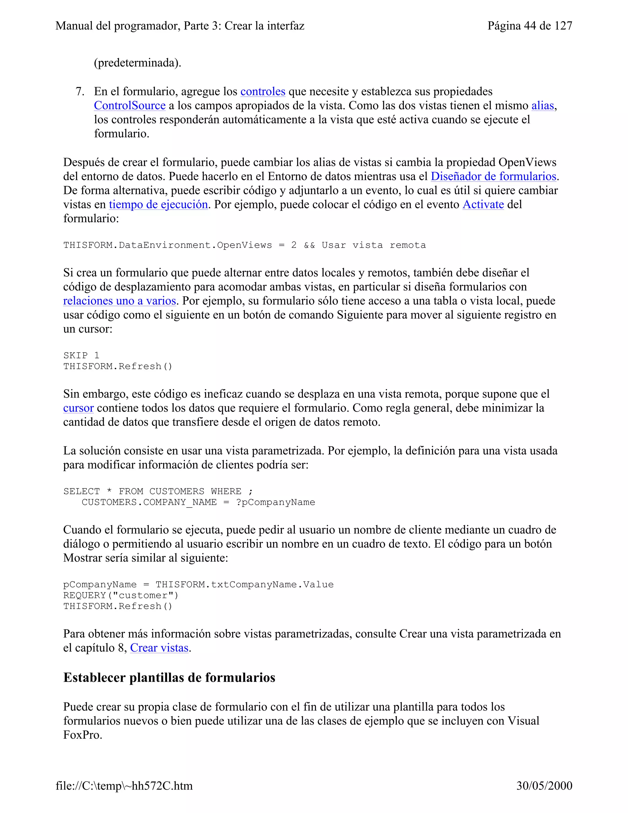 Manual del programador, Parte 3: Crear la interfaz                                       Página 44 de 127


       (predeterminada).

    7. En el formulario, agregue los controles que necesite y establezca sus propiedades
       ControlSource a los campos apropiados de la vista. Como las dos vistas tienen el mismo alias,
       los controles responderán automáticamente a la vista que esté activa cuando se ejecute el
       formulario.

 Después de crear el formulario, puede cambiar los alias de vistas si cambia la propiedad OpenViews
 del entorno de datos. Puede hacerlo en el Entorno de datos mientras usa el Diseñador de formularios.
 De forma alternativa, puede escribir código y adjuntarlo a un evento, lo cual es útil si quiere cambiar
 vistas en tiempo de ejecución. Por ejemplo, puede colocar el código en el evento Activate del
 formulario:

 THISFORM.DataEnvironment.OpenViews = 2 && Usar vista remota

 Si crea un formulario que puede alternar entre datos locales y remotos, también debe diseñar el
 código de desplazamiento para acomodar ambas vistas, en particular si diseña formularios con
 relaciones uno a varios. Por ejemplo, su formulario sólo tiene acceso a una tabla o vista local, puede
 usar código como el siguiente en un botón de comando Siguiente para mover al siguiente registro en
 un cursor:

 SKIP 1
 THISFORM.Refresh()

 Sin embargo, este código es ineficaz cuando se desplaza en una vista remota, porque supone que el
 cursor contiene todos los datos que requiere el formulario. Como regla general, debe minimizar la
 cantidad de datos que transfiere desde el origen de datos remoto.

 La solución consiste en usar una vista parametrizada. Por ejemplo, la definición para una vista usada
 para modificar información de clientes podría ser:

 SELECT * FROM CUSTOMERS WHERE ;
    CUSTOMERS.COMPANY_NAME = ?pCompanyName

 Cuando el formulario se ejecuta, puede pedir al usuario un nombre de cliente mediante un cuadro de
 diálogo o permitiendo al usuario escribir un nombre en un cuadro de texto. El código para un botón
 Mostrar sería similar al siguiente:

 pCompanyName = THISFORM.txtCompanyName.Value
 REQUERY("customer")
 THISFORM.Refresh()

 Para obtener más información sobre vistas parametrizadas, consulte Crear una vista parametrizada en
 el capítulo 8, Crear vistas.

 Establecer plantillas de formularios

 Puede crear su propia clase de formulario con el fin de utilizar una plantilla para todos los
 formularios nuevos o bien puede utilizar una de las clases de ejemplo que se incluyen con Visual
 FoxPro.



file://C:temp~hh572C.htm                                                                     30/05/2000
 