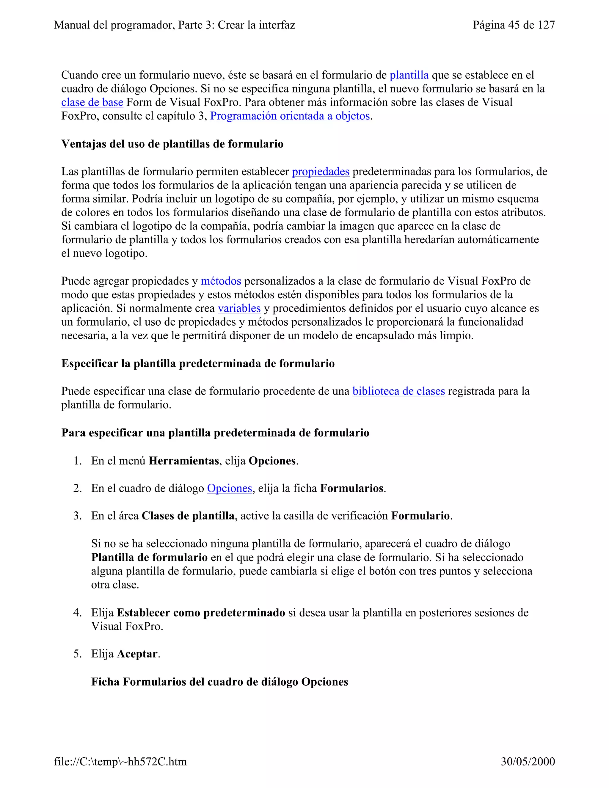 Manual del programador, Parte 3: Crear la interfaz                                      Página 45 de 127



 Cuando cree un formulario nuevo, éste se basará en el formulario de plantilla que se establece en el
 cuadro de diálogo Opciones. Si no se especifica ninguna plantilla, el nuevo formulario se basará en la
 clase de base Form de Visual FoxPro. Para obtener más información sobre las clases de Visual
 FoxPro, consulte el capítulo 3, Programación orientada a objetos.

 Ventajas del uso de plantillas de formulario

 Las plantillas de formulario permiten establecer propiedades predeterminadas para los formularios, de
 forma que todos los formularios de la aplicación tengan una apariencia parecida y se utilicen de
 forma similar. Podría incluir un logotipo de su compañía, por ejemplo, y utilizar un mismo esquema
 de colores en todos los formularios diseñando una clase de formulario de plantilla con estos atributos.
 Si cambiara el logotipo de la compañía, podría cambiar la imagen que aparece en la clase de
 formulario de plantilla y todos los formularios creados con esa plantilla heredarían automáticamente
 el nuevo logotipo.

 Puede agregar propiedades y métodos personalizados a la clase de formulario de Visual FoxPro de
 modo que estas propiedades y estos métodos estén disponibles para todos los formularios de la
 aplicación. Si normalmente crea variables y procedimientos definidos por el usuario cuyo alcance es
 un formulario, el uso de propiedades y métodos personalizados le proporcionará la funcionalidad
 necesaria, a la vez que le permitirá disponer de un modelo de encapsulado más limpio.

 Especificar la plantilla predeterminada de formulario

 Puede especificar una clase de formulario procedente de una biblioteca de clases registrada para la
 plantilla de formulario.

 Para especificar una plantilla predeterminada de formulario

    1. En el menú Herramientas, elija Opciones.

    2. En el cuadro de diálogo Opciones, elija la ficha Formularios.

    3. En el área Clases de plantilla, active la casilla de verificación Formulario.

       Si no se ha seleccionado ninguna plantilla de formulario, aparecerá el cuadro de diálogo
       Plantilla de formulario en el que podrá elegir una clase de formulario. Si ha seleccionado
       alguna plantilla de formulario, puede cambiarla si elige el botón con tres puntos y selecciona
       otra clase.

    4. Elija Establecer como predeterminado si desea usar la plantilla en posteriores sesiones de
       Visual FoxPro.

    5. Elija Aceptar.

       Ficha Formularios del cuadro de diálogo Opciones




file://C:temp~hh572C.htm                                                                    30/05/2000
 