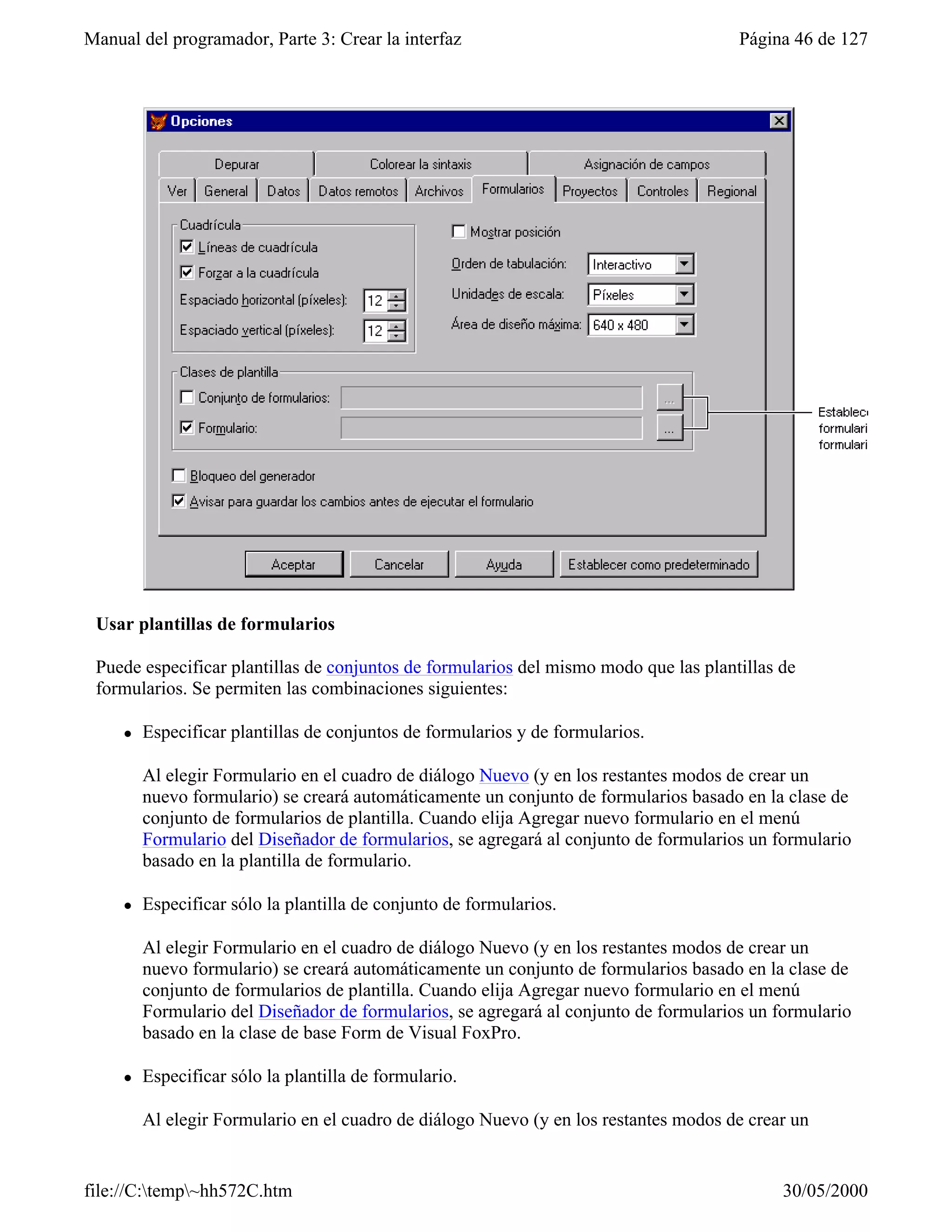 Manual del programador, Parte 3: Crear la interfaz                                     Página 46 de 127




 Usar plantillas de formularios

 Puede especificar plantillas de conjuntos de formularios del mismo modo que las plantillas de
 formularios. Se permiten las combinaciones siguientes:

     l   Especificar plantillas de conjuntos de formularios y de formularios.

         Al elegir Formulario en el cuadro de diálogo Nuevo (y en los restantes modos de crear un
         nuevo formulario) se creará automáticamente un conjunto de formularios basado en la clase de
         conjunto de formularios de plantilla. Cuando elija Agregar nuevo formulario en el menú
         Formulario del Diseñador de formularios, se agregará al conjunto de formularios un formulario
         basado en la plantilla de formulario.

     l   Especificar sólo la plantilla de conjunto de formularios.

         Al elegir Formulario en el cuadro de diálogo Nuevo (y en los restantes modos de crear un
         nuevo formulario) se creará automáticamente un conjunto de formularios basado en la clase de
         conjunto de formularios de plantilla. Cuando elija Agregar nuevo formulario en el menú
         Formulario del Diseñador de formularios, se agregará al conjunto de formularios un formulario
         basado en la clase de base Form de Visual FoxPro.

     l   Especificar sólo la plantilla de formulario.

         Al elegir Formulario en el cuadro de diálogo Nuevo (y en los restantes modos de crear un


file://C:temp~hh572C.htm                                                                   30/05/2000
 