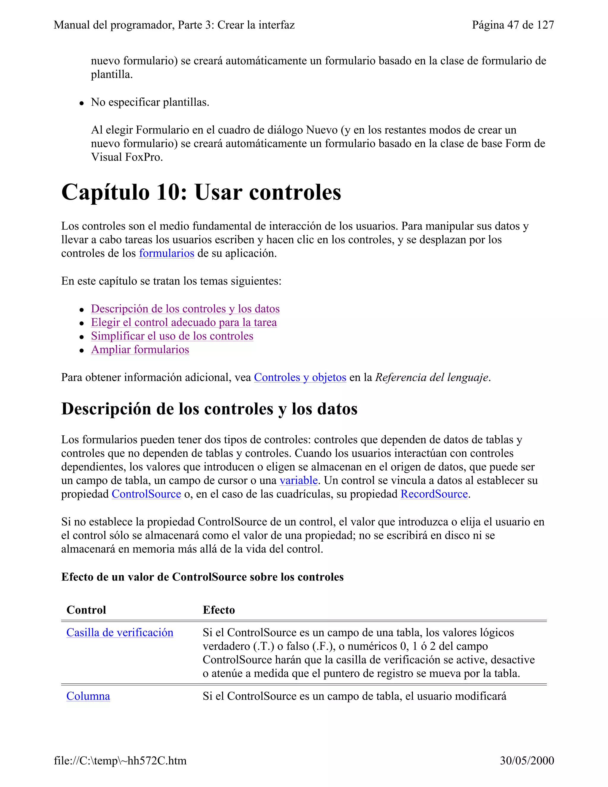 Manual del programador, Parte 3: Crear la interfaz                                        Página 47 de 127


         nuevo formulario) se creará automáticamente un formulario basado en la clase de formulario de
         plantilla.

     l   No especificar plantillas.

         Al elegir Formulario en el cuadro de diálogo Nuevo (y en los restantes modos de crear un
         nuevo formulario) se creará automáticamente un formulario basado en la clase de base Form de
         Visual FoxPro.


 Capítulo 10: Usar controles
 Los controles son el medio fundamental de interacción de los usuarios. Para manipular sus datos y
 llevar a cabo tareas los usuarios escriben y hacen clic en los controles, y se desplazan por los
 controles de los formularios de su aplicación.

 En este capítulo se tratan los temas siguientes:

     l   Descripción de los controles y los datos
     l   Elegir el control adecuado para la tarea
     l   Simplificar el uso de los controles
     l   Ampliar formularios

 Para obtener información adicional, vea Controles y objetos en la Referencia del lenguaje.

 Descripción de los controles y los datos
 Los formularios pueden tener dos tipos de controles: controles que dependen de datos de tablas y
 controles que no dependen de tablas y controles. Cuando los usuarios interactúan con controles
 dependientes, los valores que introducen o eligen se almacenan en el origen de datos, que puede ser
 un campo de tabla, un campo de cursor o una variable. Un control se vincula a datos al establecer su
 propiedad ControlSource o, en el caso de las cuadrículas, su propiedad RecordSource.

 Si no establece la propiedad ControlSource de un control, el valor que introduzca o elija el usuario en
 el control sólo se almacenará como el valor de una propiedad; no se escribirá en disco ni se
 almacenará en memoria más allá de la vida del control.

 Efecto de un valor de ControlSource sobre los controles

  Control                        Efecto
  Casilla de verificación        Si el ControlSource es un campo de una tabla, los valores lógicos
                                 verdadero (.T.) o falso (.F.), o numéricos 0, 1 ó 2 del campo
                                 ControlSource harán que la casilla de verificación se active, desactive
                                 o atenúe a medida que el puntero de registro se mueva por la tabla.
  Columna                        Si el ControlSource es un campo de tabla, el usuario modificará




file://C:temp~hh572C.htm                                                                      30/05/2000
 