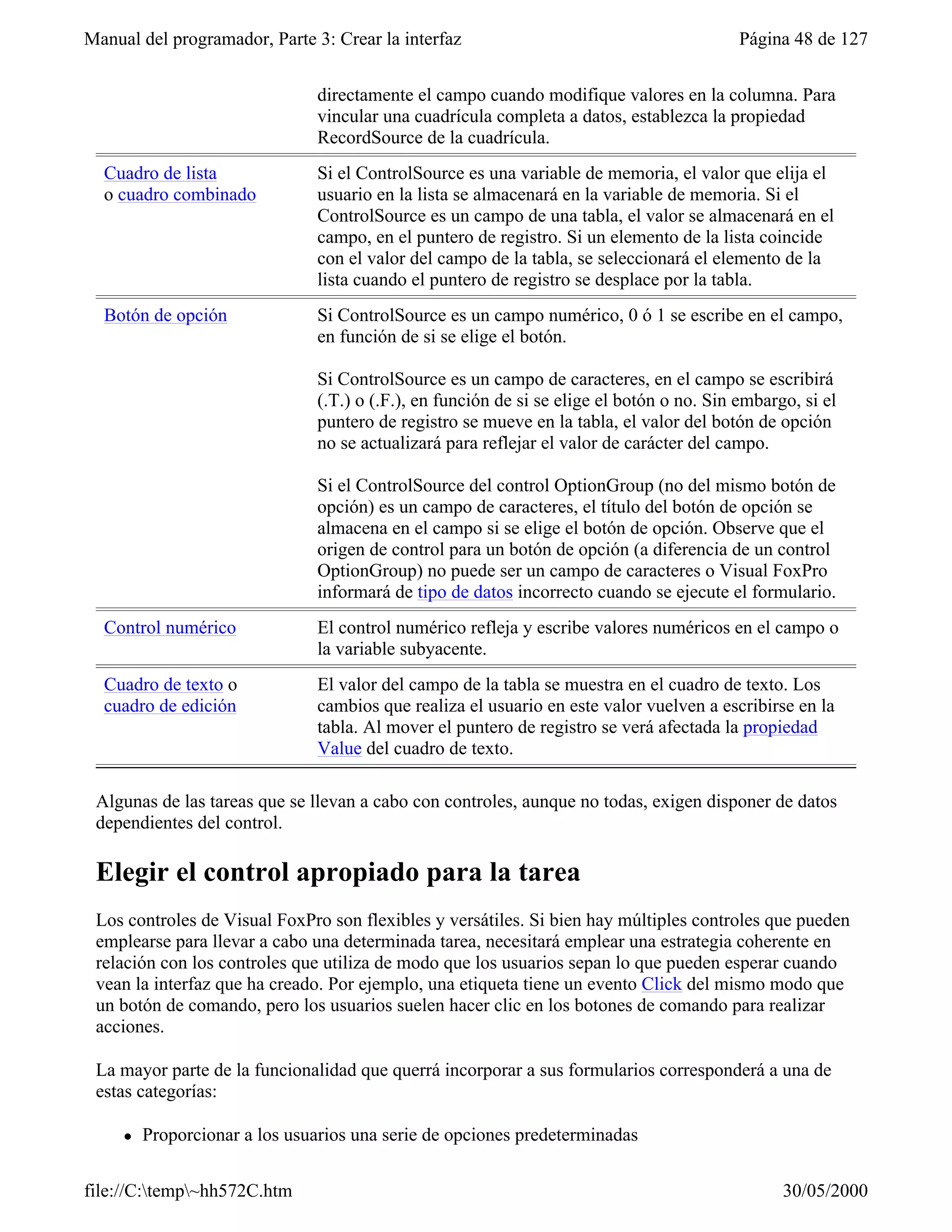 Manual del programador, Parte 3: Crear la interfaz                                         Página 48 de 127


                               directamente el campo cuando modifique valores en la columna. Para
                               vincular una cuadrícula completa a datos, establezca la propiedad
                               RecordSource de la cuadrícula.
  Cuadro de lista              Si el ControlSource es una variable de memoria, el valor que elija el
  o cuadro combinado           usuario en la lista se almacenará en la variable de memoria. Si el
                               ControlSource es un campo de una tabla, el valor se almacenará en el
                               campo, en el puntero de registro. Si un elemento de la lista coincide
                               con el valor del campo de la tabla, se seleccionará el elemento de la
                               lista cuando el puntero de registro se desplace por la tabla.
  Botón de opción              Si ControlSource es un campo numérico, 0 ó 1 se escribe en el campo,
                               en función de si se elige el botón.

                               Si ControlSource es un campo de caracteres, en el campo se escribirá
                               (.T.) o (.F.), en función de si se elige el botón o no. Sin embargo, si el
                               puntero de registro se mueve en la tabla, el valor del botón de opción
                               no se actualizará para reflejar el valor de carácter del campo.

                               Si el ControlSource del control OptionGroup (no del mismo botón de
                               opción) es un campo de caracteres, el título del botón de opción se
                               almacena en el campo si se elige el botón de opción. Observe que el
                               origen de control para un botón de opción (a diferencia de un control
                               OptionGroup) no puede ser un campo de caracteres o Visual FoxPro
                               informará de tipo de datos incorrecto cuando se ejecute el formulario.
  Control numérico             El control numérico refleja y escribe valores numéricos en el campo o
                               la variable subyacente.
  Cuadro de texto o            El valor del campo de la tabla se muestra en el cuadro de texto. Los
  cuadro de edición            cambios que realiza el usuario en este valor vuelven a escribirse en la
                               tabla. Al mover el puntero de registro se verá afectada la propiedad
                               Value del cuadro de texto.

 Algunas de las tareas que se llevan a cabo con controles, aunque no todas, exigen disponer de datos
 dependientes del control.

 Elegir el control apropiado para la tarea
 Los controles de Visual FoxPro son flexibles y versátiles. Si bien hay múltiples controles que pueden
 emplearse para llevar a cabo una determinada tarea, necesitará emplear una estrategia coherente en
 relación con los controles que utiliza de modo que los usuarios sepan lo que pueden esperar cuando
 vean la interfaz que ha creado. Por ejemplo, una etiqueta tiene un evento Click del mismo modo que
 un botón de comando, pero los usuarios suelen hacer clic en los botones de comando para realizar
 acciones.

 La mayor parte de la funcionalidad que querrá incorporar a sus formularios corresponderá a una de
 estas categorías:

     l   Proporcionar a los usuarios una serie de opciones predeterminadas

file://C:temp~hh572C.htm                                                                       30/05/2000
 