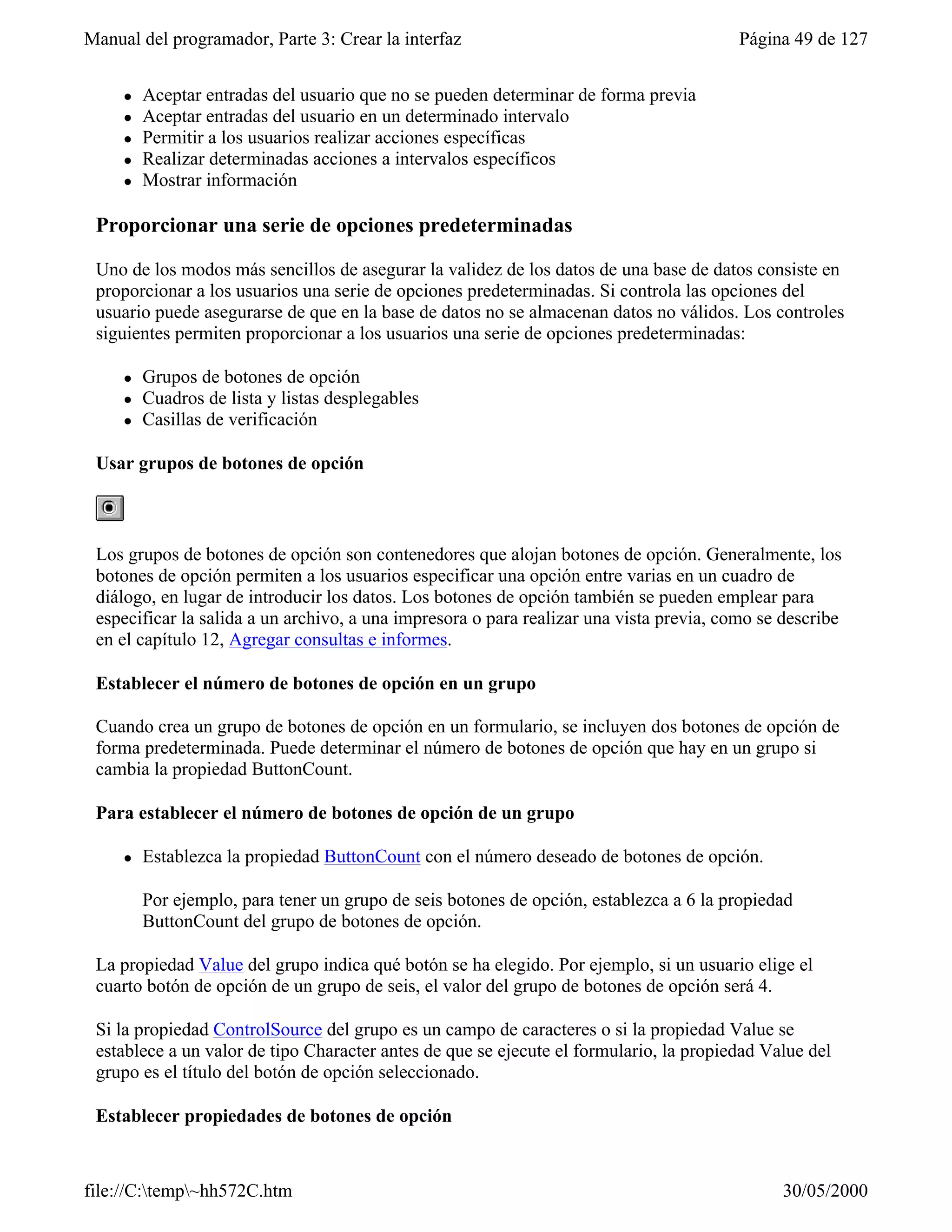 Manual del programador, Parte 3: Crear la interfaz                                      Página 49 de 127


     l   Aceptar entradas del usuario que no se pueden determinar de forma previa
     l   Aceptar entradas del usuario en un determinado intervalo
     l   Permitir a los usuarios realizar acciones específicas
     l   Realizar determinadas acciones a intervalos específicos
     l   Mostrar información

 Proporcionar una serie de opciones predeterminadas

 Uno de los modos más sencillos de asegurar la validez de los datos de una base de datos consiste en
 proporcionar a los usuarios una serie de opciones predeterminadas. Si controla las opciones del
 usuario puede asegurarse de que en la base de datos no se almacenan datos no válidos. Los controles
 siguientes permiten proporcionar a los usuarios una serie de opciones predeterminadas:

     l   Grupos de botones de opción
     l   Cuadros de lista y listas desplegables
     l   Casillas de verificación

 Usar grupos de botones de opción



 Los grupos de botones de opción son contenedores que alojan botones de opción. Generalmente, los
 botones de opción permiten a los usuarios especificar una opción entre varias en un cuadro de
 diálogo, en lugar de introducir los datos. Los botones de opción también se pueden emplear para
 especificar la salida a un archivo, a una impresora o para realizar una vista previa, como se describe
 en el capítulo 12, Agregar consultas e informes.

 Establecer el número de botones de opción en un grupo

 Cuando crea un grupo de botones de opción en un formulario, se incluyen dos botones de opción de
 forma predeterminada. Puede determinar el número de botones de opción que hay en un grupo si
 cambia la propiedad ButtonCount.

 Para establecer el número de botones de opción de un grupo

     l   Establezca la propiedad ButtonCount con el número deseado de botones de opción.

         Por ejemplo, para tener un grupo de seis botones de opción, establezca a 6 la propiedad
         ButtonCount del grupo de botones de opción.

 La propiedad Value del grupo indica qué botón se ha elegido. Por ejemplo, si un usuario elige el
 cuarto botón de opción de un grupo de seis, el valor del grupo de botones de opción será 4.

 Si la propiedad ControlSource del grupo es un campo de caracteres o si la propiedad Value se
 establece a un valor de tipo Character antes de que se ejecute el formulario, la propiedad Value del
 grupo es el título del botón de opción seleccionado.

 Establecer propiedades de botones de opción



file://C:temp~hh572C.htm                                                                    30/05/2000
 