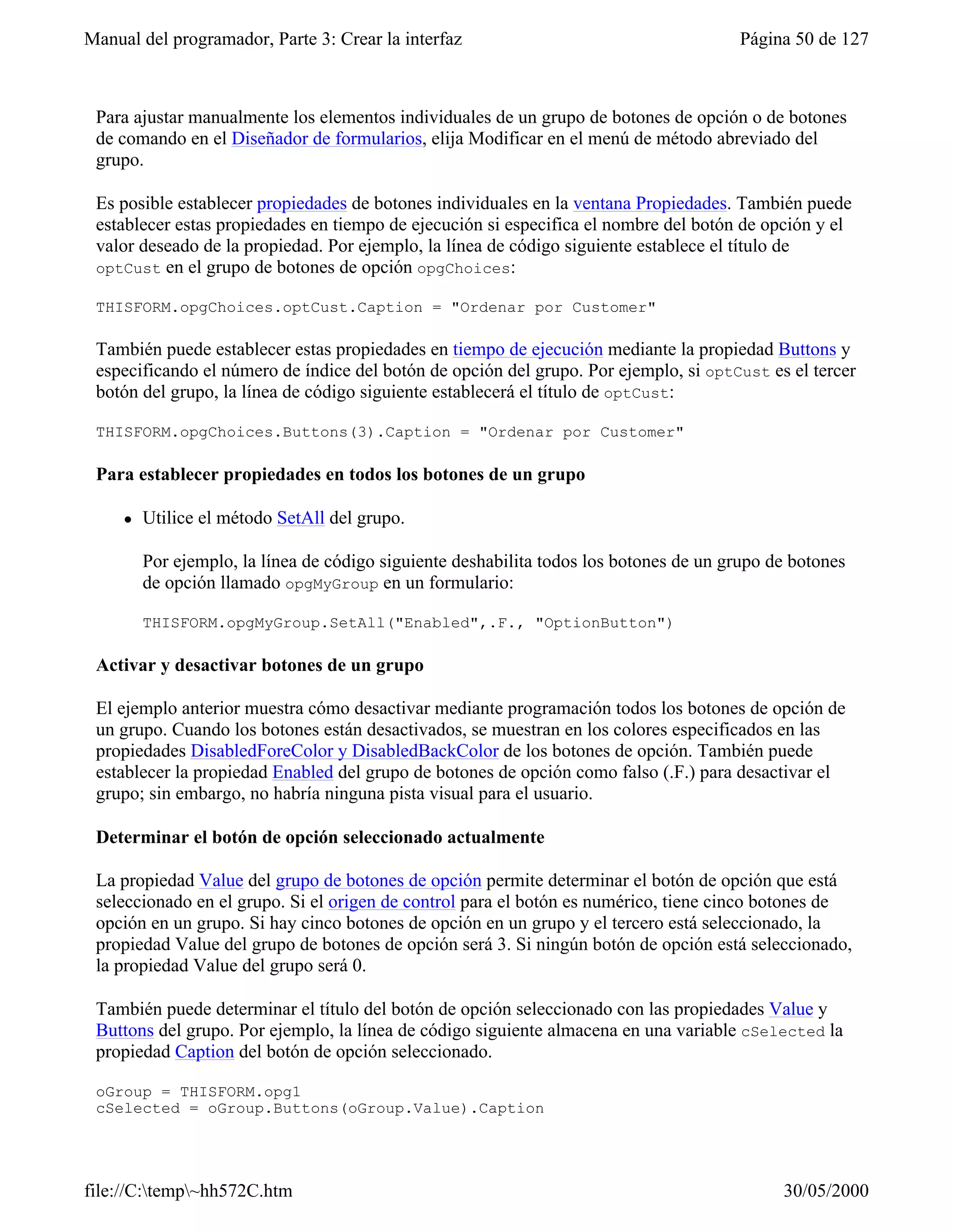 Manual del programador, Parte 3: Crear la interfaz                                      Página 50 de 127



 Para ajustar manualmente los elementos individuales de un grupo de botones de opción o de botones
 de comando en el Diseñador de formularios, elija Modificar en el menú de método abreviado del
 grupo.

 Es posible establecer propiedades de botones individuales en la ventana Propiedades. También puede
 establecer estas propiedades en tiempo de ejecución si especifica el nombre del botón de opción y el
 valor deseado de la propiedad. Por ejemplo, la línea de código siguiente establece el título de
 optCust en el grupo de botones de opción opgChoices:

 THISFORM.opgChoices.optCust.Caption = "Ordenar por Customer"

 También puede establecer estas propiedades en tiempo de ejecución mediante la propiedad Buttons y
 especificando el número de índice del botón de opción del grupo. Por ejemplo, si optCust es el tercer
 botón del grupo, la línea de código siguiente establecerá el título de optCust:

 THISFORM.opgChoices.Buttons(3).Caption = "Ordenar por Customer"

 Para establecer propiedades en todos los botones de un grupo

     l   Utilice el método SetAll del grupo.

         Por ejemplo, la línea de código siguiente deshabilita todos los botones de un grupo de botones
         de opción llamado opgMyGroup en un formulario:

         THISFORM.opgMyGroup.SetAll("Enabled",.F., "OptionButton")

 Activar y desactivar botones de un grupo

 El ejemplo anterior muestra cómo desactivar mediante programación todos los botones de opción de
 un grupo. Cuando los botones están desactivados, se muestran en los colores especificados en las
 propiedades DisabledForeColor y DisabledBackColor de los botones de opción. También puede
 establecer la propiedad Enabled del grupo de botones de opción como falso (.F.) para desactivar el
 grupo; sin embargo, no habría ninguna pista visual para el usuario.

 Determinar el botón de opción seleccionado actualmente

 La propiedad Value del grupo de botones de opción permite determinar el botón de opción que está
 seleccionado en el grupo. Si el origen de control para el botón es numérico, tiene cinco botones de
 opción en un grupo. Si hay cinco botones de opción en un grupo y el tercero está seleccionado, la
 propiedad Value del grupo de botones de opción será 3. Si ningún botón de opción está seleccionado,
 la propiedad Value del grupo será 0.

 También puede determinar el título del botón de opción seleccionado con las propiedades Value y
 Buttons del grupo. Por ejemplo, la línea de código siguiente almacena en una variable cSelected la
 propiedad Caption del botón de opción seleccionado.

 oGroup = THISFORM.opg1
 cSelected = oGroup.Buttons(oGroup.Value).Caption




file://C:temp~hh572C.htm                                                                    30/05/2000
 