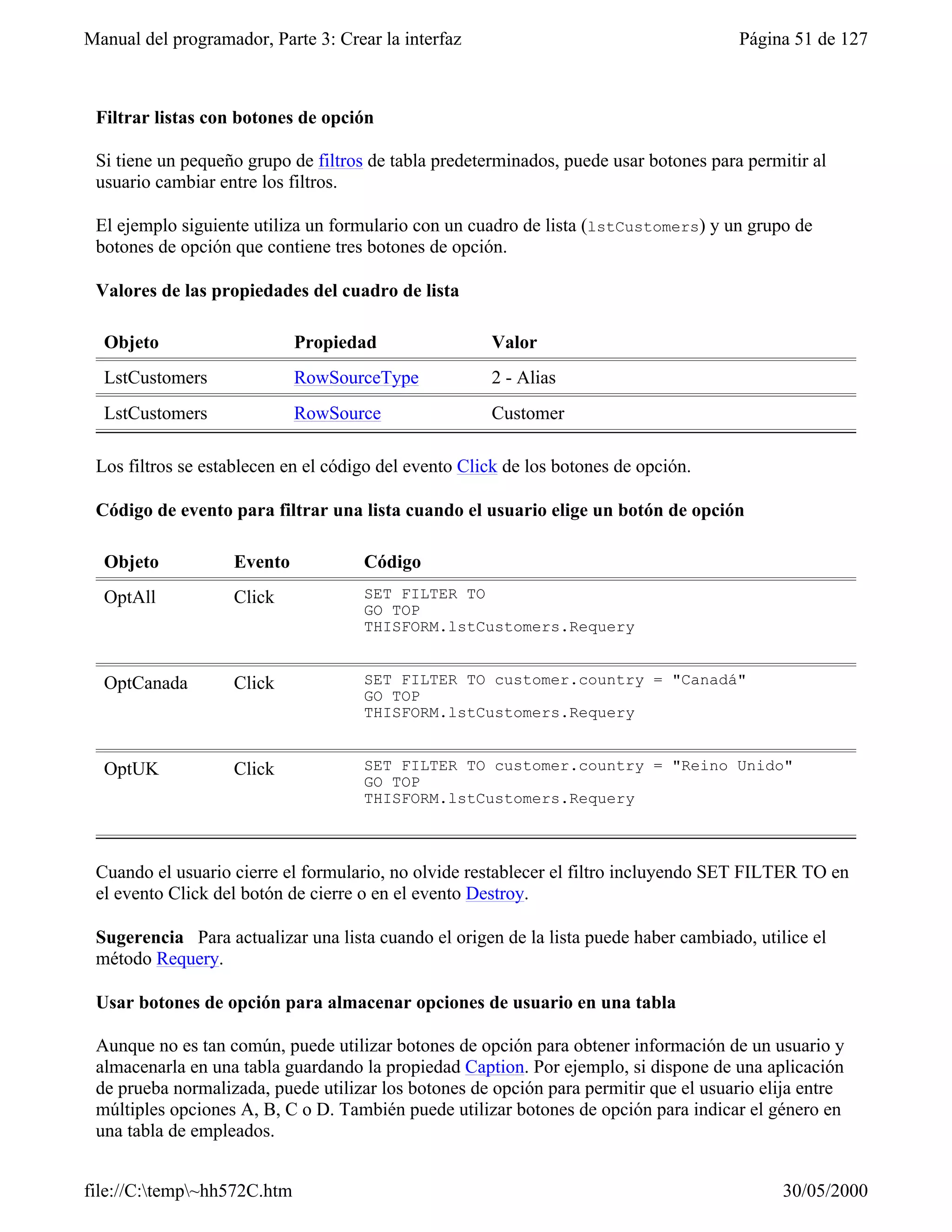Manual del programador, Parte 3: Crear la interfaz                                     Página 51 de 127



 Filtrar listas con botones de opción

 Si tiene un pequeño grupo de filtros de tabla predeterminados, puede usar botones para permitir al
 usuario cambiar entre los filtros.

 El ejemplo siguiente utiliza un formulario con un cuadro de lista (lstCustomers) y un grupo de
 botones de opción que contiene tres botones de opción.

 Valores de las propiedades del cuadro de lista

  Objeto                     Propiedad                Valor
  LstCustomers               RowSourceType            2 - Alias
  LstCustomers               RowSource                Customer

 Los filtros se establecen en el código del evento Click de los botones de opción.

 Código de evento para filtrar una lista cuando el usuario elige un botón de opción

  Objeto           Evento            Código
  OptAll           Click             SET FILTER TO
                                     GO TOP
                                     THISFORM.lstCustomers.Requery


  OptCanada        Click             SET FILTER TO customer.country = "Canadá"
                                     GO TOP
                                     THISFORM.lstCustomers.Requery


  OptUK            Click             SET FILTER TO customer.country = "Reino Unido"
                                     GO TOP
                                     THISFORM.lstCustomers.Requery



 Cuando el usuario cierre el formulario, no olvide restablecer el filtro incluyendo SET FILTER TO en
 el evento Click del botón de cierre o en el evento Destroy.

 Sugerencia Para actualizar una lista cuando el origen de la lista puede haber cambiado, utilice el
 método Requery.

 Usar botones de opción para almacenar opciones de usuario en una tabla

 Aunque no es tan común, puede utilizar botones de opción para obtener información de un usuario y
 almacenarla en una tabla guardando la propiedad Caption. Por ejemplo, si dispone de una aplicación
 de prueba normalizada, puede utilizar los botones de opción para permitir que el usuario elija entre
 múltiples opciones A, B, C o D. También puede utilizar botones de opción para indicar el género en
 una tabla de empleados.


file://C:temp~hh572C.htm                                                                   30/05/2000
 